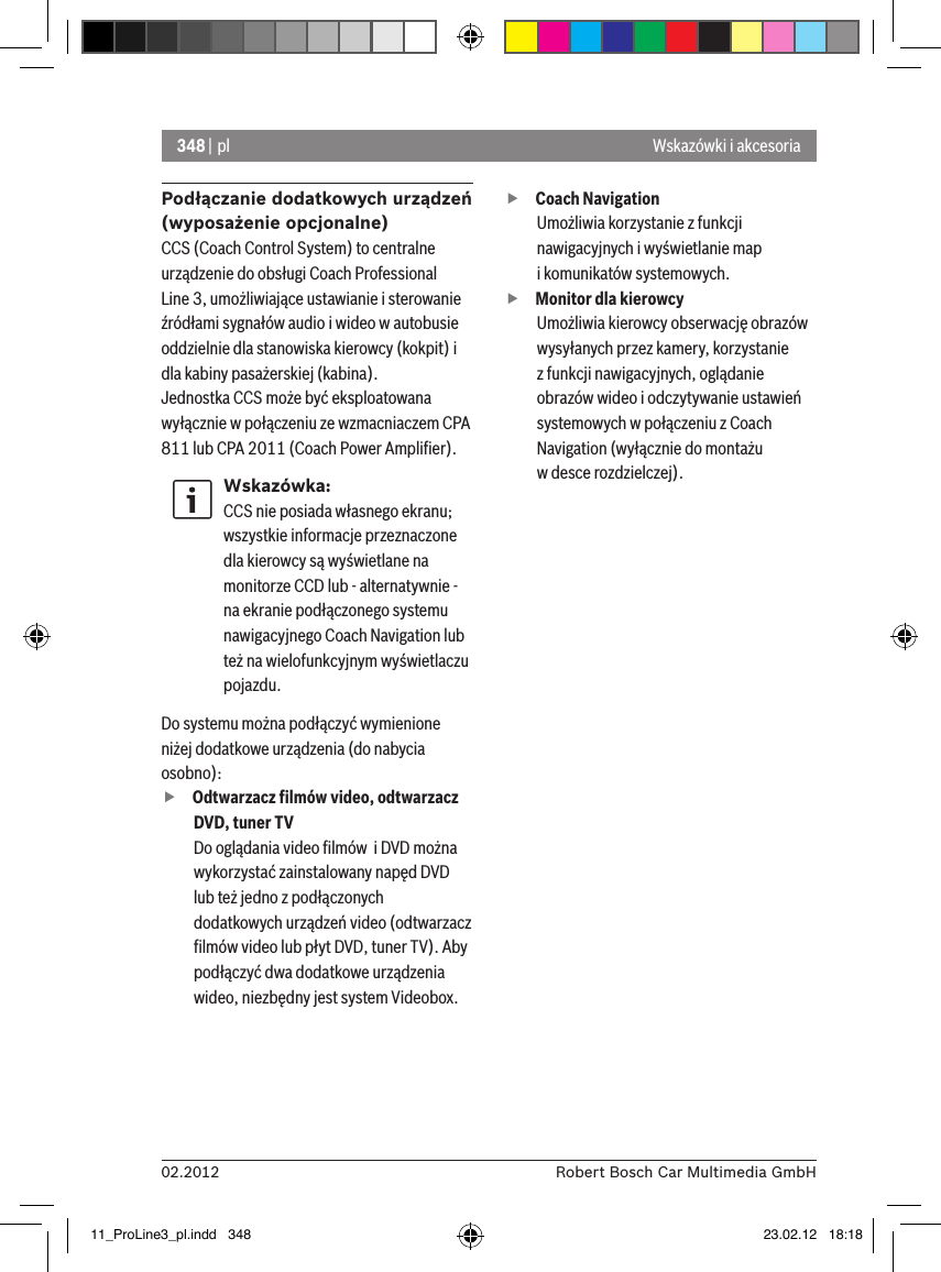 348 | pl02.2012 Robert Bosch Car Multimedia GmbHWskazówki i akcesoriaPodłączanie dodatkowych urządzeń (wyposażenie opcjonalne)CCS (Coach Control System) to centralne urządzenie do obsługi Coach Professional Line 3, umożliwiające ustawianie i sterowanie źródłami sygnałów audio i wideo w autobusie oddzielnie dla stanowiska kierowcy (kokpit) i dla kabiny pasażerskiej (kabina).Jednostka CCS może być eksploatowana wyłącznie w połączeniu ze wzmacniaczem CPA 811 lub CPA 2011 (Coach Power Ampliﬁer).Wskazówka:CCS nie posiada własnego ekranu; wszystkie informacje przeznaczone dla kierowcy są wyświetlane na monitorze CCD lub - alternatywnie - na ekranie podłączonego systemu nawigacyjnego Coach Navigation lub też na wielofunkcyjnym wyświetlaczu pojazdu. Do systemu można podłączyć wymienione niżej dodatkowe urządzenia (do nabycia osobno): fOdtwarzacz ﬁlmów video, odtwarzacz DVD, tuner TVDo oglądania video ﬁlmów  i DVD można wykorzystać zainstalowany napęd DVD lub też jedno z podłączonych dodatkowych urządzeń video (odtwarzacz ﬁlmów video lub płyt DVD, tuner TV). Aby podłączyć dwa dodatkowe urządzenia wideo, niezbędny jest system Videobox.  fCoach Navigation Umożliwia korzystanie z funkcji nawigacyjnych i wyświetlanie map  i komunikatów systemowych. fMonitor dla kierowcyUmożliwia kierowcy obserwację obrazów wysyłanych przez kamery, korzystanie  z funkcji nawigacyjnych, oglądanie obrazów wideo i odczytywanie ustawień systemowych w połączeniu z Coach Navigation (wyłącznie do montażu  w desce rozdzielczej).11_ProLine3_pl.indd   348 23.02.12   18:18