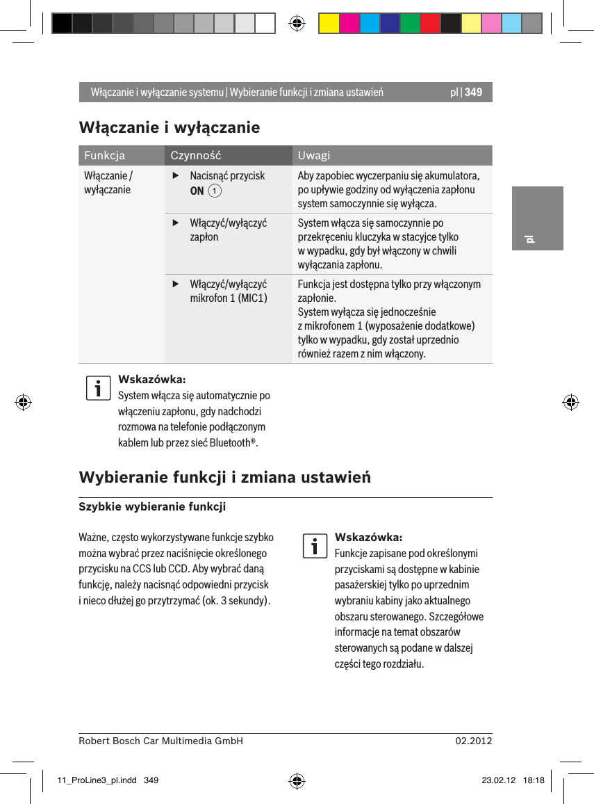 pl | 34902.2012Robert Bosch Car Multimedia GmbHplWłączanie i wyłączanieFunkcja Czynność UwagiWłączanie /wyłączanie fNacisnąć przycisk ON  1Aby zapobiec wyczerpaniu się akumulatora, po upływie godziny od wyłączenia zapłonu system samoczynnie się wyłącza. fWłączyć/wyłączyć zapłonSystem włącza się samoczynnie po przekręceniu kluczyka w stacyjce tylko  w wypadku, gdy był włączony w chwili wyłączania zapłonu. fWłączyć/wyłączyć mikrofon 1 (MIC1)Funkcja jest dostępna tylko przy włączonym zapłonie.System wyłącza się jednocześnie   z mikrofonem 1 (wyposażenie dodatkowe) tylko w wypadku, gdy został uprzednio również razem z nim włączony.Wskazówka:System włącza się automatycznie po włączeniu zapłonu, gdy nadchodzi rozmowa na telefonie podłączonym kablem lub przez sieć Bluetooth®. Wybieranie funkcji i zmiana ustawieńSzybkie wybieranie funkcji Włączanie i wyłączanie systemu | Wybieranie funkcji i zmiana ustawieńWażne, często wykorzystywane funkcje szybko można wybrać przez naciśnięcie określonego przycisku na CCS lub CCD. Aby wybrać daną funkcję, należy nacisnąć odpowiedni przycisk  i nieco dłużej go przytrzymać (ok. 3 sekundy).Wskazówka:Funkcje zapisane pod określonymi przyciskami są dostępne w kabinie pasażerskiej tylko po uprzednim wybraniu kabiny jako aktualnego obszaru sterowanego. Szczegółowe informacje na temat obszarów sterowanych są podane w dalszej części tego rozdziału.11_ProLine3_pl.indd   349 23.02.12   18:18