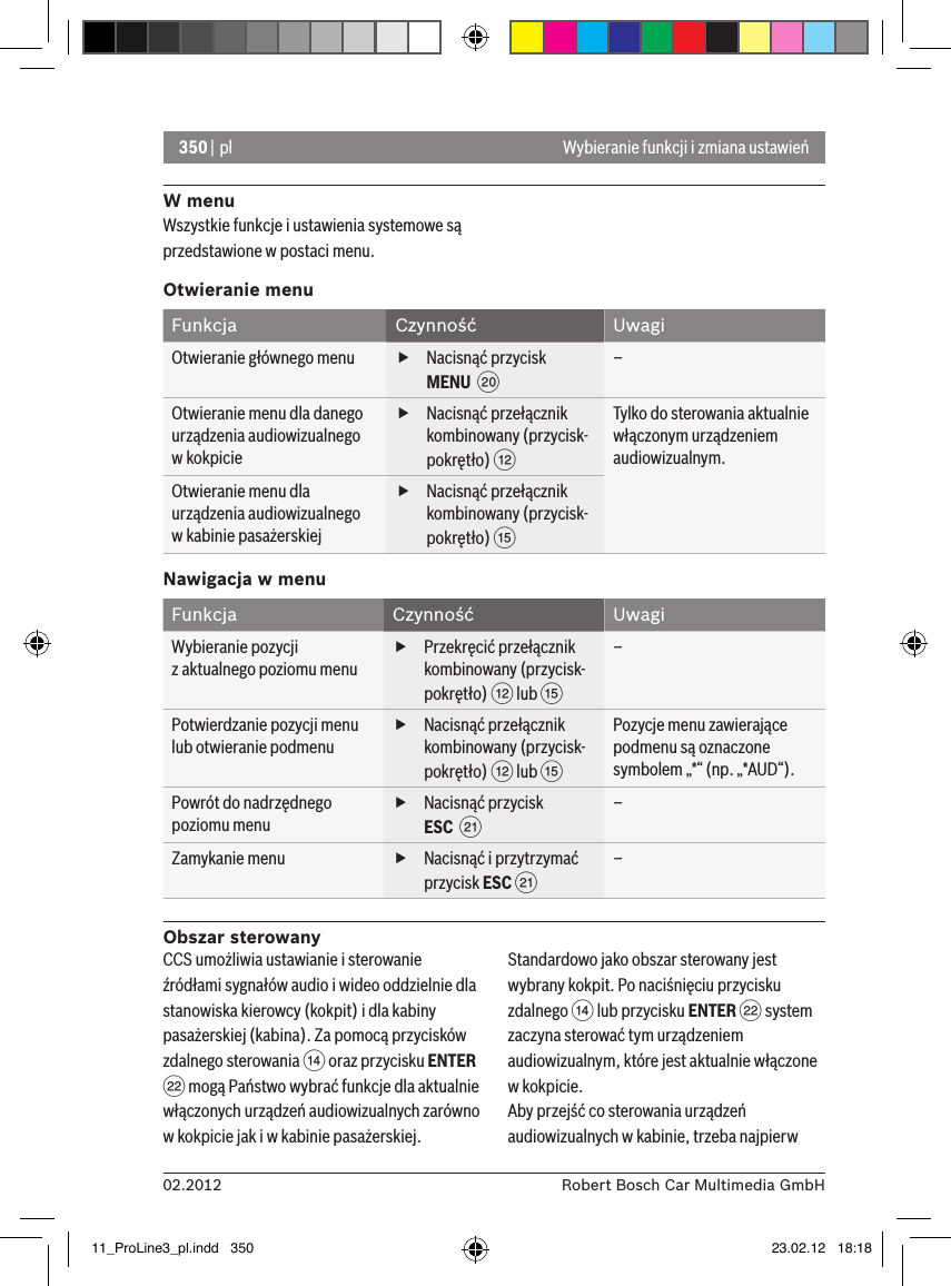 350 | pl02.2012 Robert Bosch Car Multimedia GmbHWybieranie funkcji i zmiana ustawieńW menuWszystkie funkcje i ustawienia systemowe są przedstawione w postaci menu.Otwieranie menuFunkcja Czynność UwagiOtwieranie głównego menu  fNacisnąć przycisk MENU  D–Otwieranie menu dla danego urządzenia audiowizualnego   w kokpicie fNacisnąć przełącznik kombinowany (przycisk-pokrętło) &lt;Tylko do sterowania aktualnie włączonym urządzeniem audiowizualnym.Otwieranie menu dla urządzenia audiowizualnego  w kabinie pasażerskiej fNacisnąć przełącznik kombinowany (przycisk-pokrętło) ?Nawigacja w menuFunkcja Czynność UwagiWybieranie pozycji   z aktualnego poziomu menu fPrzekręcić przełącznik kombinowany (przycisk-pokrętło) &lt; lub ?–Potwierdzanie pozycji menu lub otwieranie podmenu fNacisnąć przełącznik kombinowany (przycisk-pokrętło) &lt; lub ?Pozycje menu zawierające podmenu są oznaczone symbolem „*“ (np. „*AUD“).Powrót do nadrzędnego poziomu menu fNacisnąć przycisk ESC  E–Zamykanie menu  fNacisnąć i przytrzymać przycisk ESC E–Obszar sterowanyCCS umożliwia ustawianie i sterowanie źródłami sygnałów audio i wideo oddzielnie dla stanowiska kierowcy (kokpit) i dla kabiny pasażerskiej (kabina). Za pomocą przycisków zdalnego sterowania &gt; oraz przycisku ENTER F mogą Państwo wybrać funkcje dla aktualnie włączonych urządzeń audiowizualnych zarówno w kokpicie jak i w kabinie pasażerskiej.Standardowo jako obszar sterowany jest wybrany kokpit. Po naciśnięciu przycisku zdalnego &gt; lub przycisku ENTER F system zaczyna sterować tym urządzeniem audiowizualnym, które jest aktualnie włączone w kokpicie.Aby przejść co sterowania urządzeń audiowizualnych w kabinie, trzeba najpierw 11_ProLine3_pl.indd   350 23.02.12   18:18