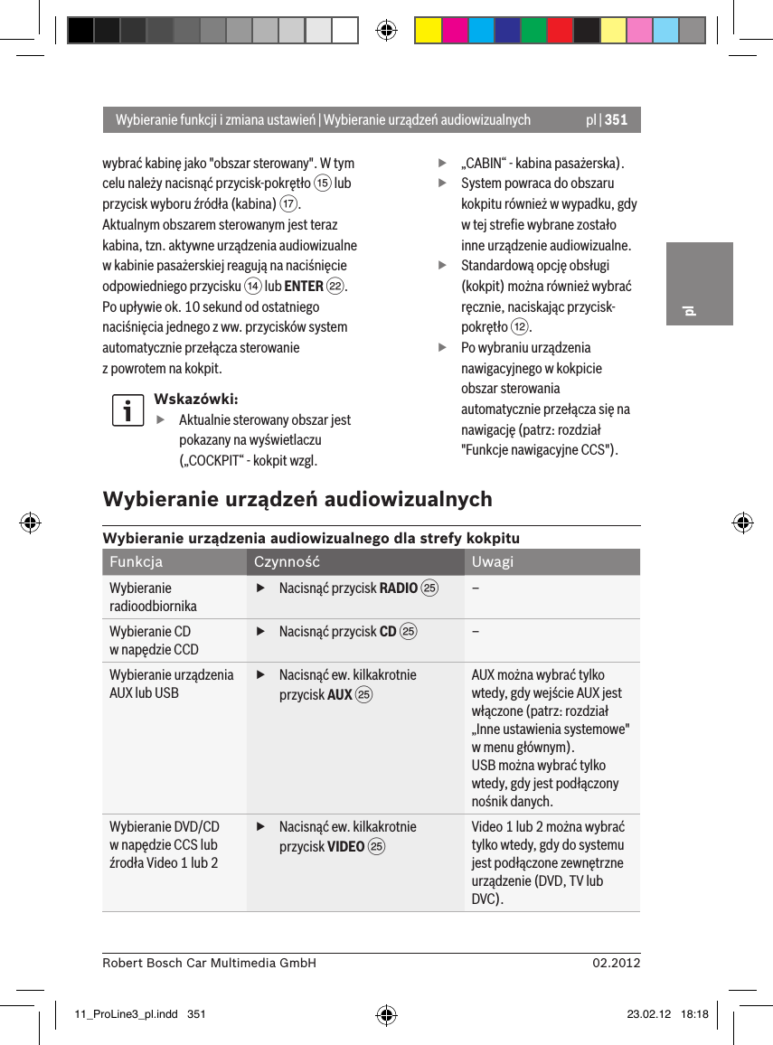 pl | 35102.2012Robert Bosch Car Multimedia GmbHplwybrać kabinę jako &quot;obszar sterowany&quot;. W tym celu należy nacisnąć przycisk-pokrętło ? lub przycisk wyboru źródła (kabina) A. Aktualnym obszarem sterowanym jest teraz kabina, tzn. aktywne urządzenia audiowizualne w kabinie pasażerskiej reagują na naciśnięcie odpowiedniego przycisku &gt; lub ENTER F. Po upływie ok. 10 sekund od ostatniego naciśnięcia jednego z ww. przycisków system automatycznie przełącza sterowanie  z powrotem na kokpit. Wskazówki: fAktualnie sterowany obszar jest pokazany na wyświetlaczu („COCKPIT“ - kokpit wzgl.  f„CABIN“ - kabina pasażerska). fSystem powraca do obszaru kokpitu również w wypadku, gdy w tej streﬁe wybrane zostało inne urządzenie audiowizualne. fStandardową opcję obsługi (kokpit) można również wybrać ręcznie, naciskając przycisk-pokrętło &lt;. fPo wybraniu urządzenia nawigacyjnego w kokpicie obszar sterowania automatycznie przełącza się na nawigację (patrz: rozdział &quot;Funkcje nawigacyjne CCS&quot;).Wybieranie funkcji i zmiana ustawień | Wybieranie urządzeń audiowizualnychWybieranie urządzeń audiowizualnychWybieranie urządzenia audiowizualnego dla strefy kokpituFunkcja Czynność UwagiWybieranie radioodbiornika fNacisnąć przycisk RADIO I–Wybieranie CD  w napędzie CCD fNacisnąć przycisk CD I–Wybieranie urządzenia AUX lub USB fNacisnąć ew. kilkakrotnie przycisk AUX IAUX można wybrać tylko wtedy, gdy wejście AUX jest włączone (patrz: rozdział „Inne ustawienia systemowe&quot; w menu głównym).USB można wybrać tylko wtedy, gdy jest podłączony nośnik danych.Wybieranie DVD/CD   w napędzie CCS lub źrodła Video 1 lub 2 fNacisnąć ew. kilkakrotnie przycisk VIDEO IVideo 1 lub 2 można wybrać tylko wtedy, gdy do systemu jest podłączone zewnętrzne urządzenie (DVD, TV lub DVC).11_ProLine3_pl.indd   351 23.02.12   18:18