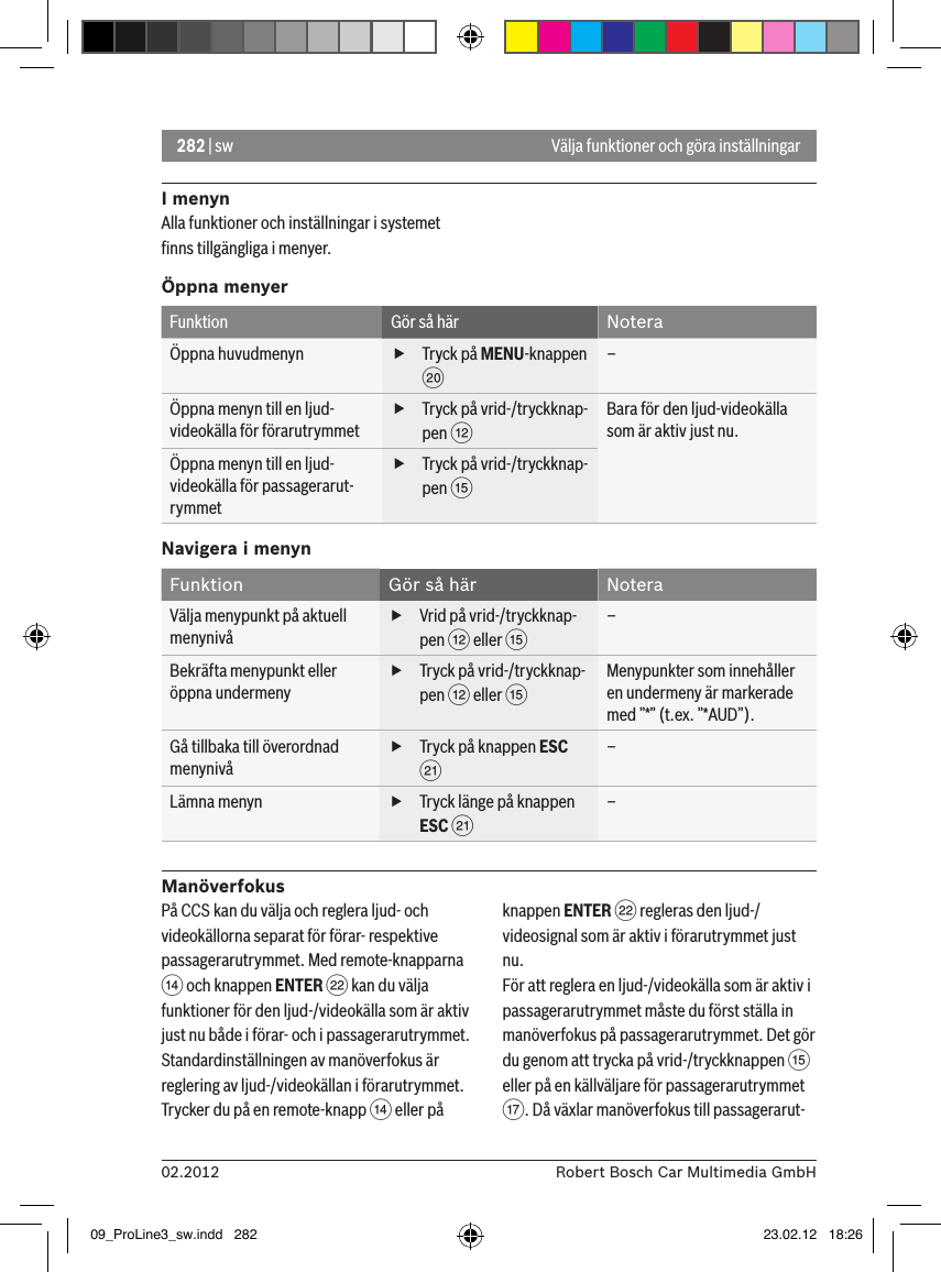 282 | sw02.2012 Robert Bosch Car Multimedia GmbHVälja funktioner och göra inställningarI menynAlla funktioner och inställningar i systemet ﬁnns tillgängliga i menyer.Öppna menyerFunktion Gör så här NoteraÖppna huvudmenyn  fTryck på MENU-knappen D –Öppna menyn till en ljud-videokälla för förarutrymmet fTryck på vrid-/tryckknap-pen &lt; Bara för den ljud-videokälla som är aktiv just nu.Öppna menyn till en ljud-videokälla för passagerarut-rymmet fTryck på vrid-/tryckknap-pen ? Navigera i menynFunktion Gör så här NoteraVälja menypunkt på aktuell menynivå fVrid på vrid-/tryckknap-pen &lt; eller ? –Bekräfta menypunkt eller öppna undermeny fTryck på vrid-/tryckknap-pen &lt; eller ? Menypunkter som innehåller en undermeny är markerade med ”*” (t.ex. ”*AUD”).Gå tillbaka till överordnad menynivå fTryck på knappen ESC E –Lämna menyn  fTryck länge på knappen ESC E –ManöverfokusPå CCS kan du välja och reglera ljud- och videokällorna separat för förar- respektive passagerarutrymmet. Med remote-knapparna &gt; och knappen ENTER F kan du välja funktioner för den ljud-/videokälla som är aktiv just nu både i förar- och i passagerarutrymmet.Standardinställningen av manöverfokus är reglering av ljud-/videokällan i förarutrymmet. Trycker du på en remote-knapp &gt; eller på knappen ENTER F regleras den ljud-/videosignal som är aktiv i förarutrymmet just nu.För att reglera en ljud-/videokälla som är aktiv i passagerarutrymmet måste du först ställa in manöverfokus på passagerarutrymmet. Det gör du genom att trycka på vrid-/tryckknappen ? eller på en källväljare för passagerarutrymmet A. Då växlar manöverfokus till passagerarut-09_ProLine3_sw.indd   282 23.02.12   18:26