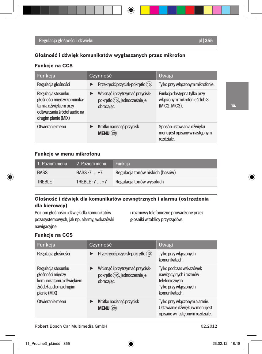 pl | 35502.2012Robert Bosch Car Multimedia GmbHplRegulacja głośności i dźwiękuGłośność i dźwięk komunikatów wygłaszanych przez mikrofonFunkcje na CCSFunkcja Czynność UwagiRegulacja głośności  fPrzekręcić przycisk-pokrętło ?Tylko przy włączonym mikrofonie.Regulacja stosunku głośności między komunika-tami a dźwiękiem przy odtwarzaniu źródeł audio na drugim planie (MIX) fWcisnąć i przytrzymać przycisk-pokrętło ?, jednocześnie je obracając Funkcja dostępna tylko przy włączonym mikrofonie 2 lub 3 (MIC2, MIC3).Otwieranie menu  fKrótko nacisnąć przycisk MENU  DSposób ustawiania dźwięku menu jest opisany w następnym rozdziale.Funkcje w menu mikrofonu1. Poziom menu 2. Poziom menu FunkcjaBASS BASS -7 ... +7 Regulacja tonów niskich (basów)TREBLE TREBLE -7 ... +7 Regulacja tonów wysokichGłośność i dźwięk dla komunikatów zewnętrznych i alarmu (ostrzeżenia dla kierowcy)Poziom głośności i dźwięk dla komunikatów pozasystemowych, jak np. alarmy, wskazówki nawigacyjne  i rozmowy telefoniczne prowadzone przez głośniki w tablicy przyrządów.Funkcje na CCSFunkcja Czynność UwagiRegulacja głośności  fPrzekręcić przycisk-pokrętło &lt;Tylko przy włączonych komunikatach.Regulacja stosunku głośności między komunikatami a dźwiękiem źródeł audio na drugim planie (MIX) fWcisnąć i przytrzymać przycisk-pokrętło &lt;, jednocześnie je obracając Tylko podczas wskazówek nawigacyjnych i rozmów telefonicznych.Tylko przy włączonych komunikatach.Otwieranie menu  fKrótko nacisnąć przycisk MENU  DTylko przy włączonym alarmie. Ustawianie dźwięku w menu jest opisane w następnym rozdziale.11_ProLine3_pl.indd   355 23.02.12   18:18