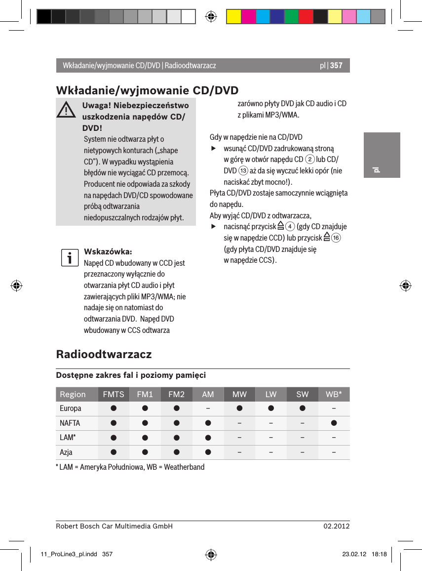 pl | 35702.2012Robert Bosch Car Multimedia GmbHplUwaga! Niebezpieczeństwo uszkodzenia napędów CD/DVD! System nie odtwarza płyt o nietypowych konturach („shape CD”). W wypadku wystąpienia błędów nie wyciągać CD przemocą.  Producent nie odpowiada za szkody na napędach DVD/CD spowodowane próbą odtwarzania niedopuszczalnych rodzajów płyt.Wskazówka:Napęd CD wbudowany w CCD jest przeznaczony wyłącznie do otwarzania płyt CD audio i płyt zawierających pliki MP3/WMA; nie nadaje się on natomiast do odtwarzania DVD.  Napęd DVD wbudowany w CCS odtwarza zarówno płyty DVD jak CD audio i CD z plikami MP3/WMA.Gdy w napędzie nie na CD/DVD fwsunąć CD/DVD zadrukowaną stroną  w górę w otwór napędu CD 2 lub CD/DVD = aż da się wyczuć lekki opór (nie naciskać zbyt mocno!).Płyta CD/DVD zostaje samoczynnie wciągnięta do napędu.Aby wyjąć CD/DVD z odtwarzacza,  fnacisnąć przycisk   4 (gdy CD znajduje się w napędzie CCD) lub przycisk   @ (gdy płyta CD/DVD znajduje się  w napędzie CCS).Wkładanie/wyjmowanie CD/DVD | RadioodtwarzaczWkładanie/wyjmowanie CD/DVDRadioodtwarzaczDostępne zakres fal i poziomy pamięciRegion FMTS FM1 FM2 AM MW LW SW WB*Europa    –   –NAFTA     – – – LAM*     – – – –Azja     – – – –* LAM = Ameryka Południowa, WB = Weatherband11_ProLine3_pl.indd   357 23.02.12   18:18