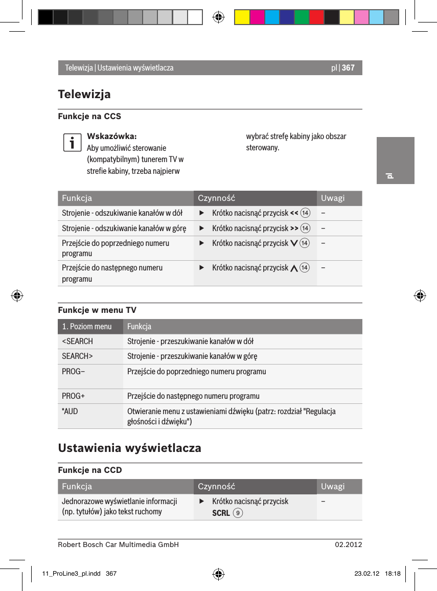 pl | 36702.2012Robert Bosch Car Multimedia GmbHplTelewizja | Ustawienia wyświetlaczaFunkcja Czynność UwagiStrojenie - odszukiwanie kanałów w dół   fKrótko nacisnąć przycisk &lt;&lt; &gt;–Strojenie - odszukiwanie kanałów w górę  fKrótko nacisnąć przycisk &gt;&gt; &gt;–Przejście do poprzedniego numeru programu fKrótko nacisnąć przycisk   &gt;–Przejście do następnego numeru programu fKrótko nacisnąć przycisk   &gt;–Funkcje w menu TV1. Poziom menu Funkcja&lt;SEARCH Strojenie - przeszukiwanie kanałów w dół SEARCH&gt; Strojenie - przeszukiwanie kanałów w góręPROG– Przejście do poprzedniego numeru programuPROG+ Przejście do następnego numeru programu*AUD Otwieranie menu z ustawieniami dźwięku (patrz: rozdział &quot;Regulacja głośności i dźwięku&quot;)Ustawienia wyświetlaczaFunkcje na CCDFunkcja Czynność UwagiJednorazowe wyświetlanie informacji (np. tytułów) jako tekst ruchomy fKrótko nacisnąć przycisk SCRL  9–Wskazówka:Aby umożliwić sterowanie (kompatybilnym) tunerem TV w streﬁe kabiny, trzeba najpierw wybrać strefę kabiny jako obszar sterowany.TelewizjaFunkcje na CCS11_ProLine3_pl.indd   367 23.02.12   18:18