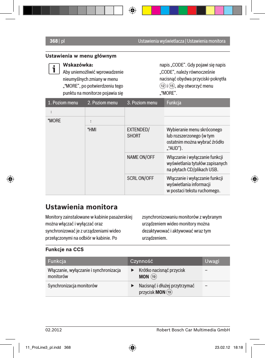 368 | pl02.2012 Robert Bosch Car Multimedia GmbHUstawienia w menu głównymUstawienia wyświetlacza | Ustawienia monitoraWskazówka:Aby uniemożliwić wprowadzenie nieumyślnych zmiany w menu „*MORE“, po potwierdzeniu tego punktu na monitorze pojawia się napis „CODE“. Gdy pojawi się napis „CODE“, należy równocześnie nacisnąć obydwa przyciski-pokrętła &lt; i ?, aby otworzyć menu „*MORE“.1. Poziom menu 2. Poziom menu 3. Poziom menu Funkcja   :*MORE    :*HMI EXTENDED/SHORTWybieranie menu skróconego lub rozszerzonego (w tym ostatnim można wybrać źródło „*AUD“).NAME ON/OFF Włączanie i wyłączanie funkcji wyświetlania tytułów zapisanych na płytach CD/plikach USB.SCRL ON/OFF Włączanie i wyłączanie funkcji wyświetlania informacji  w postaci tekstu ruchomego.Ustawienia monitoraMonitory zainstalowane w kabinie pasażerskiej można włączać i wyłączać oraz synchronizować je z urządzeniami wideo przełączonymi na odbiór w kabinie. Po zsynchronizowaniu monitorów z wybranym urządzeniem wideo monitory można dezaktywować i aktywować wraz tym urządzeniem.Funkcje na CCSFunkcja Czynność UwagiWłączanie, wyłączanie i synchronizacja monitorów  fKrótko nacisnąć przycisk MON  C–Synchronizacja monitorów  fNacisnąć i dłużej przytrzymać przycisk MON C–11_ProLine3_pl.indd   368 23.02.12   18:18