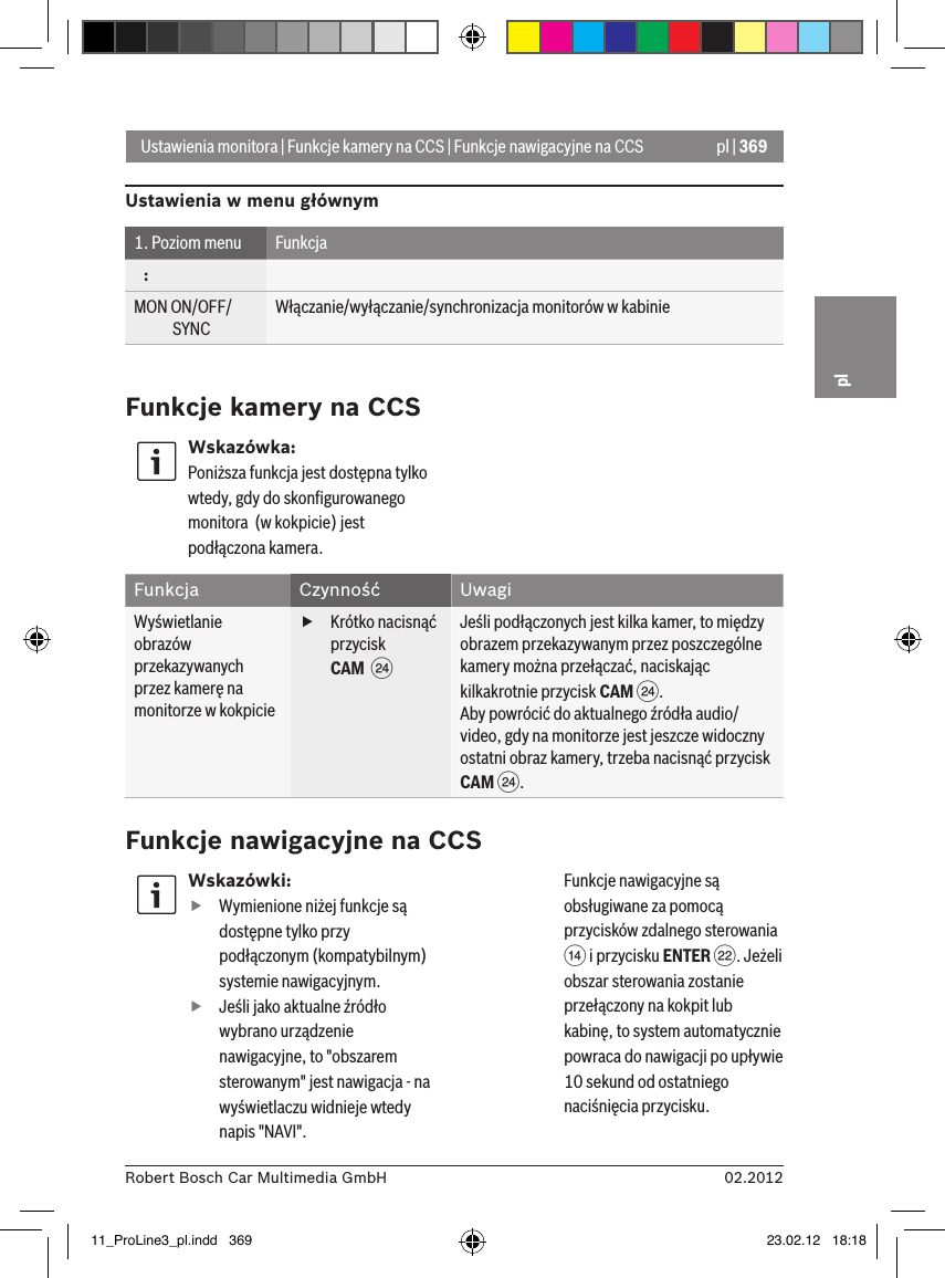 pl | 36902.2012Robert Bosch Car Multimedia GmbHplWskazówki: fWymienione niżej funkcje są dostępne tylko przy podłączonym (kompatybilnym) systemie nawigacyjnym. fJeśli jako aktualne źródło wybrano urządzenie nawigacyjne, to &quot;obszarem sterowanym&quot; jest nawigacja - na wyświetlaczu widnieje wtedy napis &quot;NAVI&quot;. Funkcje nawigacyjne są obsługiwane za pomocą przycisków zdalnego sterowania &gt; i przycisku ENTER F. Jeżeli obszar sterowania zostanie przełączony na kokpit lub kabinę, to system automatycznie powraca do nawigacji po upływie 10 sekund od ostatniego naciśnięcia przycisku. Ustawienia monitora | Funkcje kamery na CCS | Funkcje nawigacyjne na CCSUstawienia w menu głównym1. Poziom menu Funkcja   :MON ON/OFF/             SYNCWłączanie/wyłączanie/synchronizacja monitorów w kabinieFunkcje kamery na CCSWskazówka:Poniższa funkcja jest dostępna tylko wtedy, gdy do skonﬁgurowanego monitora  (w kokpicie) jest podłączona kamera.Funkcja Czynność UwagiWyświetlanie obrazów przekazywanych przez kamerę na monitorze w kokpicie fKrótko nacisnąć przycisk CAM  HJeśli podłączonych jest kilka kamer, to między obrazem przekazywanym przez poszczególne kamery można przełączać, naciskając kilkakrotnie przycisk CAM H.Aby powrócić do aktualnego źródła audio/video, gdy na monitorze jest jeszcze widoczny ostatni obraz kamery, trzeba nacisnąć przycisk CAM H.Funkcje nawigacyjne na CCS11_ProLine3_pl.indd   369 23.02.12   18:18