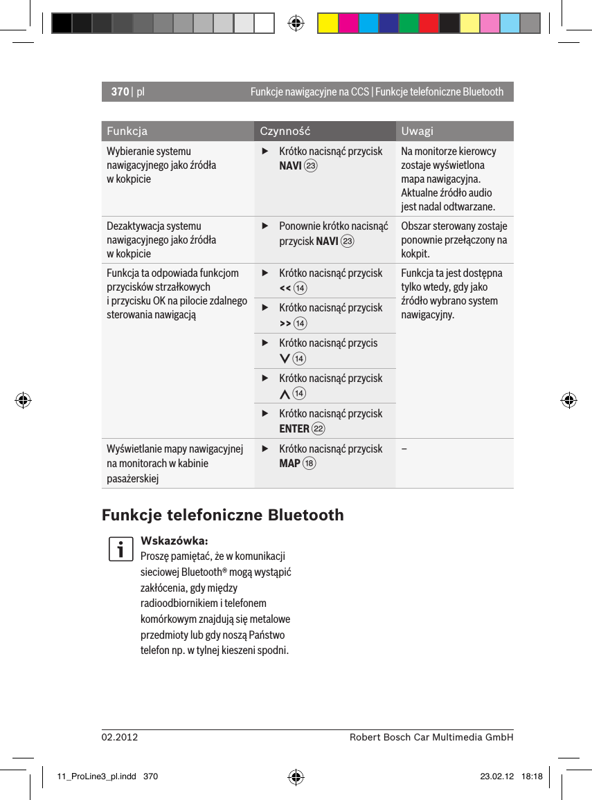 370 | pl02.2012 Robert Bosch Car Multimedia GmbHFunkcje nawigacyjne na CCS | Funkcje telefoniczne BluetoothFunkcja Czynność UwagiWybieranie systemu nawigacyjnego jako źródła  w kokpicie fKrótko nacisnąć przycisk NAVI GNa monitorze kierowcy zostaje wyświetlona mapa nawigacyjna.Aktualne źródło audio jest nadal odtwarzane.Dezaktywacja systemu nawigacyjnego jako źródła  w kokpicie fPonownie krótko nacisnąć przycisk NAVI GObszar sterowany zostaje ponownie przełączony na kokpit.Funkcja ta odpowiada funkcjom przycisków strzałkowych  i przycisku OK na pilocie zdalnego sterowania nawigacją fKrótko nacisnąć przycisk &lt;&lt; &gt;Funkcja ta jest dostępna tylko wtedy, gdy jako źródło wybrano system nawigacyjny. fKrótko nacisnąć przycisk &gt;&gt; &gt; fKrótko nacisnąć przycis  &gt; fKrótko nacisnąć przycisk  &gt; fKrótko nacisnąć przycisk ENTER FWyświetlanie mapy nawigacyjnej na monitorach w kabinie pasażerskiej fKrótko nacisnąć przycisk MAP B–Funkcje telefoniczne BluetoothWskazówka:Proszę pamiętać, że w komunikacji sieciowej Bluetooth® mogą wystąpić zakłócenia, gdy między radioodbiornikiem i telefonem komórkowym znajdują się metalowe przedmioty lub gdy noszą Państwo telefon np. w tylnej kieszeni spodni.11_ProLine3_pl.indd   370 23.02.12   18:18