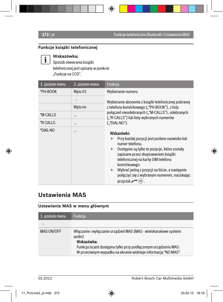 372 | pl02.2012 Robert Bosch Car Multimedia GmbHFunkcje telefoniczne Bluetooth | Ustawienia MASFunkcje książki telefonicznejWskazówka:Sposób otwierania książki telefonicznej jest opisany w punkcie „Funkcje na CCD“.1. poziom menu 2. poziom menu Funkcja*PH-BOOK Wpis 01 Wybieranie numeruWybieranie abonenta z książki telefonicznej pobranej z telefonu komórkowego („*PH-BOOK“), z listy połączeń nieodebranych („*M-CALLS“), odebranych („*R-CALLS“) lub listy wybranych numerów („*DIAL-NO“).Wskazówki: fPrzy każdej pozycji jest podane nazwisko lub numer telefonu. fDostępne są tylko te pozycje, które zostały zapisane przez skopiowaniem książki telefonicznej na kartę SIM telefonu komórkowego. fWybrać jedną z pozycji na liście, a następnie połączyć się z wybranym numerem, naciskając przycisk   : .   :Wpis nn*M-CALLS ...*R-CALLS ...*DIAL-NO ...Ustawienia MASUstawienia MAS w menu głównym1. poziom menu Funkcja   :MAS ON/OFF Włączanie i wyłączanie urządzeń MAS (MAS - wielokanałowe systemi audio)Wskazówka:Funkcja ta jest dostępna tylko przy podłączonym urządzeniu MAS.  W przeciwnym wypadku na ekranie widnieje informacja &quot;NO MAS&quot;.11_ProLine3_pl.indd   372 23.02.12   18:18