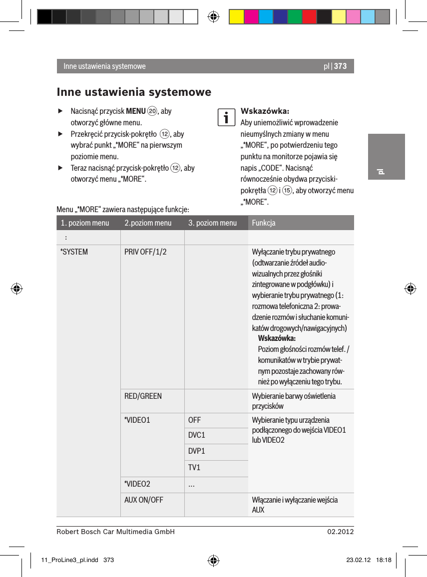 pl | 37302.2012Robert Bosch Car Multimedia GmbHpl fNacisnąć przycisk MENU D, aby otworzyć główne menu. fPrzekręcić przycisk-pokrętło  &lt;, aby wybrać punkt „*MORE“ na pierwszym poziomie menu. fTeraz nacisnąć przycisk-pokrętło &lt;, aby otworzyć menu „*MORE“.Wskazówka:Aby uniemożliwić wprowadzenie nieumyślnych zmiany w menu „*MORE“, po potwierdzeniu tego punktu na monitorze pojawia się napis „CODE“. Nacisnąć równocześnie obydwa przyciski-pokrętła &lt; i ?, aby otworzyć menu „*MORE“.Inne ustawienia systemoweInne ustawienia systemoweMenu „*MORE“ zawiera następujące funkcje:1. poziom menu 2.poziom menu 3. poziom menu Funkcja   :*SYSTEM PRIV OFF/1/2 Wyłączanie trybu prywatnego (odtwarzanie źródeł audio-wizualnych przez głośniki zintegrowane w podgłówku) i wybieranie trybu prywatnego (1: rozmowa telefoniczna 2: prowa-dzenie rozmów i słuchanie komuni- katów drogowych/nawigacyjnych)Wskazówka:Poziom głośności rozmów telef. /komunikatów w trybie prywat-nym pozostaje zachowany rów- nież po wyłączeniu tego trybu.RED/GREEN Wybieranie barwy oświetlenia przycisków*VIDEO1 OFF Wybieranie typu urządzenia podłączonego do wejścia VIDEO1 lub VIDEO2DVC1DVP1TV1*VIDEO2 ...AUX ON/OFF Włączanie i wyłączanie wejścia AUX11_ProLine3_pl.indd   373 23.02.12   18:18