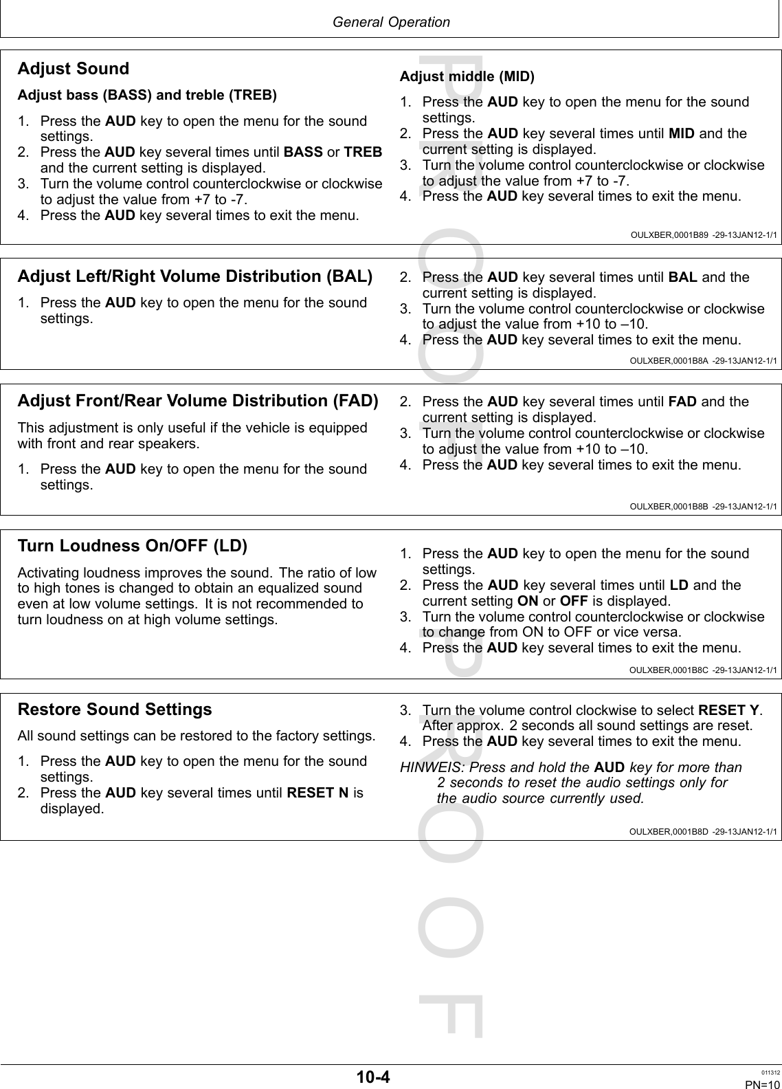 PROOFPROOFGeneralOperationOULXBER,0001B89-29-13JAN12-1/1OULXBER,0001B8A-29-13JAN12-1/1OULXBER,0001B8B-29-13JAN12-1/1OULXBER,0001B8C-29-13JAN12-1/1OULXBER,0001B8D-29-13JAN12-1/1AdjustSoundAdjustbass(BASS)andtreble(TREB)1.PresstheAUDkeytoopenthemenuforthesoundsettings.2.PresstheAUDkeyseveraltimesuntilBASSorTREBandthecurrentsettingisdisplayed.3.Turnthevolumecontrolcounterclockwiseorclockwisetoadjustthevaluefrom+7to-7.4.PresstheAUDkeyseveraltimestoexitthemenu.Adjustmiddle(MID)1.PresstheAUDkeytoopenthemenuforthesoundsettings.2.PresstheAUDkeyseveraltimesuntilMIDandthecurrentsettingisdisplayed.3.Turnthevolumecontrolcounterclockwiseorclockwisetoadjustthevaluefrom+7to-7.4.PresstheAUDkeyseveraltimestoexitthemenu.AdjustLeft/RightVolumeDistribution(BAL)1.PresstheAUDkeytoopenthemenuforthesoundsettings.2.PresstheAUDkeyseveraltimesuntilBALandthecurrentsettingisdisplayed.3.Turnthevolumecontrolcounterclockwiseorclockwisetoadjustthevaluefrom+10to–10.4.PresstheAUDkeyseveraltimestoexitthemenu.AdjustFront/RearVolumeDistribution(FAD)Thisadjustmentisonlyusefulifthevehicleisequippedwithfrontandrearspeakers.1.PresstheAUDkeytoopenthemenuforthesoundsettings.2.PresstheAUDkeyseveraltimesuntilFADandthecurrentsettingisdisplayed.3.Turnthevolumecontrolcounterclockwiseorclockwisetoadjustthevaluefrom+10to–10.4.PresstheAUDkeyseveraltimestoexitthemenu.TurnLoudnessOn/OFF(LD)Activatingloudnessimprovesthesound.Theratiooflowtohightonesischangedtoobtainanequalizedsoundevenatlowvolumesettings.Itisnotrecommendedtoturnloudnessonathighvolumesettings.1.PresstheAUDkeytoopenthemenuforthesoundsettings.2.PresstheAUDkeyseveraltimesuntilLDandthecurrentsettingONorOFFisdisplayed.3.TurnthevolumecontrolcounterclockwiseorclockwisetochangefromONtoOFForviceversa.4.PresstheAUDkeyseveraltimestoexitthemenu.RestoreSoundSettingsAllsoundsettingscanberestoredtothefactorysettings.1.PresstheAUDkeytoopenthemenuforthesoundsettings.2.PresstheAUDkeyseveraltimesuntilRESETNisdisplayed.3.TurnthevolumecontrolclockwisetoselectRESETY.Afterapprox.2secondsallsoundsettingsarereset.4.PresstheAUDkeyseveraltimestoexitthemenu.HINWEIS:PressandholdtheAUDkeyformorethan2secondstoresettheaudiosettingsonlyfortheaudiosourcecurrentlyused.10-4011312PN=10