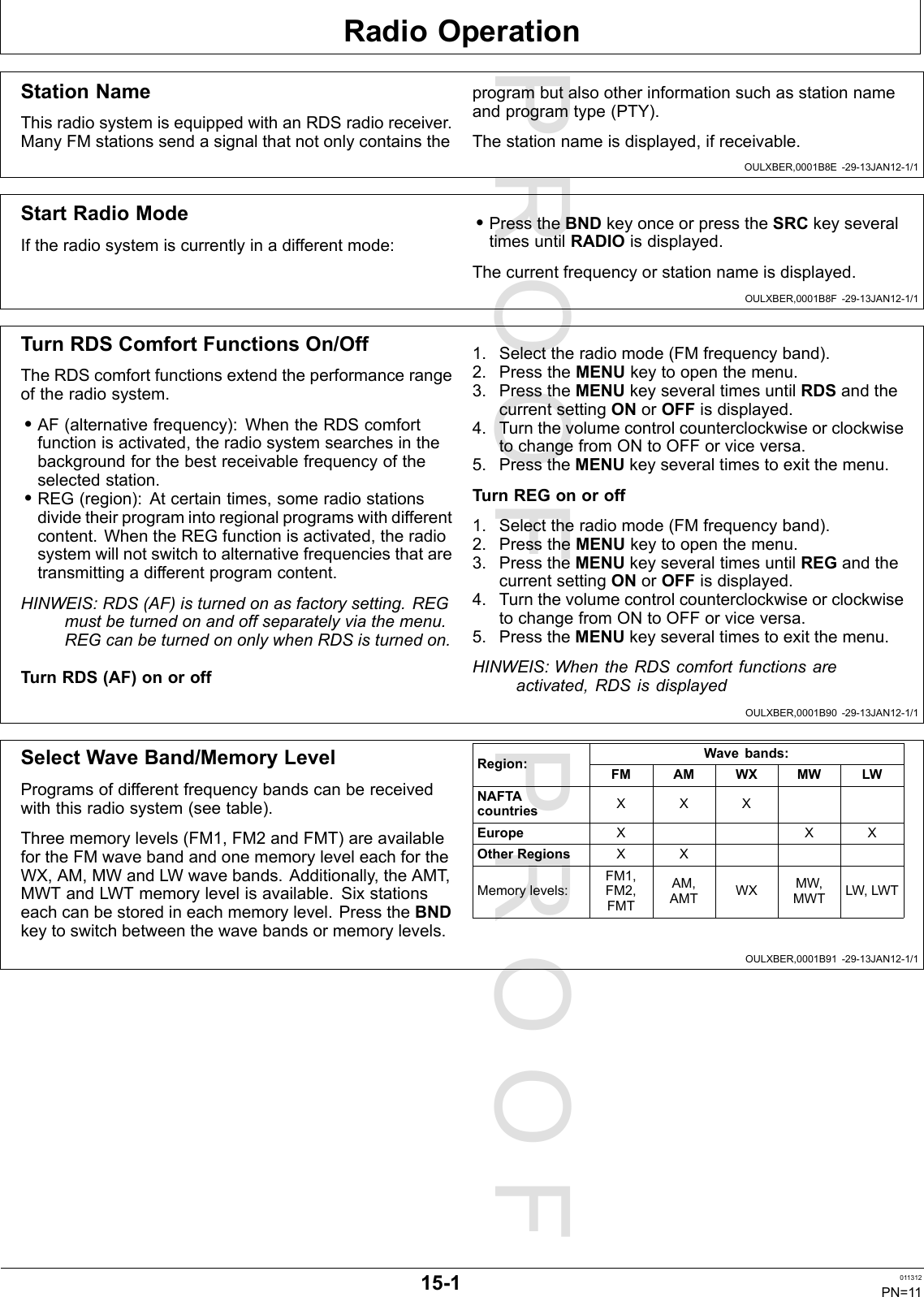 PROOFPROOFRadioOperationOULXBER,0001B8E-29-13JAN12-1/1OULXBER,0001B8F-29-13JAN12-1/1OULXBER,0001B90-29-13JAN12-1/1OULXBER,0001B91-29-13JAN12-1/1StationNameThisradiosystemisequippedwithanRDSradioreceiver.ManyFMstationssendasignalthatnotonlycontainstheprogrambutalsootherinformationsuchasstationnameandprogramtype(PTY).Thestationnameisdisplayed,ifreceivable.StartRadioModeIftheradiosystemiscurrentlyinadifferentmode:•PresstheBNDkeyonceorpresstheSRCkeyseveraltimesuntilRADIOisdisplayed.Thecurrentfrequencyorstationnameisdisplayed.TurnRDSComfortFunctionsOn/OffTheRDScomfortfunctionsextendtheperformancerangeoftheradiosystem.•AF(alternativefrequency):WhentheRDScomfortfunctionisactivated,theradiosystemsearchesinthebackgroundforthebestreceivablefrequencyoftheselectedstation.•REG(region):Atcertaintimes,someradiostationsdividetheirprogramintoregionalprogramswithdifferentcontent.WhentheREGfunctionisactivated,theradiosystemwillnotswitchtoalternativefrequenciesthataretransmittingadifferentprogramcontent.HINWEIS:RDS(AF)isturnedonasfactorysetting.REGmustbeturnedonandoffseparatelyviathemenu.REGcanbeturnedononlywhenRDSisturnedon.TurnRDS(AF)onoroff1.Selecttheradiomode(FMfrequencyband).2.PresstheMENUkeytoopenthemenu.3.PresstheMENUkeyseveraltimesuntilRDSandthecurrentsettingONorOFFisdisplayed.4.TurnthevolumecontrolcounterclockwiseorclockwisetochangefromONtoOFForviceversa.5.PresstheMENUkeyseveraltimestoexitthemenu.TurnREGonoroff1.Selecttheradiomode(FMfrequencyband).2.PresstheMENUkeytoopenthemenu.3.PresstheMENUkeyseveraltimesuntilREGandthecurrentsettingONorOFFisdisplayed.4.TurnthevolumecontrolcounterclockwiseorclockwisetochangefromONtoOFForviceversa.5.PresstheMENUkeyseveraltimestoexitthemenu.HINWEIS:WhentheRDScomfortfunctionsareactivated,RDSisdisplayedSelectWaveBand/MemoryLevelProgramsofdifferentfrequencybandscanbereceivedwiththisradiosystem(seetable).Threememorylevels(FM1,FM2andFMT)areavailablefortheFMwavebandandonememoryleveleachfortheWX,AM,MWandLWwavebands.Additionally,theAMT,MWTandLWTmemorylevelisavailable.Sixstationseachcanbestoredineachmemorylevel.PresstheBNDkeytoswitchbetweenthewavebandsormemorylevels.Wavebands:Region:FMAMWXMWLWNAFTAcountriesXXXEuropeXXXOtherRegionsXXMemorylevels:FM1,FM2,FMTAM,AMTWXMW,MWTLW,LWT15-1011312PN=11