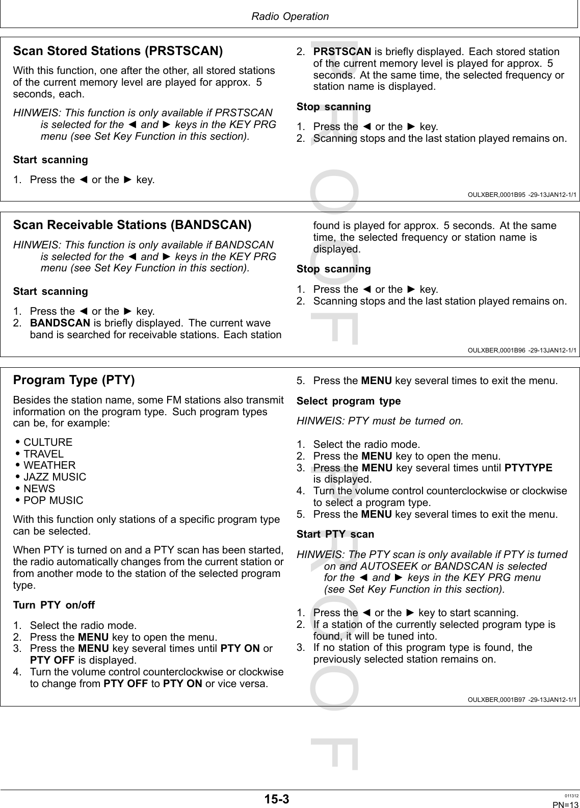 PROOFPROOFRadioOperationOULXBER,0001B95-29-13JAN12-1/1OULXBER,0001B96-29-13JAN12-1/1OULXBER,0001B97-29-13JAN12-1/1ScanStoredStations(PRSTSCAN)Withthisfunction,oneaftertheother,allstoredstationsofthecurrentmemorylevelareplayedforapprox.5seconds,each.HINWEIS:ThisfunctionisonlyavailableifPRSTSCANisselectedforthe◄and►keysintheKEYPRGmenu(seeSetKeyFunctioninthissection).Startscanning1.Pressthe◄orthe►key.2.PRSTSCANisbrieydisplayed.Eachstoredstationofthecurrentmemorylevelisplayedforapprox.5seconds.Atthesametime,theselectedfrequencyorstationnameisdisplayed.Stopscanning1.Pressthe◄orthe►key.2.Scanningstopsandthelaststationplayedremainson.ScanReceivableStations(BANDSCAN)HINWEIS:ThisfunctionisonlyavailableifBANDSCANisselectedforthe◄and►keysintheKEYPRGmenu(seeSetKeyFunctioninthissection).Startscanning1.Pressthe◄orthe►key.2.BANDSCANisbrieydisplayed.Thecurrentwavebandissearchedforreceivablestations.Eachstationfoundisplayedforapprox.5seconds.Atthesametime,theselectedfrequencyorstationnameisdisplayed.Stopscanning1.Pressthe◄orthe►key.2.Scanningstopsandthelaststationplayedremainson.ProgramType(PTY)Besidesthestationname,someFMstationsalsotransmitinformationontheprogramtype.Suchprogramtypescanbe,forexample:•CULTURE•TRAVEL•WEATHER•JAZZMUSIC•NEWS•POPMUSICWiththisfunctiononlystationsofaspecicprogramtypecanbeselected.WhenPTYisturnedonandaPTYscanhasbeenstarted,theradioautomaticallychangesfromthecurrentstationorfromanothermodetothestationoftheselectedprogramtype.TurnPTYon/off1.Selecttheradiomode.2.PresstheMENUkeytoopenthemenu.3.PresstheMENUkeyseveraltimesuntilPTYONorPTYOFFisdisplayed.4.TurnthevolumecontrolcounterclockwiseorclockwisetochangefromPTYOFFtoPTYONorviceversa.5.PresstheMENUkeyseveraltimestoexitthemenu.SelectprogramtypeHINWEIS:PTYmustbeturnedon.1.Selecttheradiomode.2.PresstheMENUkeytoopenthemenu.3.PresstheMENUkeyseveraltimesuntilPTYTYPEisdisplayed.4.Turnthevolumecontrolcounterclockwiseorclockwisetoselectaprogramtype.5.PresstheMENUkeyseveraltimestoexitthemenu.StartPTYscanHINWEIS:ThePTYscanisonlyavailableifPTYisturnedonandAUTOSEEKorBANDSCANisselectedforthe◄and►keysintheKEYPRGmenu(seeSetKeyFunctioninthissection).1.Pressthe◄orthe►keytostartscanning.2.Ifastationofthecurrentlyselectedprogramtypeisfound,itwillbetunedinto.3.Ifnostationofthisprogramtypeisfound,thepreviouslyselectedstationremainson.15-3011312PN=13