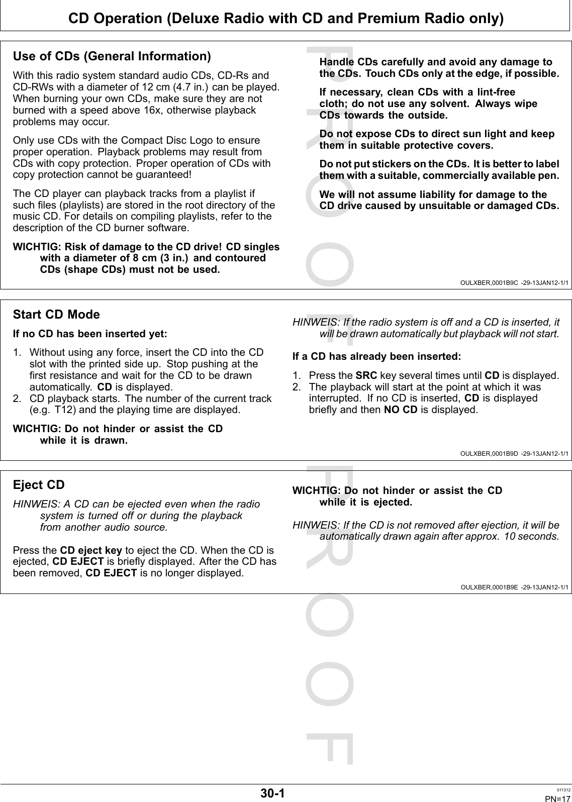PROOFPROOFCDOperation(DeluxeRadiowithCDandPremiumRadioonly)OULXBER,0001B9C-29-13JAN12-1/1OULXBER,0001B9D-29-13JAN12-1/1OULXBER,0001B9E-29-13JAN12-1/1UseofCDs(GeneralInformation)WiththisradiosystemstandardaudioCDs,CD-RsandCD-RWswithadiameterof12cm(4.7in.)canbeplayed.WhenburningyourownCDs,makesuretheyarenotburnedwithaspeedabove16x,otherwiseplaybackproblemsmayoccur.OnlyuseCDswiththeCompactDiscLogotoensureproperoperation.PlaybackproblemsmayresultfromCDswithcopyprotection.ProperoperationofCDswithcopyprotectioncannotbeguaranteed!TheCDplayercanplaybacktracksfromaplaylistifsuchles(playlists)arestoredintherootdirectoryofthemusicCD.Fordetailsoncompilingplaylists,refertothedescriptionoftheCDburnersoftware.WICHTIG:RiskofdamagetotheCDdrive!CDsingleswithadiameterof8cm(3in.)andcontouredCDs(shapeCDs)mustnotbeused.HandleCDscarefullyandavoidanydamagetotheCDs.TouchCDsonlyattheedge,ifpossible.Ifnecessary,cleanCDswithalint-freecloth;donotuseanysolvent.AlwayswipeCDstowardstheoutside.DonotexposeCDstodirectsunlightandkeeptheminsuitableprotectivecovers.DonotputstickersontheCDs.Itisbettertolabelthemwithasuitable,commerciallyavailablepen.WewillnotassumeliabilityfordamagetotheCDdrivecausedbyunsuitableordamagedCDs.StartCDModeIfnoCDhasbeeninsertedyet:1.Withoutusinganyforce,inserttheCDintotheCDslotwiththeprintedsideup.StoppushingattherstresistanceandwaitfortheCDtobedrawnautomatically.CDisdisplayed.2.CDplaybackstarts.Thenumberofthecurrenttrack(e.g.T12)andtheplayingtimearedisplayed.WICHTIG:DonothinderorassisttheCDwhileitisdrawn.HINWEIS:IftheradiosystemisoffandaCDisinserted,itwillbedrawnautomaticallybutplaybackwillnotstart.IfaCDhasalreadybeeninserted:1.PresstheSRCkeyseveraltimesuntilCDisdisplayed.2.Theplaybackwillstartatthepointatwhichitwasinterrupted.IfnoCDisinserted,CDisdisplayedbrieyandthenNOCDisdisplayed.EjectCDHINWEIS:ACDcanbeejectedevenwhentheradiosystemisturnedofforduringtheplaybackfromanotheraudiosource.PresstheCDejectkeytoejecttheCD.WhentheCDisejected,CDEJECTisbrieydisplayed.AftertheCDhasbeenremoved,CDEJECTisnolongerdisplayed.WICHTIG:DonothinderorassisttheCDwhileitisejected.HINWEIS:IftheCDisnotremovedafterejection,itwillbeautomaticallydrawnagainafterapprox.10seconds.30-1011312PN=17