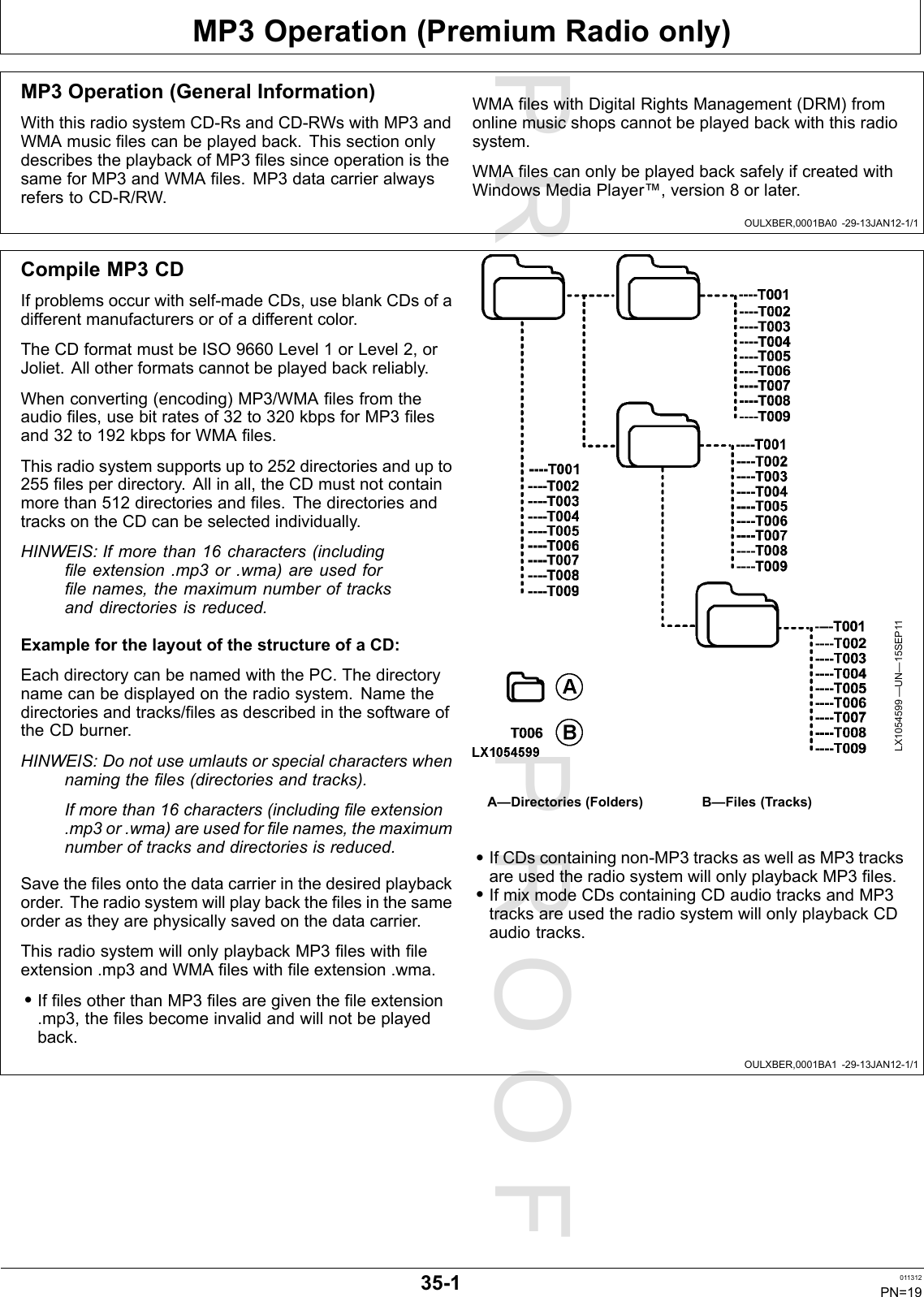 PROOFPROOFMP3Operation(PremiumRadioonly)OULXBER,0001BA0-29-13JAN12-1/1OULXBER,0001BA1-29-13JAN12-1/1MP3Operation(GeneralInformation)WiththisradiosystemCD-RsandCD-RWswithMP3andWMAmusiclescanbeplayedback.ThissectiononlydescribestheplaybackofMP3lessinceoperationisthesameforMP3andWMAles.MP3datacarrieralwaysreferstoCD-R/RW.WMAleswithDigitalRightsManagement(DRM)fromonlinemusicshopscannotbeplayedbackwiththisradiosystem.WMAlescanonlybeplayedbacksafelyifcreatedwithWindowsMediaPlayer™,version8orlater.CompileMP3CDIfproblemsoccurwithself-madeCDs,useblankCDsofadifferentmanufacturersorofadifferentcolor.TheCDformatmustbeISO9660Level1orLevel2,orJoliet.Allotherformatscannotbeplayedbackreliably.Whenconverting(encoding)MP3/WMAlesfromtheaudioles,usebitratesof32to320kbpsforMP3lesand32to192kbpsforWMAles.Thisradiosystemsupportsupto252directoriesandupto255lesperdirectory.Allinall,theCDmustnotcontainmorethan512directoriesandles.ThedirectoriesandtracksontheCDcanbeselectedindividually.HINWEIS:Ifmorethan16characters(includingleextension.mp3or.wma)areusedforlenames,themaximumnumberoftracksanddirectoriesisreduced.ExampleforthelayoutofthestructureofaCD:EachdirectorycanbenamedwiththePC.Thedirectorynamecanbedisplayedontheradiosystem.Namethedirectoriesandtracks/lesasdescribedinthesoftwareoftheCDburner.HINWEIS:Donotuseumlautsorspecialcharacterswhennamingtheles(directoriesandtracks).Ifmorethan16characters(includingleextension.mp3or.wma)areusedforlenames,themaximumnumberoftracksanddirectoriesisreduced.Savethelesontothedatacarrierinthedesiredplaybackorder.Theradiosystemwillplaybackthelesinthesameorderastheyarephysicallysavedonthedatacarrier.ThisradiosystemwillonlyplaybackMP3leswithleextension.mp3andWMAleswithleextension.wma.•IflesotherthanMP3lesaregiventheleextension.mp3,thelesbecomeinvalidandwillnotbeplayedback.LX1054599—UN—15SEP11A—Directories(Folders)B—Files(Tracks)•IfCDscontainingnon-MP3tracksaswellasMP3tracksareusedtheradiosystemwillonlyplaybackMP3les.•IfmixmodeCDscontainingCDaudiotracksandMP3tracksareusedtheradiosystemwillonlyplaybackCDaudiotracks.35-1011312PN=19