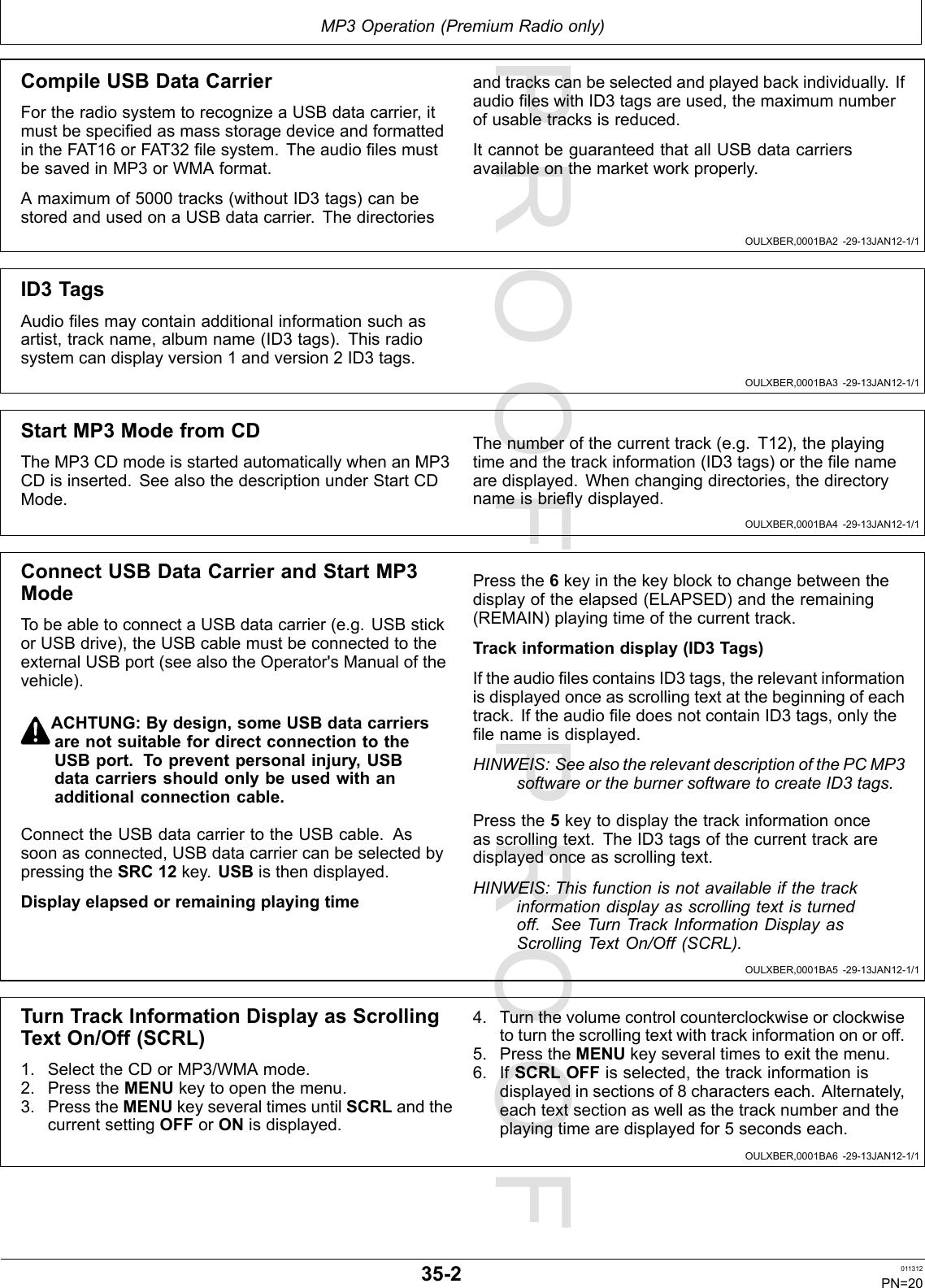 PROOFPROOFMP3Operation(PremiumRadioonly)OULXBER,0001BA2-29-13JAN12-1/1OULXBER,0001BA3-29-13JAN12-1/1OULXBER,0001BA4-29-13JAN12-1/1OULXBER,0001BA5-29-13JAN12-1/1OULXBER,0001BA6-29-13JAN12-1/1CompileUSBDataCarrierFortheradiosystemtorecognizeaUSBdatacarrier,itmustbespeciedasmassstoragedeviceandformattedintheFAT16orFAT32lesystem.TheaudiolesmustbesavedinMP3orWMAformat.Amaximumof5000tracks(withoutID3tags)canbestoredandusedonaUSBdatacarrier.Thedirectoriesandtrackscanbeselectedandplayedbackindividually.IfaudioleswithID3tagsareused,themaximumnumberofusabletracksisreduced.ItcannotbeguaranteedthatallUSBdatacarriersavailableonthemarketworkproperly.ID3TagsAudiolesmaycontainadditionalinformationsuchasartist,trackname,albumname(ID3tags).Thisradiosystemcandisplayversion1andversion2ID3tags.StartMP3ModefromCDTheMP3CDmodeisstartedautomaticallywhenanMP3CDisinserted.SeealsothedescriptionunderStartCDMode.Thenumberofthecurrenttrack(e.g.T12),theplayingtimeandthetrackinformation(ID3tags)orthelenamearedisplayed.Whenchangingdirectories,thedirectorynameisbrieydisplayed.ConnectUSBDataCarrierandStartMP3ModeTobeabletoconnectaUSBdatacarrier(e.g.USBstickorUSBdrive),theUSBcablemustbeconnectedtotheexternalUSBport(seealsotheOperator&apos;sManualofthevehicle).ACHTUNG:Bydesign,someUSBdatacarriersarenotsuitablefordirectconnectiontotheUSBport.Topreventpersonalinjury,USBdatacarriersshouldonlybeusedwithanadditionalconnectioncable.ConnecttheUSBdatacarriertotheUSBcable.Assoonasconnected,USBdatacarriercanbeselectedbypressingtheSRC12key.USBisthendisplayed.DisplayelapsedorremainingplayingtimePressthe6keyinthekeyblocktochangebetweenthedisplayoftheelapsed(ELAPSED)andtheremaining(REMAIN)playingtimeofthecurrenttrack.Trackinformationdisplay(ID3Tags)IftheaudiolescontainsID3tags,therelevantinformationisdisplayedonceasscrollingtextatthebeginningofeachtrack.IftheaudioledoesnotcontainID3tags,onlythelenameisdisplayed.HINWEIS:SeealsotherelevantdescriptionofthePCMP3softwareortheburnersoftwaretocreateID3tags.Pressthe5keytodisplaythetrackinformationonceasscrollingtext.TheID3tagsofthecurrenttrackaredisplayedonceasscrollingtext.HINWEIS:Thisfunctionisnotavailableifthetrackinformationdisplayasscrollingtextisturnedoff.SeeTurnTrackInformationDisplayasScrollingTextOn/Off(SCRL).TurnTrackInformationDisplayasScrollingTextOn/Off(SCRL)1.SelecttheCDorMP3/WMAmode.2.PresstheMENUkeytoopenthemenu.3.PresstheMENUkeyseveraltimesuntilSCRLandthecurrentsettingOFForONisdisplayed.4.Turnthevolumecontrolcounterclockwiseorclockwisetoturnthescrollingtextwithtrackinformationonoroff.5.PresstheMENUkeyseveraltimestoexitthemenu.6.IfSCRLOFFisselected,thetrackinformationisdisplayedinsectionsof8characterseach.Alternately,eachtextsectionaswellasthetracknumberandtheplayingtimearedisplayedfor5secondseach.35-2011312PN=20