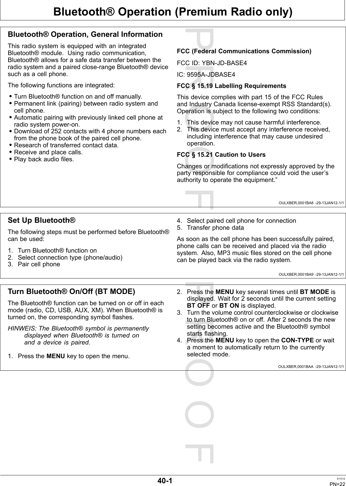 PROOFPROOFBluetooth®Operation(PremiumRadioonly)OULXBER,0001BA8-29-13JAN12-1/1OULXBER,0001BA9-29-13JAN12-1/1OULXBER,0001BAA-29-13JAN12-1/1Bluetooth®Operation,GeneralInformationThisradiosystemisequippedwithanintegratedBluetooth®module.Usingradiocommunication,Bluetooth®allowsforasafedatatransferbetweentheradiosystemandapairedclose-rangeBluetooth®devicesuchasacellphone.Thefollowingfunctionsareintegrated:•TurnBluetooth®functiononandoffmanually.•Permanentlink(pairing)betweenradiosystemandcellphone.•Automaticpairingwithpreviouslylinkedcellphoneatradiosystempower-on.•Downloadof252contactswith4phonenumberseachfromthephonebookofthepairedcellphone.•Researchoftransferredcontactdata.•Receiveandplacecalls.•Playbackaudioles.FCC(FederalCommunicationsCommission)FCCID:YBN-JD-BASE4IC:9595A-JDBASE4FCC§15.19LabellingRequirementsThisdevicecomplieswithpart15oftheFCCRulesandIndustryCanadalicense-exemptRSSStandard(s).Operationissubjecttothefollowingtwoconditions:1.Thisdevicemaynotcauseharmfulinterference.2.Thisdevicemustacceptanyinterferencereceived,includinginterferencethatmaycauseundesiredoperation.FCC§15.21CautiontoUsersChangesormodicationsnotexpresslyapprovedbythepartyresponsibleforcompliancecouldvoidtheuser’sauthoritytooperatetheequipment.”SetUpBluetooth®ThefollowingstepsmustbeperformedbeforeBluetooth®canbeused:1.TurnBluetooth®functionon2.Selectconnectiontype(phone/audio)3.Paircellphone4.Selectpairedcellphoneforconnection5.TransferphonedataAssoonasthecellphonehasbeensuccessfullypaired,phonecallscanbereceivedandplacedviatheradiosystem.Also,MP3musiclesstoredonthecellphonecanbeplayedbackviatheradiosystem.TurnBluetooth®On/Off(BTMODE)TheBluetooth®functioncanbeturnedonoroffineachmode(radio,CD,USB,AUX,XM).WhenBluetooth®isturnedon,thecorrespondingsymbolashes.HINWEIS:TheBluetooth®symbolispermanentlydisplayedwhenBluetooth®isturnedonandadeviceispaired.1.PresstheMENUkeytoopenthemenu.2.PresstheMENUkeyseveraltimesuntilBTMODEisdisplayed.Waitfor2secondsuntilthecurrentsettingBTOFForBTONisdisplayed.3.TurnthevolumecontrolcounterclockwiseorclockwisetoturnBluetooth®onoroff.After2secondsthenewsettingbecomesactiveandtheBluetooth®symbolstartsashing.4.PresstheMENUkeytoopentheCON-TYPEorwaitamomenttoautomaticallyreturntothecurrentlyselectedmode.40-1011312PN=22