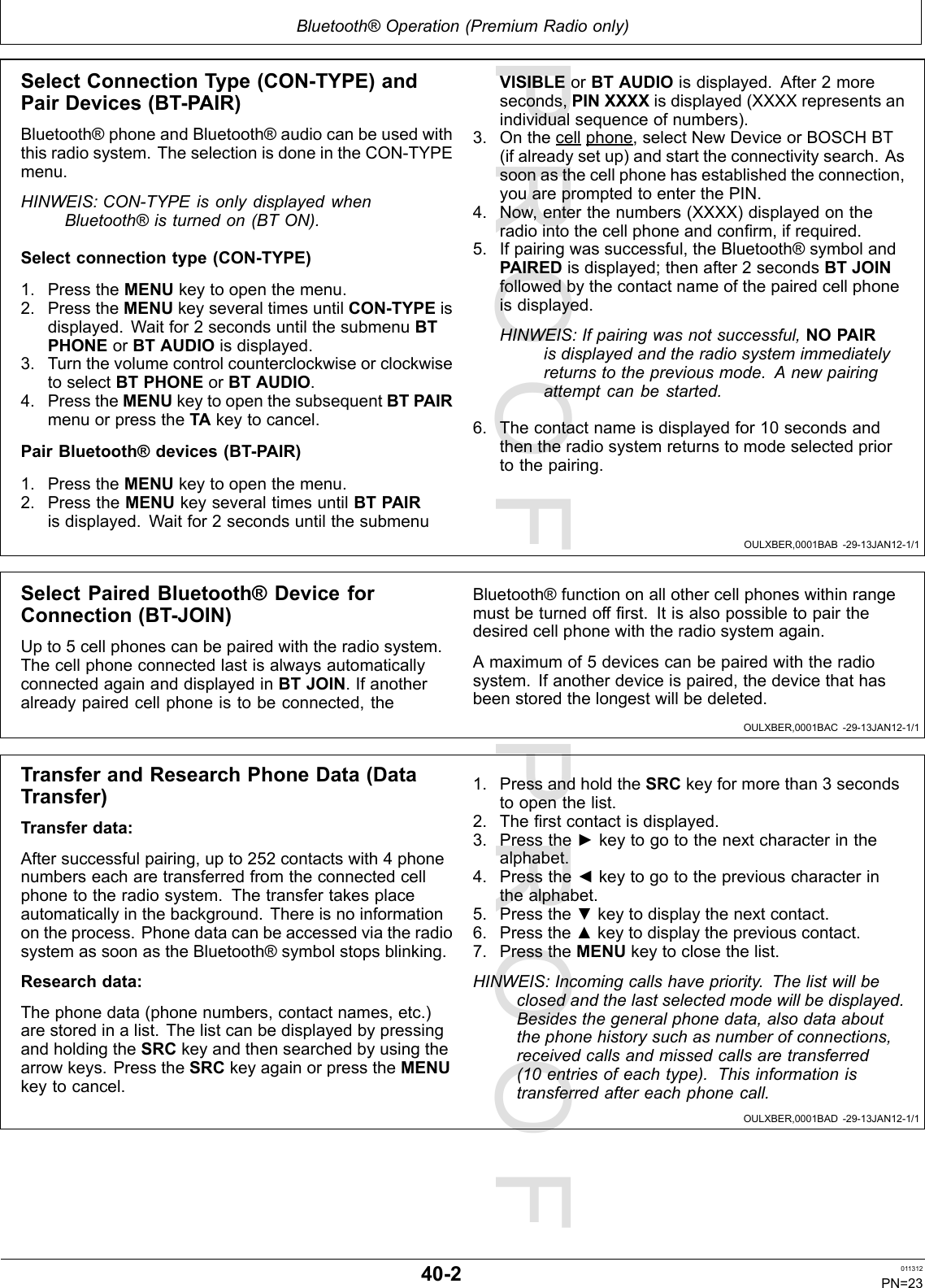 PROOFPROOFBluetooth®Operation(PremiumRadioonly)OULXBER,0001BAB-29-13JAN12-1/1OULXBER,0001BAC-29-13JAN12-1/1OULXBER,0001BAD-29-13JAN12-1/1SelectConnectionType(CON-TYPE)andPairDevices(BT-PAIR)Bluetooth®phoneandBluetooth®audiocanbeusedwiththisradiosystem.TheselectionisdoneintheCON-TYPEmenu.HINWEIS:CON-TYPEisonlydisplayedwhenBluetooth®isturnedon(BTON).Selectconnectiontype(CON-TYPE)1.PresstheMENUkeytoopenthemenu.2.PresstheMENUkeyseveraltimesuntilCON-TYPEisdisplayed.Waitfor2secondsuntilthesubmenuBTPHONEorBTAUDIOisdisplayed.3.TurnthevolumecontrolcounterclockwiseorclockwisetoselectBTPHONEorBTAUDIO.4.PresstheMENUkeytoopenthesubsequentBTPAIRmenuorpresstheTAkeytocancel.PairBluetooth®devices(BT-PAIR)1.PresstheMENUkeytoopenthemenu.2.PresstheMENUkeyseveraltimesuntilBTPAIRisdisplayed.Waitfor2secondsuntilthesubmenuVISIBLEorBTAUDIOisdisplayed.After2moreseconds,PINXXXXisdisplayed(XXXXrepresentsanindividualsequenceofnumbers).3.Onthecellphone,selectNewDeviceorBOSCHBT(ifalreadysetup)andstarttheconnectivitysearch.Assoonasthecellphonehasestablishedtheconnection,youarepromptedtoenterthePIN.4.Now,enterthenumbers(XXXX)displayedontheradiointothecellphoneandconrm,ifrequired.5.Ifpairingwassuccessful,theBluetooth®symbolandPAIREDisdisplayed;thenafter2secondsBTJOINfollowedbythecontactnameofthepairedcellphoneisdisplayed.HINWEIS:Ifpairingwasnotsuccessful,NOPAIRisdisplayedandtheradiosystemimmediatelyreturnstothepreviousmode.Anewpairingattemptcanbestarted.6.Thecontactnameisdisplayedfor10secondsandthentheradiosystemreturnstomodeselectedpriortothepairing.SelectPairedBluetooth®DeviceforConnection(BT-JOIN)Upto5cellphonescanbepairedwiththeradiosystem.ThecellphoneconnectedlastisalwaysautomaticallyconnectedagainanddisplayedinBTJOIN.Ifanotheralreadypairedcellphoneistobeconnected,theBluetooth®functiononallothercellphoneswithinrangemustbeturnedoffrst.Itisalsopossibletopairthedesiredcellphonewiththeradiosystemagain.Amaximumof5devicescanbepairedwiththeradiosystem.Ifanotherdeviceispaired,thedevicethathasbeenstoredthelongestwillbedeleted.TransferandResearchPhoneData(DataTransfer)Transferdata:Aftersuccessfulpairing,upto252contactswith4phonenumberseacharetransferredfromtheconnectedcellphonetotheradiosystem.Thetransfertakesplaceautomaticallyinthebackground.Thereisnoinformationontheprocess.PhonedatacanbeaccessedviatheradiosystemassoonastheBluetooth®symbolstopsblinking.Researchdata:Thephonedata(phonenumbers,contactnames,etc.)arestoredinalist.ThelistcanbedisplayedbypressingandholdingtheSRCkeyandthensearchedbyusingthearrowkeys.PresstheSRCkeyagainorpresstheMENUkeytocancel.1.PressandholdtheSRCkeyformorethan3secondstoopenthelist.2.Therstcontactisdisplayed.3.Pressthe►keytogotothenextcharacterinthealphabet.4.Pressthe◄keytogotothepreviouscharacterinthealphabet.5.Pressthe▼keytodisplaythenextcontact.6.Pressthe▲keytodisplaythepreviouscontact.7.PresstheMENUkeytoclosethelist.HINWEIS:Incomingcallshavepriority.Thelistwillbeclosedandthelastselectedmodewillbedisplayed.Besidesthegeneralphonedata,alsodataaboutthephonehistorysuchasnumberofconnections,receivedcallsandmissedcallsaretransferred(10entriesofeachtype).Thisinformationistransferredaftereachphonecall.40-2011312PN=23