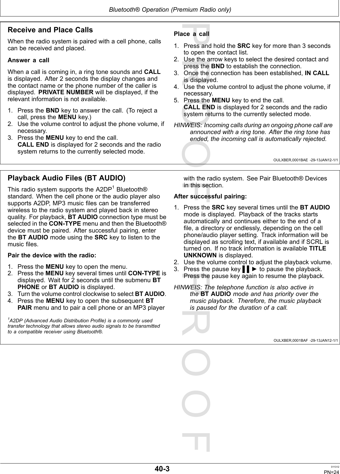 PROOFPROOFBluetooth®Operation(PremiumRadioonly)OULXBER,0001BAE-29-13JAN12-1/1OULXBER,0001BAF-29-13JAN12-1/1ReceiveandPlaceCallsWhentheradiosystemispairedwithacellphone,callscanbereceivedandplaced.AnsweracallWhenacalliscomingin,aringtonesoundsandCALLisdisplayed.After2secondsthedisplaychangesandthecontactnameorthephonenumberofthecallerisdisplayed.PRIVATENUMBERwillbedisplayed,iftherelevantinformationisnotavailable.1.PresstheBNDkeytoanswerthecall.(Torejectacall,presstheMENUkey.)2.Usethevolumecontroltoadjustthephonevolume,ifnecessary.3.PresstheMENUkeytoendthecall.CALLENDisdisplayedfor2secondsandtheradiosystemreturnstothecurrentlyselectedmode.Placeacall1.PressandholdtheSRCkeyformorethan3secondstoopenthecontactlist.2.UsethearrowkeystoselectthedesiredcontactandpresstheBNDtoestablishtheconnection.3.Oncetheconnectionhasbeenestablished,INCALLisdisplayed.4.Usethevolumecontroltoadjustthephonevolume,ifnecessary.5.PresstheMENUkeytoendthecall.CALLENDisdisplayedfor2secondsandtheradiosystemreturnstothecurrentlyselectedmode.HINWEIS:Incomingcallsduringanongoingphonecallareannouncedwitharingtone.Aftertheringtonehasended,theincomingcallisautomaticallyrejected.PlaybackAudioFiles(BTAUDIO)ThisradiosystemsupportstheA2DP1Bluetooth®standard.WhenthecellphoneortheaudioplayeralsosupportsA2DP,MP3musiclescanbetransferredwirelesstotheradiosystemandplayedbackinstereoquality.Forplayback,BTAUDIOconnectiontypemustbeselectedintheCON-TYPEmenuandthentheBluetooth®devicemustbepaired.Aftersuccessfulpairing,entertheBTAUDIOmodeusingtheSRCkeytolistentothemusicles.Pairthedevicewiththeradio:1.PresstheMENUkeytoopenthemenu.2.PresstheMENUkeyseveraltimesuntilCON-TYPEisdisplayed.Waitfor2secondsuntilthesubmenuBTPHONEorBTAUDIOisdisplayed.3.TurnthevolumecontrolclockwisetoselectBTAUDIO.4.PresstheMENUkeytoopenthesubsequentBTPAIRmenuandtopairacellphoneoranMP3playerwiththeradiosystem.SeePairBluetooth®Devicesinthissection.Aftersuccessfulpairing:1.PresstheSRCkeyseveraltimesuntiltheBTAUDIOmodeisdisplayed.Playbackofthetracksstartsautomaticallyandcontinueseithertotheendofale,adirectoryorendlessly,dependingonthecellphone/audioplayersetting.Trackinformationwillbedisplayedasscrollingtext,ifavailableandifSCRListurnedon.IfnotrackinformationisavailableTITLEUNKNOWNisdisplayed.2.Usethevolumecontroltoadjusttheplaybackvolume.3.Pressthepausekey▌▌►topausetheplayback.Pressthepausekeyagaintoresumetheplayback.HINWEIS:ThetelephonefunctionisalsoactiveintheBTAUDIOmodeandhaspriorityoverthemusicplayback.Therefore,themusicplaybackispausedforthedurationofacall.1A2DP(AdvancedAudioDistributionProle)isacommonlyusedtransfertechnologythatallowsstereoaudiosignalstobetransmittedtoacompatiblereceiverusingBluetooth®.40-3011312PN=24