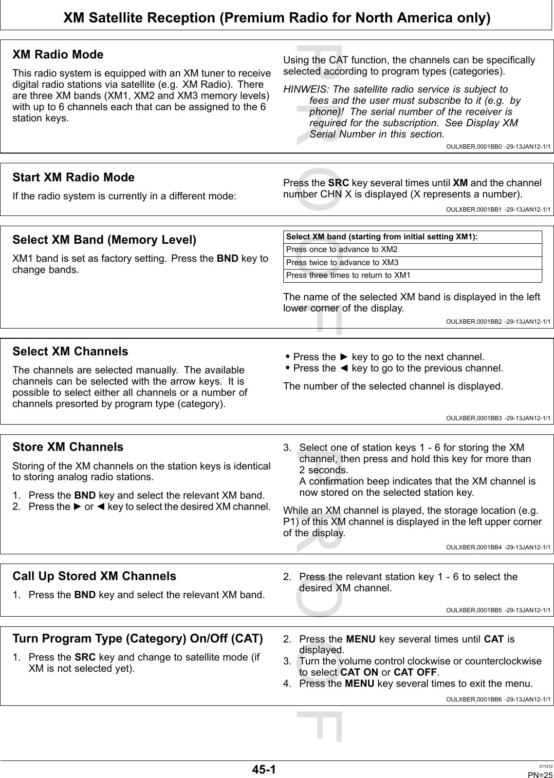 PROOFPROOFXMSatelliteReception(PremiumRadioforNorthAmericaonly)OULXBER,0001BB0-29-13JAN12-1/1OULXBER,0001BB1-29-13JAN12-1/1OULXBER,0001BB2-29-13JAN12-1/1OULXBER,0001BB3-29-13JAN12-1/1OULXBER,0001BB4-29-13JAN12-1/1OULXBER,0001BB5-29-13JAN12-1/1OULXBER,0001BB6-29-13JAN12-1/1XMRadioModeThisradiosystemisequippedwithanXMtunertoreceivedigitalradiostationsviasatellite(e.g.XMRadio).TherearethreeXMbands(XM1,XM2andXM3memorylevels)withupto6channelseachthatcanbeassignedtothe6stationkeys.UsingtheCATfunction,thechannelscanbespecicallyselectedaccordingtoprogramtypes(categories).HINWEIS:Thesatelliteradioserviceissubjecttofeesandtheusermustsubscribetoit(e.g.byphone)!Theserialnumberofthereceiverisrequiredforthesubscription.SeeDisplayXMSerialNumberinthissection.StartXMRadioModeIftheradiosystemiscurrentlyinadifferentmode:PresstheSRCkeyseveraltimesuntilXMandthechannelnumberCHNXisdisplayed(Xrepresentsanumber).SelectXMBand(MemoryLevel)XM1bandissetasfactorysetting.PresstheBNDkeytochangebands.SelectXMband(startingfrominitialsettingXM1):PressoncetoadvancetoXM2PresstwicetoadvancetoXM3PressthreetimestoreturntoXM1ThenameoftheselectedXMbandisdisplayedintheleftlowercornerofthedisplay.SelectXMChannelsThechannelsareselectedmanually.Theavailablechannelscanbeselectedwiththearrowkeys.Itispossibletoselecteitherallchannelsoranumberofchannelspresortedbyprogramtype(category).•Pressthe►keytogotothenextchannel.•Pressthe◄keytogotothepreviouschannel.Thenumberoftheselectedchannelisdisplayed.StoreXMChannelsStoringoftheXMchannelsonthestationkeysisidenticaltostoringanalogradiostations.1.PresstheBNDkeyandselecttherelevantXMband.2.Pressthe►or◄keytoselectthedesiredXMchannel.3.Selectoneofstationkeys1-6forstoringtheXMchannel,thenpressandholdthiskeyformorethan2seconds.AconrmationbeepindicatesthattheXMchannelisnowstoredontheselectedstationkey.WhileanXMchannelisplayed,thestoragelocation(e.g.P1)ofthisXMchannelisdisplayedintheleftuppercornerofthedisplay.CallUpStoredXMChannels1.PresstheBNDkeyandselecttherelevantXMband.2.Presstherelevantstationkey1-6toselectthedesiredXMchannel.TurnProgramType(Category)On/Off(CAT)1.PresstheSRCkeyandchangetosatellitemode(ifXMisnotselectedyet).2.PresstheMENUkeyseveraltimesuntilCATisdisplayed.3.TurnthevolumecontrolclockwiseorcounterclockwisetoselectCATONorCATOFF.4.PresstheMENUkeyseveraltimestoexitthemenu.45-1011312PN=25