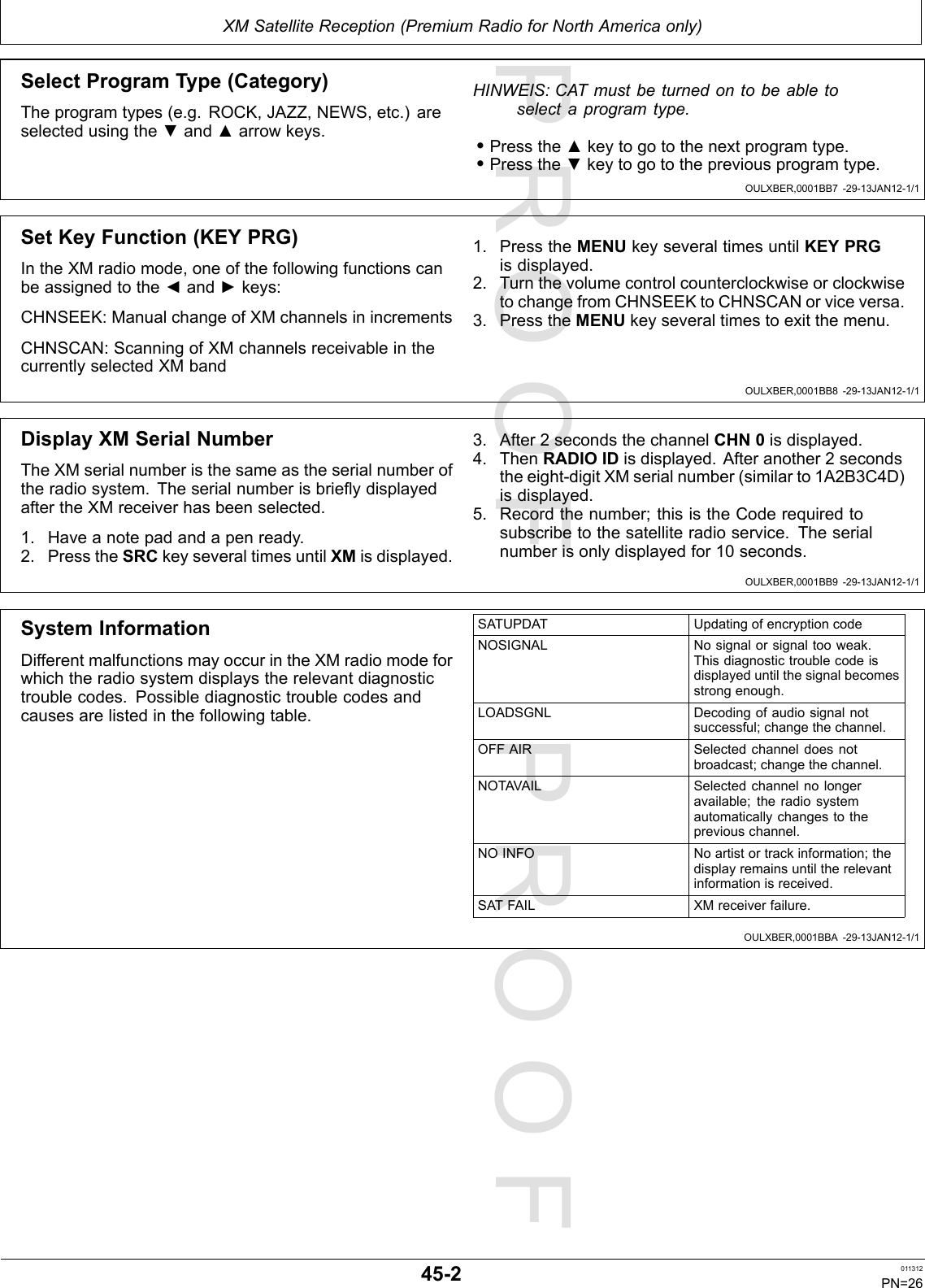 PROOFPROOFXMSatelliteReception(PremiumRadioforNorthAmericaonly)OULXBER,0001BB7-29-13JAN12-1/1OULXBER,0001BB8-29-13JAN12-1/1OULXBER,0001BB9-29-13JAN12-1/1OULXBER,0001BBA-29-13JAN12-1/1SelectProgramType(Category)Theprogramtypes(e.g.ROCK,JAZZ,NEWS,etc.)areselectedusingthe▼and▲arrowkeys.HINWEIS:CATmustbeturnedontobeabletoselectaprogramtype.•Pressthe▲keytogotothenextprogramtype.•Pressthe▼keytogotothepreviousprogramtype.SetKeyFunction(KEYPRG)IntheXMradiomode,oneofthefollowingfunctionscanbeassignedtothe◄and►keys:CHNSEEK:ManualchangeofXMchannelsinincrementsCHNSCAN:ScanningofXMchannelsreceivableinthecurrentlyselectedXMband1.PresstheMENUkeyseveraltimesuntilKEYPRGisdisplayed.2.TurnthevolumecontrolcounterclockwiseorclockwisetochangefromCHNSEEKtoCHNSCANorviceversa.3.PresstheMENUkeyseveraltimestoexitthemenu.DisplayXMSerialNumberTheXMserialnumberisthesameastheserialnumberoftheradiosystem.TheserialnumberisbrieydisplayedaftertheXMreceiverhasbeenselected.1.Haveanotepadandapenready.2.PresstheSRCkeyseveraltimesuntilXMisdisplayed.3.After2secondsthechannelCHN0isdisplayed.4.ThenRADIOIDisdisplayed.Afteranother2secondstheeight-digitXMserialnumber(similarto1A2B3C4D)isdisplayed.5.Recordthenumber;thisistheCoderequiredtosubscribetothesatelliteradioservice.Theserialnumberisonlydisplayedfor10seconds.SystemInformationDifferentmalfunctionsmayoccurintheXMradiomodeforwhichtheradiosystemdisplaystherelevantdiagnostictroublecodes.Possiblediagnostictroublecodesandcausesarelistedinthefollowingtable.SATUPDATUpdatingofencryptioncodeNOSIGNALNosignalorsignaltooweak.Thisdiagnostictroublecodeisdisplayeduntilthesignalbecomesstrongenough.LOADSGNLDecodingofaudiosignalnotsuccessful;changethechannel.OFFAIRSelectedchanneldoesnotbroadcast;changethechannel.NOTAVAILSelectedchannelnolongeravailable;theradiosystemautomaticallychangestothepreviouschannel.NOINFONoartistortrackinformation;thedisplayremainsuntiltherelevantinformationisreceived.SATFAILXMreceiverfailure.45-2011312PN=26