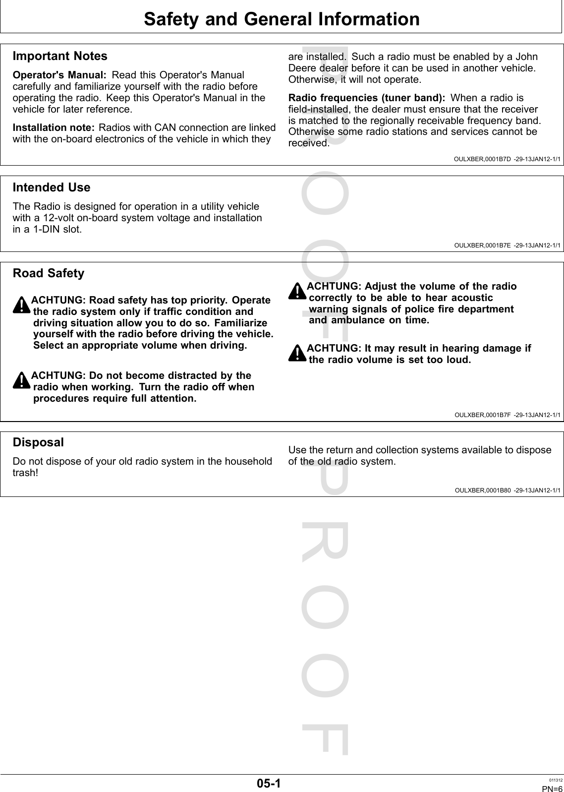 PROOFPROOFSafetyandGeneralInformationOULXBER,0001B7D-29-13JAN12-1/1OULXBER,0001B7E-29-13JAN12-1/1OULXBER,0001B7F-29-13JAN12-1/1OULXBER,0001B80-29-13JAN12-1/1ImportantNotesOperator&apos;sManual:ReadthisOperator&apos;sManualcarefullyandfamiliarizeyourselfwiththeradiobeforeoperatingtheradio.KeepthisOperator&apos;sManualinthevehicleforlaterreference.Installationnote:RadioswithCANconnectionarelinkedwiththeon-boardelectronicsofthevehicleinwhichtheyareinstalled.SucharadiomustbeenabledbyaJohnDeeredealerbeforeitcanbeusedinanothervehicle.Otherwise,itwillnotoperate.Radiofrequencies(tunerband):Whenaradioiseld-installed,thedealermustensurethatthereceiverismatchedtotheregionallyreceivablefrequencyband.Otherwisesomeradiostationsandservicescannotbereceived.IntendedUseTheRadioisdesignedforoperationinautilityvehiclewitha12-volton-boardsystemvoltageandinstallationina1-DINslot.RoadSafetyACHTUNG:Roadsafetyhastoppriority.Operatetheradiosystemonlyiftrafcconditionanddrivingsituationallowyoutodoso.Familiarizeyourselfwiththeradiobeforedrivingthevehicle.Selectanappropriatevolumewhendriving.ACHTUNG:Donotbecomedistractedbytheradiowhenworking.Turntheradiooffwhenproceduresrequirefullattention.ACHTUNG:Adjustthevolumeoftheradiocorrectlytobeabletohearacousticwarningsignalsofpoliceredepartmentandambulanceontime.ACHTUNG:Itmayresultinhearingdamageiftheradiovolumeissettooloud.DisposalDonotdisposeofyouroldradiosysteminthehouseholdtrash!Usethereturnandcollectionsystemsavailabletodisposeoftheoldradiosystem.05-1011312PN=6