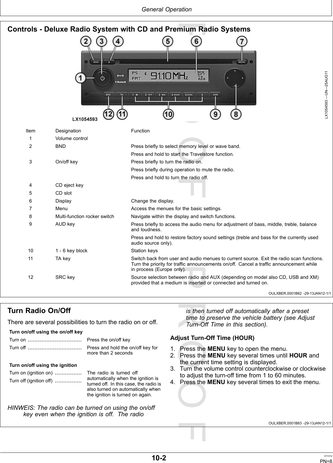 PROOFPROOFGeneralOperationOULXBER,0001B82-29-13JAN12-1/1OULXBER,0001B83-29-13JAN12-1/1Controls-DeluxeRadioSystemwithCDandPremiumRadioSystemsLX1054593—UN—25AUG11ItemDesignationFunction1Volumecontrol2BNDPressbrieytoselectmemorylevelorwaveband.PressandholdtostarttheTravelstorefunction.3On/offkeyPressbrieytoturntheradioon.Pressbrieyduringoperationtomutetheradio.Pressandholdtoturntheradiooff.4CDejectkey5CDslot6DisplayChangethedisplay.7MenuAccessthemenuesforthebasicsettings.8Multi-functionrockerswitchNavigatewithinthedisplayandswitchfunctions.9AUDkeyPressbrieytoaccesstheaudiomenuforadjustmentofbass,middle,treble,balanceandloudness.Pressandholdtorestorefactorysoundsettings(trebleandbassforthecurrentlyusedaudiosourceonly).101-6keyblockStationkeys11TAkeySwitchbackfromuserandaudiomenuestocurrentsource.Exittheradioscanfunctions.Turnthepriorityfortrafcannouncementson/off.Cancelatrafcannouncementwhileinprocess(Europeonly).12SRCkeySourceselectionbetweenradioandAUX(dependingonmodelalsoCD,USBandXM)providedthatamediumisinsertedorconnectedandturnedon.TurnRadioOn/OffThereareseveralpossibilitiestoturntheradioonoroff.Turnon/offusingtheon/offkeyTurnon................................Presstheon/offkeyTurnoff................................Pressandholdtheon/offkeyformorethan2secondsTurnon/offusingtheignitionTurnon(ignitionon)................Turnoff(ignitionoff)................Theradioisturnedoffautomaticallywhentheignitionisturnedoff.Inthiscase,theradioisalsoturnedonautomaticallywhentheignitionisturnedonagain.HINWEIS:Theradiocanbeturnedonusingtheon/offkeyevenwhentheignitionisoff.Theradioisthenturnedoffautomaticallyafterapresettimetopreservethevehiclebattery(seeAdjustTurn-OffTimeinthissection).AdjustTurn-OffTime(HOUR)1.PresstheMENUkeytoopenthemenu.2.PresstheMENUkeyseveraltimesuntilHOURandthecurrenttimesettingisdisplayed.3.Turnthevolumecontrolcounterclockwiseorclockwisetoadjusttheturn-offtimefrom1to60minutes.4.PresstheMENUkeyseveraltimestoexitthemenu.10-2011312PN=8