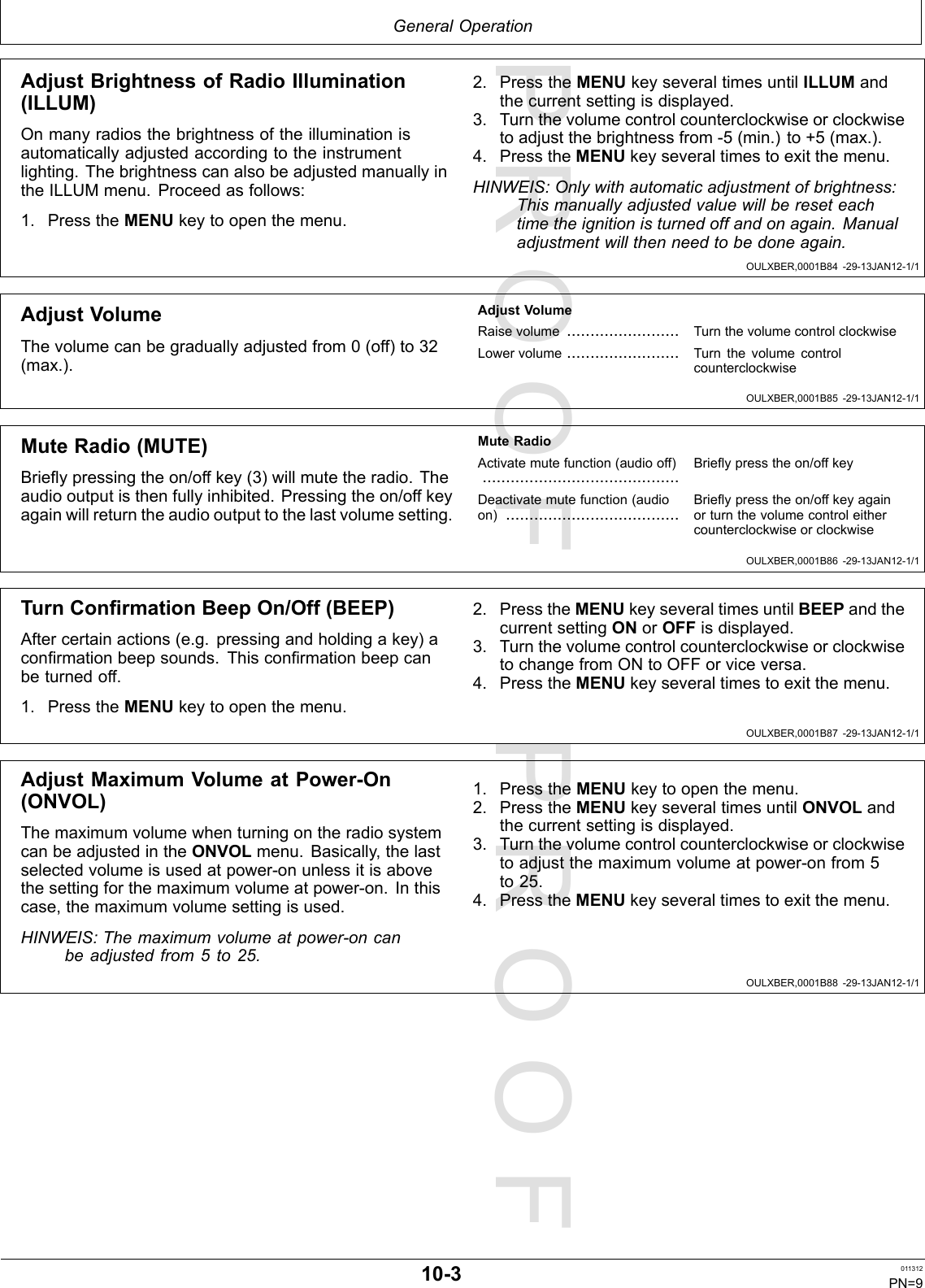 PROOFPROOFGeneralOperationOULXBER,0001B84-29-13JAN12-1/1OULXBER,0001B85-29-13JAN12-1/1OULXBER,0001B86-29-13JAN12-1/1OULXBER,0001B87-29-13JAN12-1/1OULXBER,0001B88-29-13JAN12-1/1AdjustBrightnessofRadioIllumination(ILLUM)Onmanyradiosthebrightnessoftheilluminationisautomaticallyadjustedaccordingtotheinstrumentlighting.ThebrightnesscanalsobeadjustedmanuallyintheILLUMmenu.Proceedasfollows:1.PresstheMENUkeytoopenthemenu.2.PresstheMENUkeyseveraltimesuntilILLUMandthecurrentsettingisdisplayed.3.Turnthevolumecontrolcounterclockwiseorclockwisetoadjustthebrightnessfrom-5(min.)to+5(max.).4.PresstheMENUkeyseveraltimestoexitthemenu.HINWEIS:Onlywithautomaticadjustmentofbrightness:Thismanuallyadjustedvaluewillbereseteachtimetheignitionisturnedoffandonagain.Manualadjustmentwillthenneedtobedoneagain.AdjustVolumeThevolumecanbegraduallyadjustedfrom0(off)to32(max.).AdjustVolumeRaisevolume........................TurnthevolumecontrolclockwiseLowervolume........................TurnthevolumecontrolcounterclockwiseMuteRadio(MUTE)Brieypressingtheon/offkey(3)willmutetheradio.Theaudiooutputisthenfullyinhibited.Pressingtheon/offkeyagainwillreturntheaudiooutputtothelastvolumesetting.MuteRadioActivatemutefunction(audiooff)..........................................Brieypresstheon/offkeyDeactivatemutefunction(audioon).....................................Brieypresstheon/offkeyagainorturnthevolumecontroleithercounterclockwiseorclockwiseTurnConrmationBeepOn/Off(BEEP)Aftercertainactions(e.g.pressingandholdingakey)aconrmationbeepsounds.Thisconrmationbeepcanbeturnedoff.1.PresstheMENUkeytoopenthemenu.2.PresstheMENUkeyseveraltimesuntilBEEPandthecurrentsettingONorOFFisdisplayed.3.TurnthevolumecontrolcounterclockwiseorclockwisetochangefromONtoOFForviceversa.4.PresstheMENUkeyseveraltimestoexitthemenu.AdjustMaximumVolumeatPower-On(ONVOL)ThemaximumvolumewhenturningontheradiosystemcanbeadjustedintheONVOLmenu.Basically,thelastselectedvolumeisusedatpower-onunlessitisabovethesettingforthemaximumvolumeatpower-on.Inthiscase,themaximumvolumesettingisused.HINWEIS:Themaximumvolumeatpower-oncanbeadjustedfrom5to25.1.PresstheMENUkeytoopenthemenu.2.PresstheMENUkeyseveraltimesuntilONVOLandthecurrentsettingisdisplayed.3.Turnthevolumecontrolcounterclockwiseorclockwisetoadjustthemaximumvolumeatpower-onfrom5to25.4.PresstheMENUkeyseveraltimestoexitthemenu.10-3011312PN=9