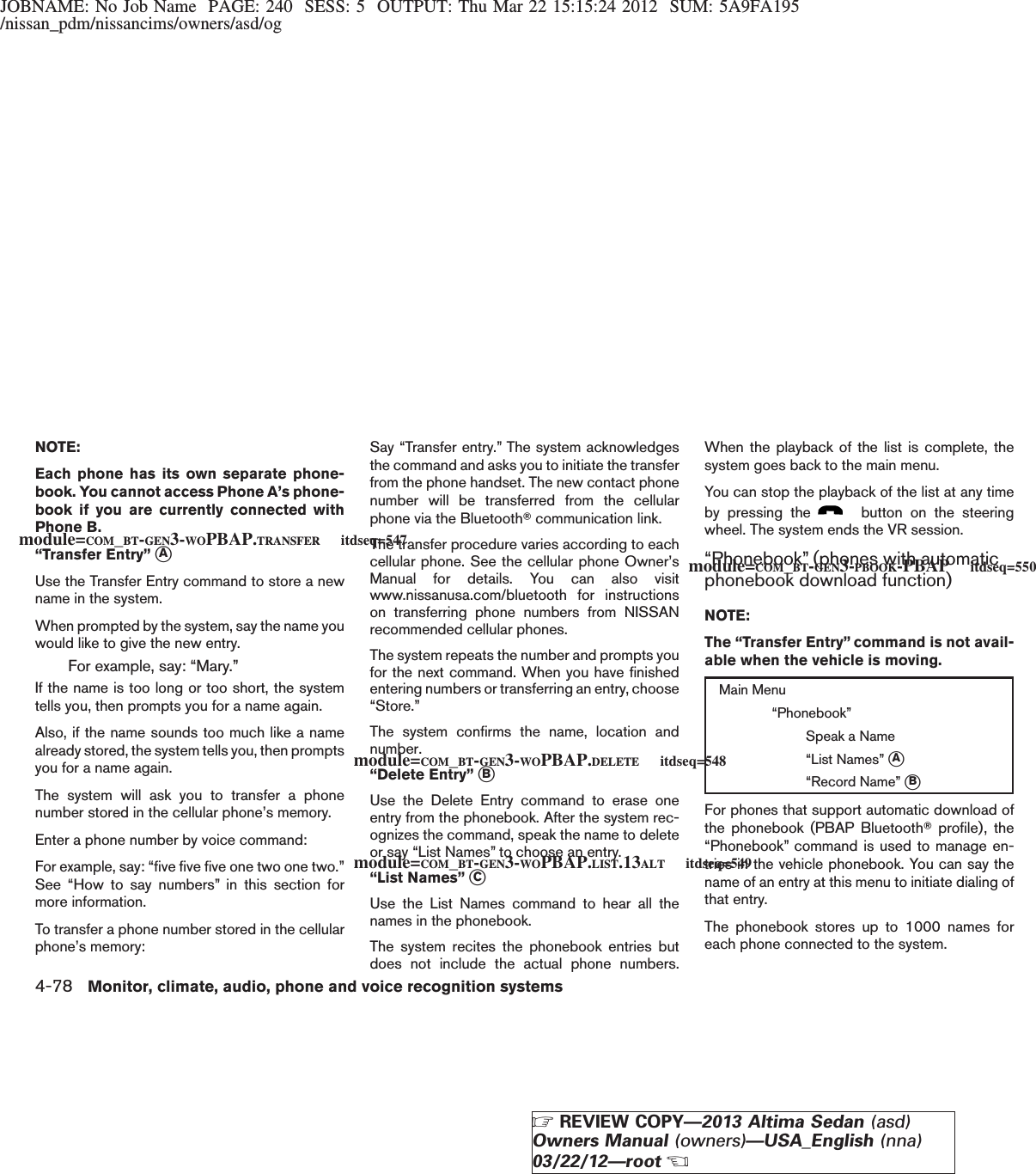 JOBNAME: No Job Name PAGE: 240 SESS: 5 OUTPUT: Thu Mar 22 15:15:24 2012 SUM: 5A9FA195/nissan_pdm/nissancims/owners/asd/ogNOTE:Each phone has its own separate phone-book. You cannot access Phone A’s phone-book if you are currently connected withPhone B.“Transfer Entry” sAUse the Transfer Entry command to store a newname in the system.When prompted by the system, say the name youwould like to give the new entry.For example, say: “Mary.”If the name is too long or too short, the systemtells you, then prompts you for a name again.Also, if the name sounds too much like a namealready stored, the system tells you, then promptsyou for a name again.The system will ask you to transfer a phonenumber stored in the cellular phone’s memory.Enter a phone number by voice command:For example, say: “five five five one two one two.”See “How to say numbers” in this section formore information.To transfer a phone number stored in the cellularphone’s memory:Say “Transfer entry.” The system acknowledgesthe command and asks you to initiate the transferfrom the phone handset. The new contact phonenumber will be transferred from the cellularphone via the BluetoothTcommunication link.The transfer procedure varies according to eachcellular phone. See the cellular phone Owner’sManual for details. You can also visitwww.nissanusa.com/bluetooth for instructionson transferring phone numbers from NISSANrecommended cellular phones.The system repeats the number and prompts youfor the next command. When you have finishedentering numbers or transferring an entry, choose“Store.”The system confirms the name, location andnumber.“Delete Entry” sBUse the Delete Entry command to erase oneentry from the phonebook. After the system rec-ognizes the command, speak the name to deleteor say “List Names” to choose an entry.“List Names” sCUse the List Names command to hear all thenames in the phonebook.The system recites the phonebook entries butdoes not include the actual phone numbers.When the playback of the list is complete, thesystem goes back to the main menu.You can stop the playback of the list at any timeby pressing the button on the steeringwheel. The system ends the VR session.“Phonebook” (phones with automaticphonebook download function)NOTE:The “Transfer Entry” command is not avail-able when the vehicle is moving.Main Menu“Phonebook”Speak a Name“List Names” sA“Record Name” sBFor phones that support automatic download ofthe phonebook (PBAP BluetoothTprofile), the“Phonebook” command is used to manage en-tries in the vehicle phonebook. You can say thename of an entry at this menu to initiate dialing ofthat entry.The phonebook stores up to 1000 names foreach phone connected to the system.module=COM_BT-GEN3-WOPBAP.TRANSFER itdseq=547module=COM_BT-GEN3-WOPBAP.DELETE itdseq=548module=COM_BT-GEN3-WOPBAP.LIST.13ALT itdseq=549module=COM_BT-GEN3-PBOOK-PBAP itdseq=5504-78 Monitor, climate, audio, phone and voice recognition systemsZREVIEW COPY—2013 Altima Sedan (asd)Owners Manual (owners)—USA_English (nna)03/22/12—rootX