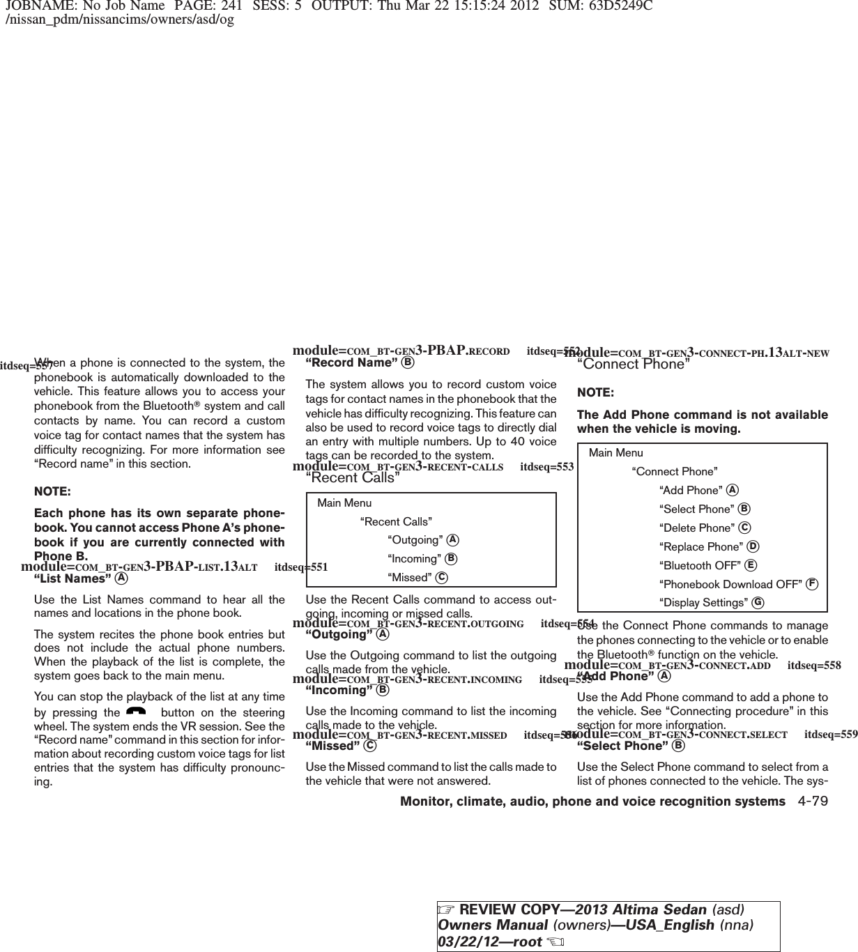 JOBNAME: No Job Name PAGE: 241 SESS: 5 OUTPUT: Thu Mar 22 15:15:24 2012 SUM: 63D5249C/nissan_pdm/nissancims/owners/asd/ogWhen a phone is connected to the system, thephonebook is automatically downloaded to thevehicle. This feature allows you to access yourphonebook from the BluetoothTsystem and callcontacts by name. You can record a customvoice tag for contact names that the system hasdifficulty recognizing. For more information see“Record name” in this section.NOTE:Each phone has its own separate phone-book. You cannot access Phone A’s phone-book if you are currently connected withPhone B.“List Names” sAUse the List Names command to hear all thenames and locations in the phone book.The system recites the phone book entries butdoes not include the actual phone numbers.When the playback of the list is complete, thesystem goes back to the main menu.You can stop the playback of the list at any timeby pressing the button on the steeringwheel. The system ends the VR session. See the“Record name”command in this section for infor-mation about recording custom voice tags for listentries that the system has difficulty pronounc-ing.“Record Name” sBThe system allows you to record custom voicetags for contact names in the phonebook that thevehicle has difficulty recognizing. This feature canalso be used to record voice tags to directly dialan entry with multiple numbers. Up to 40 voicetags can be recorded to the system.“Recent Calls”Main Menu“Recent Calls”“Outgoing” sA“Incoming” sB“Missed” sCUse the Recent Calls command to access out-going, incoming or missed calls.“Outgoing” sAUse the Outgoing command to list the outgoingcalls made from the vehicle.“Incoming” sBUse the Incoming command to list the incomingcalls made to the vehicle.“Missed” sCUse the Missed command to list the calls made tothe vehicle that were not answered.“Connect Phone”NOTE:The Add Phone command is not availablewhen the vehicle is moving.Main Menu“Connect Phone”“Add Phone” sA“Select Phone” sB“Delete Phone” sC“Replace Phone” sD“Bluetooth OFF” sE“Phonebook Download OFF” sF“Display Settings” sGUse the Connect Phone commands to managethe phones connecting to the vehicle or to enablethe BluetoothTfunction on the vehicle.“Add Phone” sAUse the Add Phone command to add a phone tothe vehicle. See “Connecting procedure” in thissection for more information.“Select Phone” sBUse the Select Phone command to select from alist of phones connected to the vehicle. The sys-module=COM_BT-GEN3-PBAP-LIST.13ALT itdseq=551module=COM_BT-GEN3-PBAP.RECORD itdseq=552module=COM_BT-GEN3-RECENT-CALLS itdseq=553module=COM_BT-GEN3-RECENT.OUTGOING itdseq=554module=COM_BT-GEN3-RECENT.INCOMING itdseq=555module=COM_BT-GEN3-RECENT.MISSED itdseq=556module=COM_BT-GEN3-CONNECT-PH.13ALT-NEWitdseq=557module=COM_BT-GEN3-CONNECT.ADD itdseq=558module=COM_BT-GEN3-CONNECT.SELECT itdseq=559Monitor, climate, audio, phone and voice recognition systems 4-79ZREVIEW COPY—2013 Altima Sedan (asd)Owners Manual (owners)—USA_English (nna)03/22/12—rootX