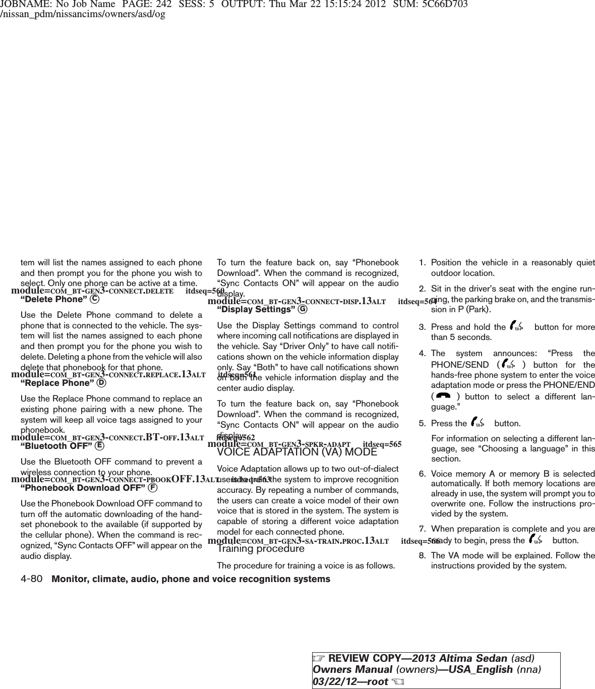 JOBNAME: No Job Name PAGE: 242 SESS: 5 OUTPUT: Thu Mar 22 15:15:24 2012 SUM: 5C66D703/nissan_pdm/nissancims/owners/asd/ogtem will list the names assigned to each phoneand then prompt you for the phone you wish toselect. Only one phone can be active at a time.“Delete Phone” sCUse the Delete Phone command to delete aphone that is connected to the vehicle. The sys-tem will list the names assigned to each phoneand then prompt you for the phone you wish todelete. Deleting a phone from the vehicle will alsodelete that phonebook for that phone.“Replace Phone” sDUse the Replace Phone command to replace anexisting phone pairing with a new phone. Thesystem will keep all voice tags assigned to yourphonebook.“Bluetooth OFF” sEUse the Bluetooth OFF command to prevent awireless connection to your phone.“Phonebook Download OFF” sFUse the Phonebook Download OFF command toturn off the automatic downloading of the hand-set phonebook to the available (if supported bythe cellular phone). When the command is rec-ognized, “Sync Contacts OFF” will appear on theaudio display.To turn the feature back on, say “PhonebookDownload”. When the command is recognized,“Sync Contacts ON” will appear on the audiodisplay.“Display Settings” sGUse the Display Settings command to controlwhere incoming call notifications are displayed inthe vehicle. Say “Driver Only” to have call notifi-cations shown on the vehicle information displayonly. Say “Both” to have call notifications shownon both the vehicle information display and thecenter audio display.To turn the feature back on, say “PhonebookDownload”. When the command is recognized,“Sync Contacts ON” will appear on the audiodisplay.VOICE ADAPTATION (VA) MODEVoice Adaptation allows up to two out-of-dialectusers to train the system to improve recognitionaccuracy. By repeating a number of commands,the users can create a voice model of their ownvoice that is stored in the system. The system iscapable of storing a different voice adaptationmodel for each connected phone.Training procedureThe procedure for training a voice is as follows.1. Position the vehicle in a reasonably quietoutdoor location.2. Sit in the driver’s seat with the engine run-ning, the parking brake on, and the transmis-sion in P (Park).3. Press and hold the button for morethan 5 seconds.4. The system announces: “Press thePHONE/SEND ( ) button for thehands-free phone system to enter the voiceadaptation mode or press the PHONE/END() button to select a different lan-guage.”5. Press the button.For information on selecting a different lan-guage, see “Choosing a language” in thissection.6. Voice memory A or memory B is selectedautomatically. If both memory locations arealready in use, the system will prompt you tooverwrite one. Follow the instructions pro-vided by the system.7. When preparation is complete and you areready to begin, press the button.8. The VA mode will be explained. Follow theinstructions provided by the system.module=COM_BT-GEN3-CONNECT.DELETE itdseq=560module=COM_BT-GEN3-CONNECT.REPLACE.13ALT itdseq=561module=COM_BT-GEN3-CONNECT.BT-OFF.13ALT itdseq=562module=COM_BT-GEN3-CONNECT-PBOOKOFF.13ALT itdseq=563module=COM_BT-GEN3-CONNECT-DISP.13ALT itdseq=564module=COM_BT-GEN3-SPKR-ADAPT itdseq=565module=COM_BT-GEN3-SA-TRAIN.PROC.13ALT itdseq=5664-80 Monitor, climate, audio, phone and voice recognition systemsZREVIEW COPY—2013 Altima Sedan (asd)Owners Manual (owners)—USA_English (nna)03/22/12—rootX