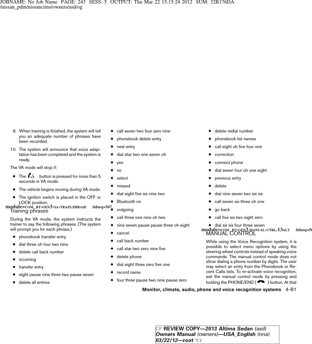 JOBNAME: No Job Name PAGE: 243 SESS: 5 OUTPUT: Thu Mar 22 15:15:24 2012 SUM: 32B176DA/nissan_pdm/nissancims/owners/asd/og9. When training is finished, the system will tellyou an adequate number of phrases havebeen recorded.10. The system will announce that voice adap-tation has been completed and the system isready.The VA mode will stop if:●The button is pressed for more than 5seconds in VA mode.●The vehicle begins moving during VA mode.●The ignition switch is placed in the OFF orLOCK position.Training phrasesDuring the VA mode, the system instructs thetrainer to say the following phrases. (The systemwill prompt you for each phrase.)●phonebook transfer entry●dial three oh four two nine●delete call back number●incoming●transfer entry●eight pause nine three two pause seven●delete all entries●call seven two four zero nine●phonebook delete entry●next entry●dial star two one seven oh●yes●no●select●missed●dial eight five six nine two●Bluetooth on●outgoing●call three one nine oh two●nine seven pause pause three oh eight●cancel●call back number●call star two zero nine five●delete phone●dial eight three zero five one●record name●four three pause two nine pause zero●delete redial number●phonebook list names●call eight oh five four one●correction●connect phone●dial seven four oh one eight●previous entry●delete●dial nine seven two six six●call seven six three oh one●go back●call five six two eight zero●dial six six four three sevenMANUAL CONTROLWhile using the Voice Recognition system, it ispossible to select menu options by using thesteering wheel controls instead of speaking voicecommands. The manual control mode does notallow dialing a phone number by digits. The usermay select an entry from the Phonebook or Re-cent Calls lists. To re-activate voice recognition,exit the manual control mode by pressing andholding the PHONE/END ( ) button. At thatmodule=COM_BT-GEN3-SA-TRAIN.PHRASE itdseq=567module=COM_BT-GEN3.MANUAL-CTRL.13ALT itdseq=568Monitor, climate, audio, phone and voice recognition systems 4-81ZREVIEW COPY—2013 Altima Sedan (asd)Owners Manual (owners)—USA_English (nna)03/22/12—rootX