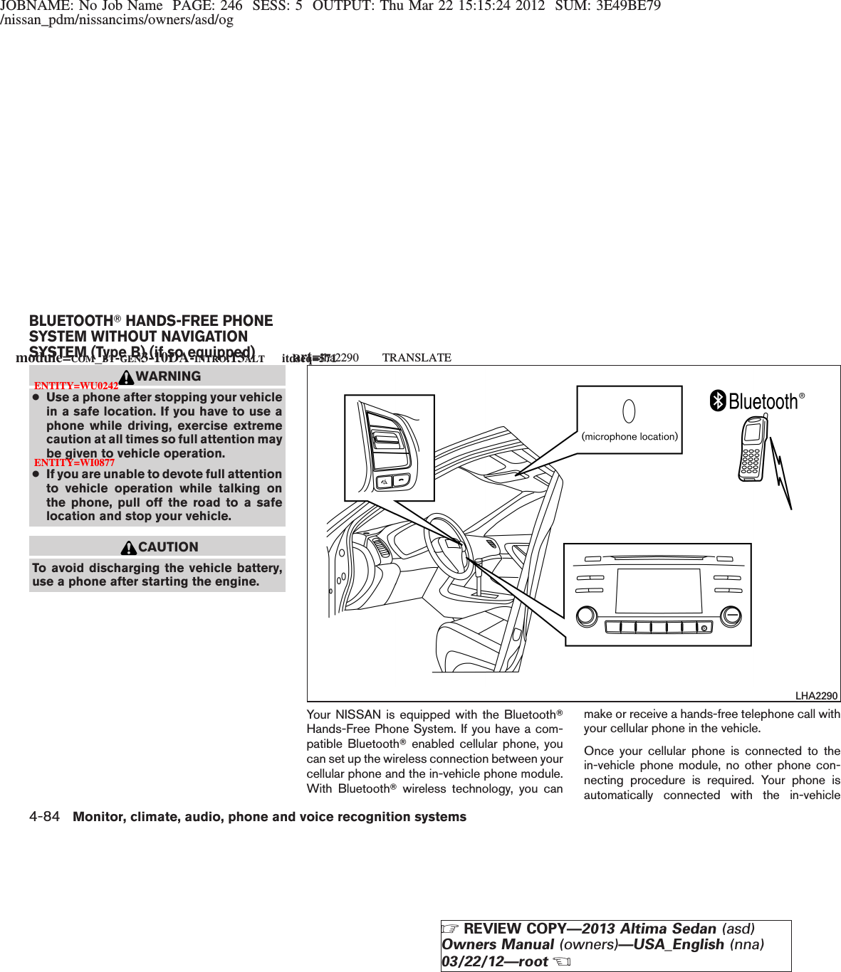 JOBNAME: No Job Name PAGE: 246 SESS: 5 OUTPUT: Thu Mar 22 15:15:24 2012 SUM: 3E49BE79/nissan_pdm/nissancims/owners/asd/ogWARNING●Use a phone after stopping your vehiclein a safe location. If you have to use aphone while driving, exercise extremecaution at all times so full attention maybe given to vehicle operation.●If you are unable to devote full attentionto vehicle operation while talking onthe phone, pull off the road to a safelocation and stop your vehicle.CAUTIONTo avoid discharging the vehicle battery,use a phone after starting the engine.Your NISSAN is equipped with the BluetoothTHands-Free Phone System. If you have a com-patible BluetoothTenabled cellular phone, youcan set up the wireless connection between yourcellular phone and the in-vehicle phone module.With BluetoothTwireless technology, you canmake or receive a hands-free telephone call withyour cellular phone in the vehicle.Once your cellular phone is connected to thein-vehicle phone module, no other phone con-necting procedure is required. Your phone isautomatically connected with the in-vehicleLHA2290BLUETOOTHTHANDS-FREE PHONESYSTEM WITHOUT NAVIGATIONSYSTEM (Type B) (if so equipped)module=COM_BT-GEN3-10DA-INTRO.13ALT itdseq=571art=lha2290 TRANSLATEENTITY=WU0242ENTITY=WI08774-84 Monitor, climate, audio, phone and voice recognition systemsZREVIEW COPY—2013 Altima Sedan (asd)Owners Manual (owners)—USA_English (nna)03/22/12—rootX