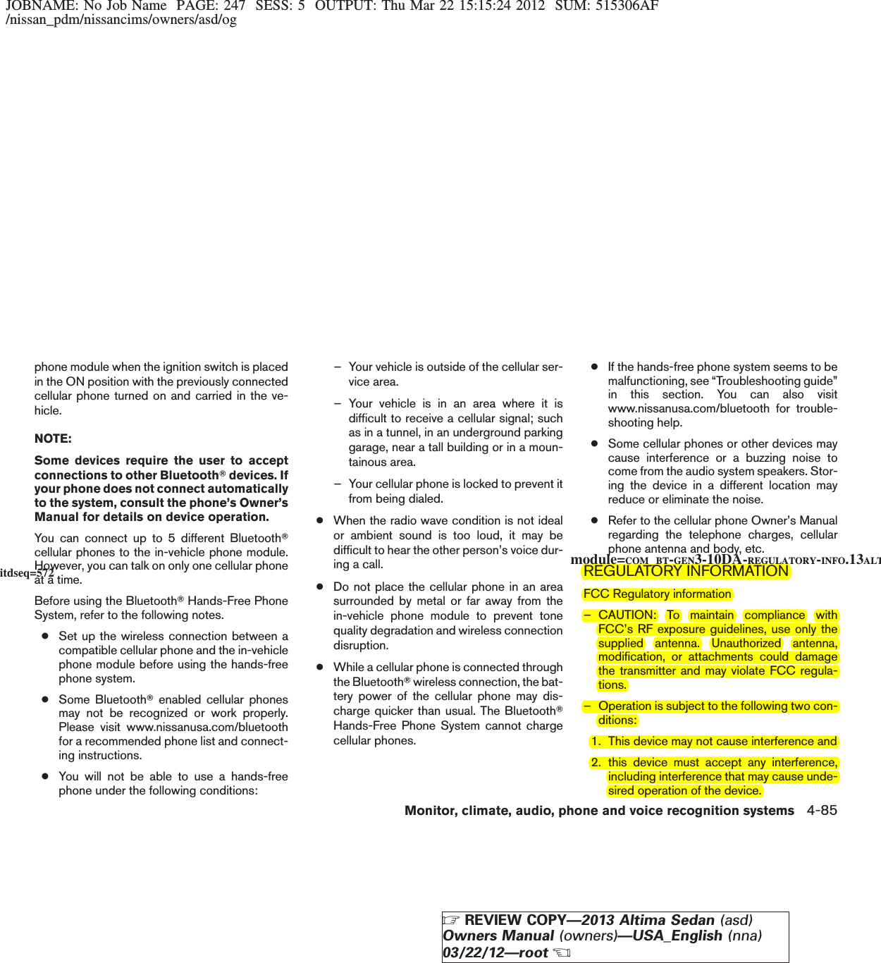 JOBNAME: No Job Name PAGE: 247 SESS: 5 OUTPUT: Thu Mar 22 15:15:24 2012 SUM: 515306AF/nissan_pdm/nissancims/owners/asd/ogphone module when the ignition switch is placedin the ON position with the previously connectedcellular phone turned on and carried in the ve-hicle.NOTE:Some devices require the user to acceptconnections to other BluetoothTdevices. Ifyour phone does not connect automaticallyto the system, consult the phone’s Owner’sManual for details on device operation.You can connect up to 5 different BluetoothTcellular phones to the in-vehicle phone module.However, you can talk on only one cellular phoneat a time.Before using the BluetoothTHands-Free PhoneSystem, refer to the following notes.●Set up the wireless connection between acompatible cellular phone and the in-vehiclephone module before using the hands-freephone system.●Some BluetoothTenabled cellular phonesmay not be recognized or work properly.Please visit www.nissanusa.com/bluetoothfor a recommended phone list and connect-ing instructions.●You will not be able to use a hands-freephone under the following conditions:– Your vehicle is outside of the cellular ser-vice area.– Your vehicle is in an area where it isdifficult to receive a cellular signal; suchas in a tunnel, in an underground parkinggarage, near a tall building or in a moun-tainous area.– Your cellular phone is locked to prevent itfrom being dialed.●When the radio wave condition is not idealor ambient sound is too loud, it may bedifficult to hear the other person’s voice dur-ing a call.●Do not place the cellular phone in an areasurrounded by metal or far away from thein-vehicle phone module to prevent tonequality degradation and wireless connectiondisruption.●While a cellular phone is connected throughthe BluetoothTwireless connection, the bat-tery power of the cellular phone may dis-charge quicker than usual. The BluetoothTHands-Free Phone System cannot chargecellular phones.●If the hands-free phone system seems to bemalfunctioning, see “Troubleshooting guide”in this section. You can also visitwww.nissanusa.com/bluetooth for trouble-shooting help.●Some cellular phones or other devices maycause interference or a buzzing noise tocome from the audio system speakers. Stor-ing the device in a different location mayreduce or eliminate the noise.●Refer to the cellular phone Owner’s Manualregarding the telephone charges, cellularphone antenna and body, etc.REGULATORY INFORMATIONFCC Regulatory information– CAUTION: To maintain compliance withFCC’s RF exposure guidelines, use only thesupplied antenna. Unauthorized antenna,modification, or attachments could damagethe transmitter and may violate FCC regula-tions.– Operation is subject to the following two con-ditions:1. This device may not cause interference and2. this device must accept any interference,including interference that may cause unde-sired operation of the device.module=COM_BT-GEN3-10DA-REGULATORY-INFO.13ALTitdseq=572Monitor, climate, audio, phone and voice recognition systems 4-85ZREVIEW COPY—2013 Altima Sedan (asd)Owners Manual (owners)—USA_English (nna)03/22/12—rootX