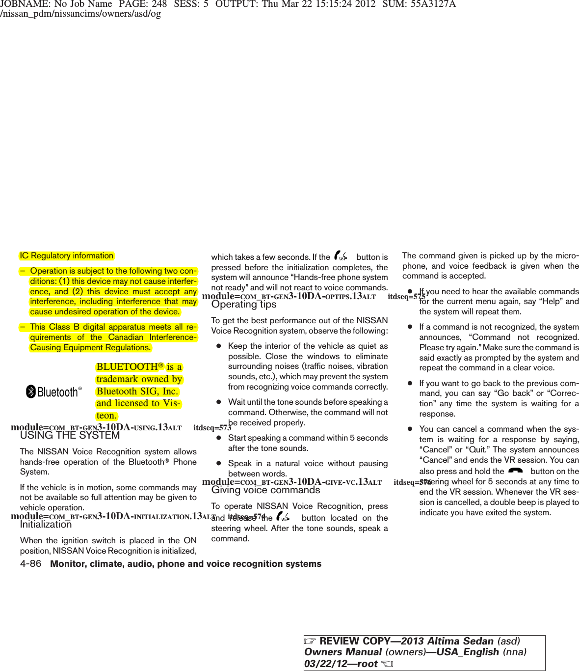 JOBNAME: No Job Name PAGE: 248 SESS: 5 OUTPUT: Thu Mar 22 15:15:24 2012 SUM: 55A3127A/nissan_pdm/nissancims/owners/asd/ogIC Regulatory information– Operation is subject to the following two con-ditions: (1) this device may not cause interfer-ence, and (2) this device must accept anyinterference, including interference that maycause undesired operation of the device.– This Class B digital apparatus meets all re-quirements of the Canadian Interference-Causing Equipment Regulations.BLUETOOTHtis atrademark owned byBluetooth SIG, Inc.and licensed to Vis-teon.USING THE SYSTEMThe NISSAN Voice Recognition system allowshands-free operation of the BluetoothTPhoneSystem.If the vehicle is in motion, some commands maynot be available so full attention may be given tovehicle operation.InitializationWhen the ignition switch is placed in the ONposition, NISSAN Voice Recognition is initialized,which takes a few seconds. If the button ispressed before the initialization completes, thesystem will announce “Hands-free phone systemnot ready” and will not react to voice commands.Operating tipsTo get the best performance out of the NISSANVoice Recognition system, observe the following:●Keep the interior of the vehicle as quiet aspossible. Close the windows to eliminatesurrounding noises (traffic noises, vibrationsounds, etc.), which may prevent the systemfrom recognizing voice commands correctly.●Wait until the tone sounds before speaking acommand. Otherwise, the command will notbe received properly.●Start speaking a command within 5 secondsafter the tone sounds.●Speak in a natural voice without pausingbetween words.Giving voice commandsTo operate NISSAN Voice Recognition, pressand release the button located on thesteering wheel. After the tone sounds, speak acommand.The command given is picked up by the micro-phone, and voice feedback is given when thecommand is accepted.●If you need to hear the available commandsfor the current menu again, say “Help” andthe system will repeat them.●If a command is not recognized, the systemannounces, “Command not recognized.Please try again.”Make sure the command issaid exactly as prompted by the system andrepeat the command in a clear voice.●If you want to go back to the previous com-mand, you can say “Go back” or “Correc-tion” any time the system is waiting for aresponse.●You can cancel a command when the sys-tem is waiting for a response by saying,“Cancel” or “Quit.” The system announces“Cancel” and ends the VR session. You canalso press and hold the button on thesteering wheel for 5 seconds at any time toend the VR session. Whenever the VR ses-sion is cancelled, a double beep is played toindicate you have exited the system.module=COM_BT-GEN3-10DA-USING.13ALT itdseq=573module=COM_BT-GEN3-10DA-INITIALIZATION.13ALT itdseq=574module=COM_BT-GEN3-10DA-OPTIPS.13ALT itdseq=575module=COM_BT-GEN3-10DA-GIVE-VC.13ALT itdseq=5764-86 Monitor, climate, audio, phone and voice recognition systemsZREVIEW COPY—2013 Altima Sedan (asd)Owners Manual (owners)—USA_English (nna)03/22/12—rootX