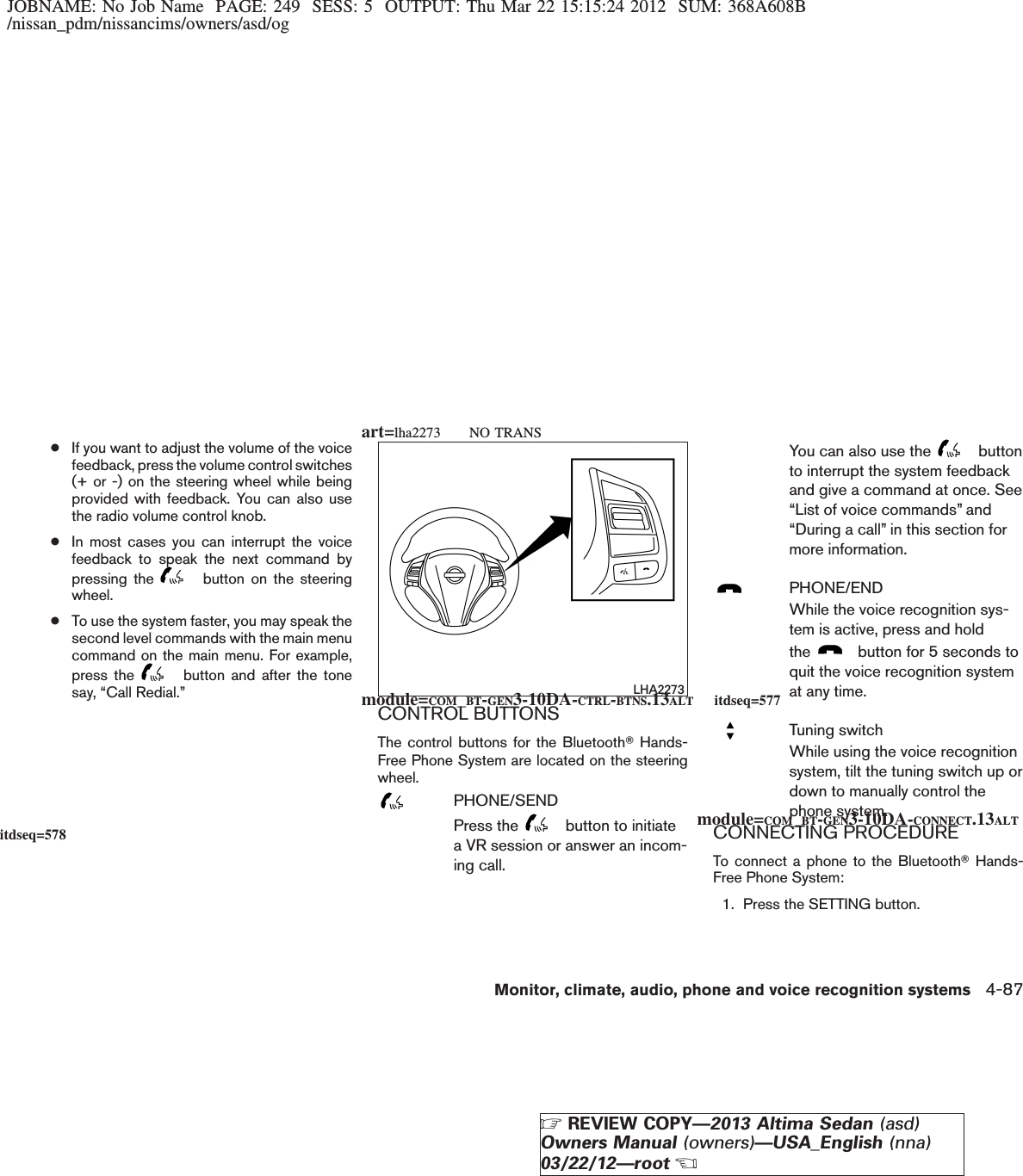 JOBNAME: No Job Name PAGE: 249 SESS: 5 OUTPUT: Thu Mar 22 15:15:24 2012 SUM: 368A608B/nissan_pdm/nissancims/owners/asd/og●If you want to adjust the volume of the voicefeedback, press the volume control switches(+ or -) on the steering wheel while beingprovided with feedback. You can also usethe radio volume control knob.●In most cases you can interrupt the voicefeedback to speak the next command bypressing the button on the steeringwheel.●To use the system faster, you may speak thesecond level commands with the main menucommand on the main menu. For example,press the button and after the tonesay, “Call Redial.”CONTROL BUTTONSThe control buttons for the BluetoothTHands-Free Phone System are located on the steeringwheel.PHONE/SENDPress the button to initiatea VR session or answer an incom-ing call.You can also use the buttonto interrupt the system feedbackand give a command at once. See“List of voice commands” and“During a call” in this section formore information.PHONE/ENDWhile the voice recognition sys-tem is active, press and holdthe button for 5 seconds toquit the voice recognition systemat any time.Tuning switchWhile using the voice recognitionsystem, tilt the tuning switch up ordown to manually control thephone system.CONNECTING PROCEDURETo connect a phone to the BluetoothTHands-Free Phone System:1. Press the SETTING button.LHA2273module=COM_BT-GEN3-10DA-CTRL-BTNS.13ALT itdseq=577module=COM_BT-GEN3-10DA-CONNECT.13ALTitdseq=578art=lha2273 NO TRANSMonitor, climate, audio, phone and voice recognition systems 4-87ZREVIEW COPY—2013 Altima Sedan (asd)Owners Manual (owners)—USA_English (nna)03/22/12—rootX