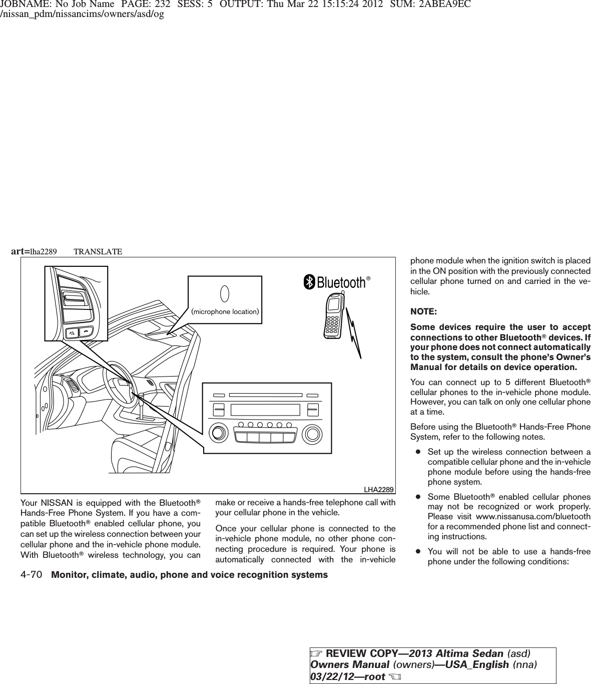 JOBNAME: No Job Name PAGE: 232 SESS: 5 OUTPUT: Thu Mar 22 15:15:24 2012 SUM: 2ABEA9EC/nissan_pdm/nissancims/owners/asd/ogYour NISSAN is equipped with the BluetoothTHands-Free Phone System. If you have a com-patible BluetoothTenabled cellular phone, youcan set up the wireless connection between yourcellular phone and the in-vehicle phone module.With BluetoothTwireless technology, you canmake or receive a hands-free telephone call withyour cellular phone in the vehicle.Once your cellular phone is connected to thein-vehicle phone module, no other phone con-necting procedure is required. Your phone isautomatically connected with the in-vehiclephone module when the ignition switch is placedin the ON position with the previously connectedcellular phone turned on and carried in the ve-hicle.NOTE:Some devices require the user to acceptconnections to other BluetoothTdevices. Ifyour phone does not connect automaticallyto the system, consult the phone’s Owner’sManual for details on device operation.You can connect up to 5 different BluetoothTcellular phones to the in-vehicle phone module.However, you can talk on only one cellular phoneat a time.Before using the BluetoothTHands-Free PhoneSystem, refer to the following notes.●Set up the wireless connection between acompatible cellular phone and the in-vehiclephone module before using the hands-freephone system.●Some BluetoothTenabled cellular phonesmay not be recognized or work properly.Please visit www.nissanusa.com/bluetoothfor a recommended phone list and connect-ing instructions.●You will not be able to use a hands-freephone under the following conditions:LHA2289art=lha2289 TRANSLATE4-70 Monitor, climate, audio, phone and voice recognition systemsZREVIEW COPY—2013 Altima Sedan (asd)Owners Manual (owners)—USA_English (nna)03/22/12—rootX