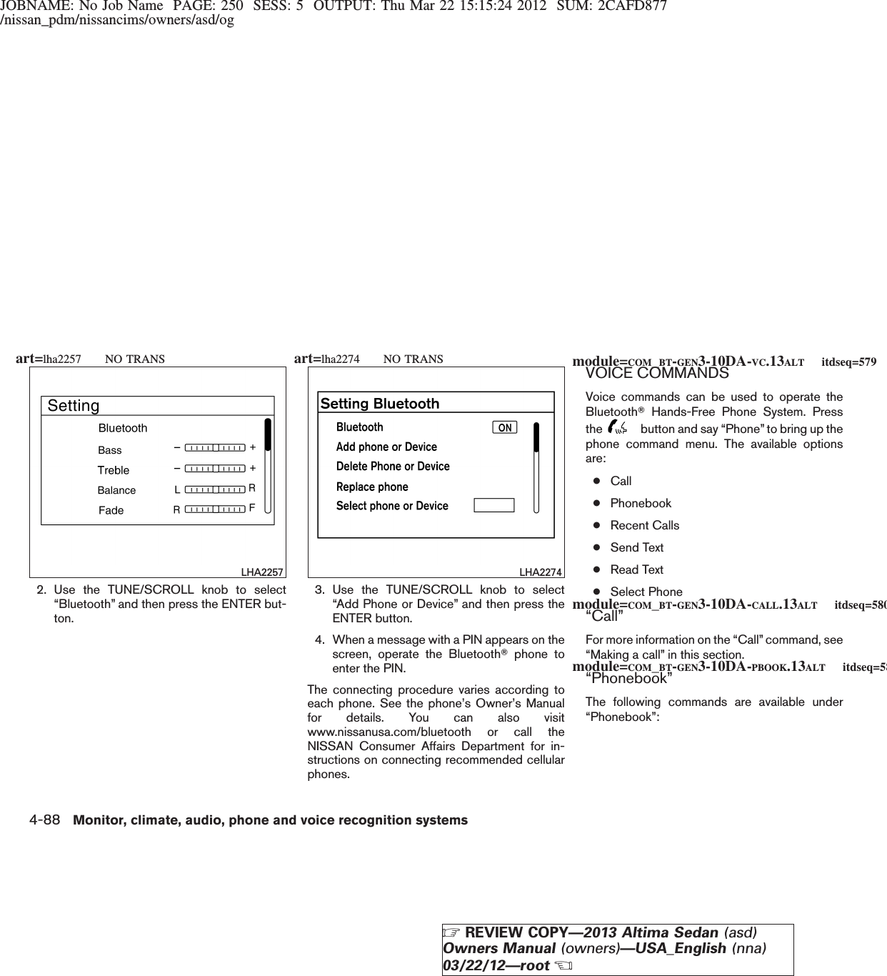 JOBNAME: No Job Name PAGE: 250 SESS: 5 OUTPUT: Thu Mar 22 15:15:24 2012 SUM: 2CAFD877/nissan_pdm/nissancims/owners/asd/og2. Use the TUNE/SCROLL knob to select“Bluetooth” and then press the ENTER but-ton.3. Use the TUNE/SCROLL knob to select“Add Phone or Device” and then press theENTER button.4. When a message with a PIN appears on thescreen, operate the BluetoothTphone toenter the PIN.The connecting procedure varies according toeach phone. See the phone’s Owner’s Manualfor details. You can also visitwww.nissanusa.com/bluetooth or call theNISSAN Consumer Affairs Department for in-structions on connecting recommended cellularphones.VOICE COMMANDSVoice commands can be used to operate theBluetoothTHands-Free Phone System. Pressthe button and say “Phone” to bring up thephone command menu. The available optionsare:●Call●Phonebook●Recent Calls●Send Text●Read Text●Select Phone“Call”For more information on the “Call” command, see“Making a call” in this section.“Phonebook”The following commands are available under“Phonebook”:LHA2257 LHA2274module=COM_BT-GEN3-10DA-VC.13ALT itdseq=579module=COM_BT-GEN3-10DA-CALL.13ALT itdseq=580module=COM_BT-GEN3-10DA-PBOOK.13ALT itdseq=581art=lha2257 NO TRANS art=lha2274 NO TRANS4-88 Monitor, climate, audio, phone and voice recognition systemsZREVIEW COPY—2013 Altima Sedan (asd)Owners Manual (owners)—USA_English (nna)03/22/12—rootX