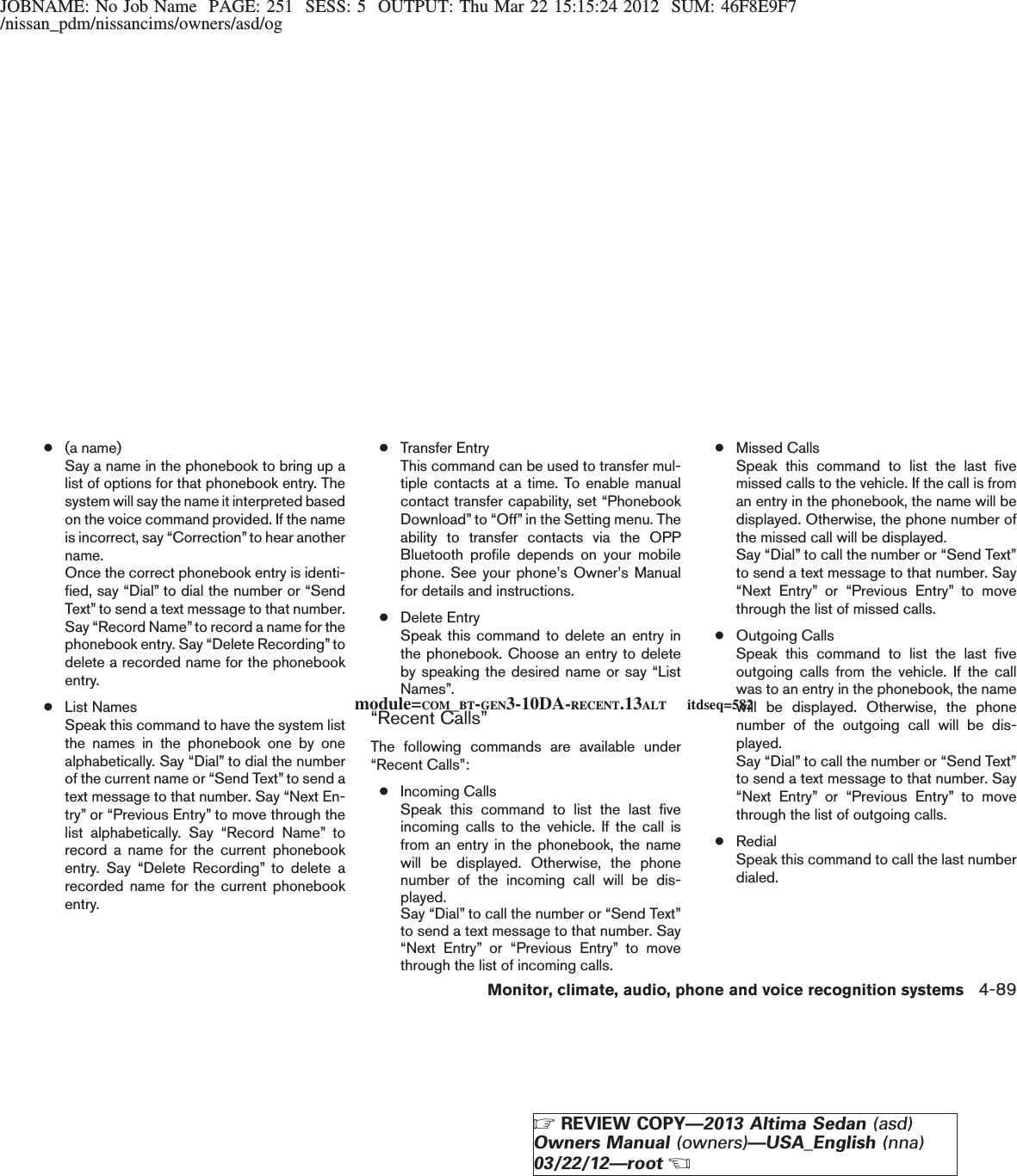 JOBNAME: No Job Name PAGE: 251 SESS: 5 OUTPUT: Thu Mar 22 15:15:24 2012 SUM: 46F8E9F7/nissan_pdm/nissancims/owners/asd/og●(a name)Say a name in the phonebook to bring up alist of options for that phonebook entry. Thesystem will say the name it interpreted basedon the voice command provided. If the nameis incorrect, say “Correction”to hear anothername.Once the correct phonebook entry is identi-fied, say “Dial” to dial the number or “SendText” to send a text message to that number.Say “Record Name”to record a name for thephonebook entry. Say “Delete Recording” todelete a recorded name for the phonebookentry.●List NamesSpeak this command to have the system listthe names in the phonebook one by onealphabetically. Say “Dial” to dial the numberof the current name or “Send Text” to send atext message to that number. Say “Next En-try” or “Previous Entry” to move through thelist alphabetically. Say “Record Name” torecord a name for the current phonebookentry. Say “Delete Recording” to delete arecorded name for the current phonebookentry.●Transfer EntryThis command can be used to transfer mul-tiple contacts at a time. To enable manualcontact transfer capability, set “PhonebookDownload” to “Off” in the Setting menu. Theability to transfer contacts via the OPPBluetooth profile depends on your mobilephone. See your phone’s Owner’s Manualfor details and instructions.●Delete EntrySpeak this command to delete an entry inthe phonebook. Choose an entry to deleteby speaking the desired name or say “ListNames”.“Recent Calls”The following commands are available under“Recent Calls”:●Incoming CallsSpeak this command to list the last fiveincoming calls to the vehicle. If the call isfrom an entry in the phonebook, the namewill be displayed. Otherwise, the phonenumber of the incoming call will be dis-played.Say “Dial” to call the number or “Send Text”to send a text message to that number. Say“Next Entry” or “Previous Entry” to movethrough the list of incoming calls.●Missed CallsSpeak this command to list the last fivemissed calls to the vehicle. If the call is froman entry in the phonebook, the name will bedisplayed. Otherwise, the phone number ofthe missed call will be displayed.Say “Dial” to call the number or “Send Text”to send a text message to that number. Say“Next Entry” or “Previous Entry” to movethrough the list of missed calls.●Outgoing CallsSpeak this command to list the last fiveoutgoing calls from the vehicle. If the callwas to an entry in the phonebook, the namewill be displayed. Otherwise, the phonenumber of the outgoing call will be dis-played.Say “Dial” to call the number or “Send Text”to send a text message to that number. Say“Next Entry” or “Previous Entry” to movethrough the list of outgoing calls.●RedialSpeak this command to call the last numberdialed.module=COM_BT-GEN3-10DA-RECENT.13ALT itdseq=582Monitor, climate, audio, phone and voice recognition systems 4-89ZREVIEW COPY—2013 Altima Sedan (asd)Owners Manual (owners)—USA_English (nna)03/22/12—rootX