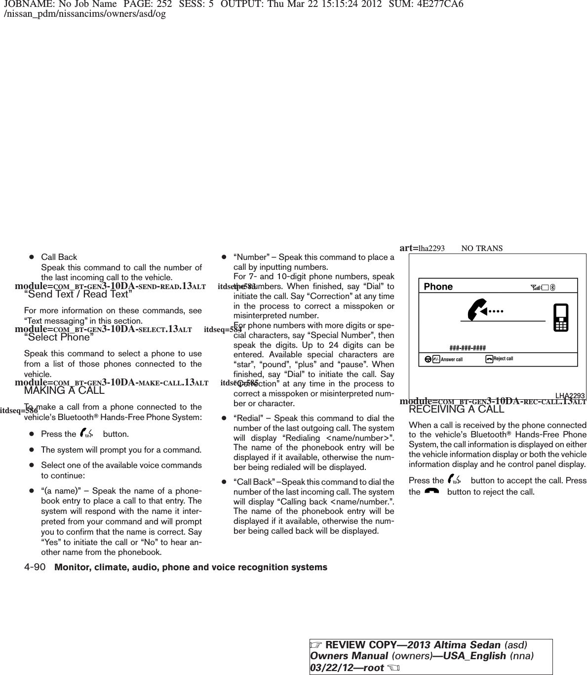 JOBNAME: No Job Name PAGE: 252 SESS: 5 OUTPUT: Thu Mar 22 15:15:24 2012 SUM: 4E277CA6/nissan_pdm/nissancims/owners/asd/og●Call BackSpeak this command to call the number ofthe last incoming call to the vehicle.“Send Text / Read Text”For more information on these commands, see“Text messaging” in this section.“Select Phone”Speak this command to select a phone to usefrom a list of those phones connected to thevehicle.MAKING A CALLTo make a call from a phone connected to thevehicle’s BluetoothTHands-Free Phone System:●Press the button.●The system will prompt you for a command.●Select one of the available voice commandsto continue:●“(a name)” – Speak the name of a phone-book entry to place a call to that entry. Thesystem will respond with the name it inter-preted from your command and will promptyou to confirm that the name is correct. Say“Yes” to initiate the call or “No” to hear an-other name from the phonebook.●“Number” – Speak this command to place acall by inputting numbers.For 7- and 10-digit phone numbers, speakthe numbers. When finished, say “Dial” toinitiate the call. Say “Correction” at any timein the process to correct a misspoken ormisinterpreted number.For phone numbers with more digits or spe-cial characters, say “Special Number”, thenspeak the digits. Up to 24 digits can beentered. Available special characters are“star”, “pound”, “plus” and “pause”. Whenfinished, say “Dial” to initiate the call. Say“Correction” at any time in the process tocorrect a misspoken or misinterpreted num-ber or character.●“Redial” – Speak this command to dial thenumber of the last outgoing call. The systemwill display “Redialing &lt;name/number&gt;”.The name of the phonebook entry will bedisplayed if it available, otherwise the num-ber being redialed will be displayed.●“Call Back”–Speak this command to dial thenumber of the last incoming call. The systemwill display “Calling back &lt;name/number.”.The name of the phonebook entry will bedisplayed if it available, otherwise the num-ber being called back will be displayed.RECEIVING A CALLWhen a call is received by the phone connectedto the vehicle’s BluetoothTHands-Free PhoneSystem, the call information is displayed on eitherthe vehicle information display or both the vehicleinformation display and he control panel display.Press the button to accept the call. Pressthe button to reject the call.LHA2293module=COM_BT-GEN3-10DA-SEND-READ.13ALT itdseq=583module=COM_BT-GEN3-10DA-SELECT.13ALT itdseq=584module=COM_BT-GEN3-10DA-MAKE-CALL.13ALT itdseq=585module=COM_BT-GEN3-10DA-REC-CALL.13ALTitdseq=586art=lha2293 NO TRANS4-90 Monitor, climate, audio, phone and voice recognition systemsZREVIEW COPY—2013 Altima Sedan (asd)Owners Manual (owners)—USA_English (nna)03/22/12—rootX