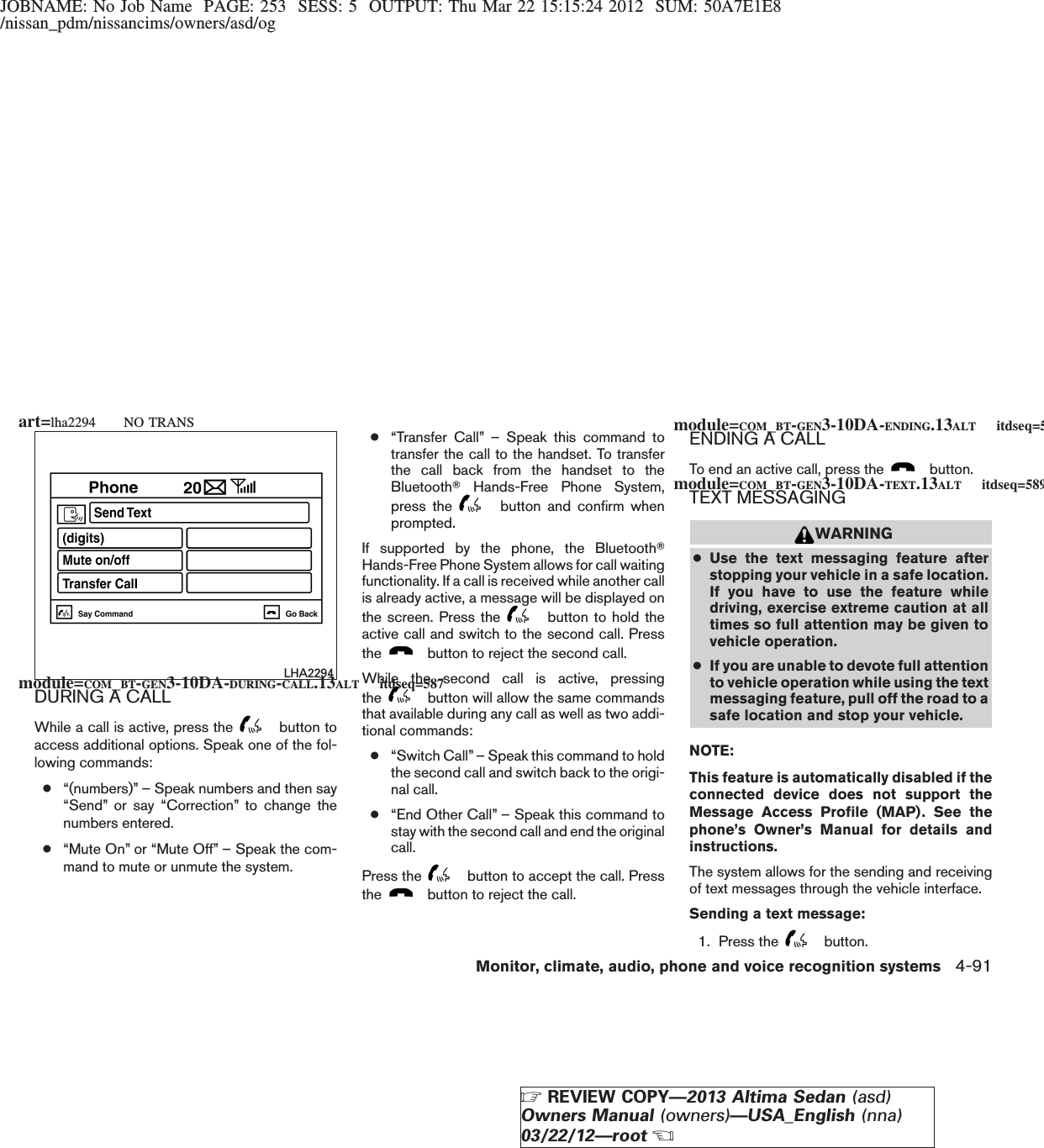 JOBNAME: No Job Name PAGE: 253 SESS: 5 OUTPUT: Thu Mar 22 15:15:24 2012 SUM: 50A7E1E8/nissan_pdm/nissancims/owners/asd/ogDURING A CALLWhile a call is active, press the button toaccess additional options. Speak one of the fol-lowing commands:●“(numbers)” – Speak numbers and then say“Send” or say “Correction” to change thenumbers entered.●“Mute On” or “Mute Off” – Speak the com-mand to mute or unmute the system.●“Transfer Call” – Speak this command totransfer the call to the handset. To transferthe call back from the handset to theBluetoothTHands-Free Phone System,press the button and confirm whenprompted.If supported by the phone, the BluetoothTHands-Free Phone System allows for call waitingfunctionality. If a call is received while another callis already active, a message will be displayed onthe screen. Press the button to hold theactive call and switch to the second call. Pressthe button to reject the second call.While the second call is active, pressingthe button will allow the same commandsthat available during any call as well as two addi-tional commands:●“Switch Call” – Speak this command to holdthe second call and switch back to the origi-nal call.●“End Other Call” – Speak this command tostay with the second call and end the originalcall.Press the button to accept the call. Pressthe button to reject the call.ENDING A CALLTo end an active call, press the button.TEXT MESSAGINGWARNING●Use the text messaging feature afterstopping your vehicle in a safe location.If you have to use the feature whiledriving, exercise extreme caution at alltimes so full attention may be given tovehicle operation.●If you are unable to devote full attentionto vehicle operation while using the textmessaging feature, pull off the road to asafe location and stop your vehicle.NOTE:This feature is automatically disabled if theconnected device does not support theMessage Access Profile (MAP). See thephone’s Owner’s Manual for details andinstructions.The system allows for the sending and receivingof text messages through the vehicle interface.Sending a text message:1. Press the button.LHA2294module=COM_BT-GEN3-10DA-DURING-CALL.13ALT itdseq=587module=COM_BT-GEN3-10DA-ENDING.13ALT itdseq=588module=COM_BT-GEN3-10DA-TEXT.13ALT itdseq=589art=lha2294 NO TRANSMonitor, climate, audio, phone and voice recognition systems 4-91ZREVIEW COPY—2013 Altima Sedan (asd)Owners Manual (owners)—USA_English (nna)03/22/12—rootX