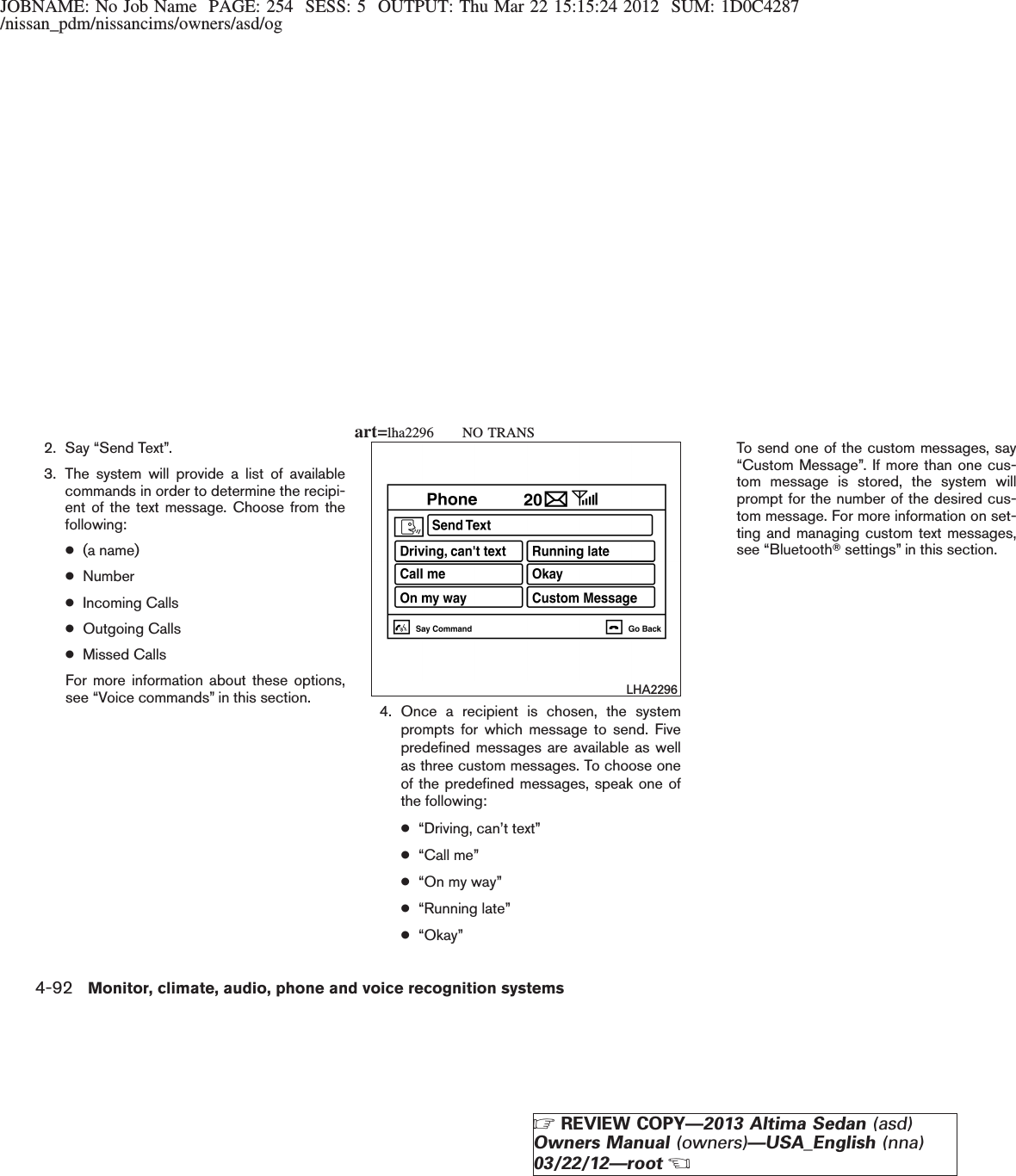 JOBNAME: No Job Name PAGE: 254 SESS: 5 OUTPUT: Thu Mar 22 15:15:24 2012 SUM: 1D0C4287/nissan_pdm/nissancims/owners/asd/og2. Say “Send Text”.3. The system will provide a list of availablecommands in order to determine the recipi-ent of the text message. Choose from thefollowing:●(a name)●Number●Incoming Calls●Outgoing Calls●Missed CallsFor more information about these options,see “Voice commands” in this section. 4. Once a recipient is chosen, the systemprompts for which message to send. Fivepredefined messages are available as wellas three custom messages. To choose oneof the predefined messages, speak one ofthe following:●“Driving, can’t text”●“Call me”●“On my way”●“Running late”●“Okay”To send one of the custom messages, say“Custom Message”. If more than one cus-tom message is stored, the system willprompt for the number of the desired cus-tom message. For more information on set-ting and managing custom text messages,see “BluetoothTsettings” in this section.LHA2296art=lha2296 NO TRANS4-92 Monitor, climate, audio, phone and voice recognition systemsZREVIEW COPY—2013 Altima Sedan (asd)Owners Manual (owners)—USA_English (nna)03/22/12—rootX