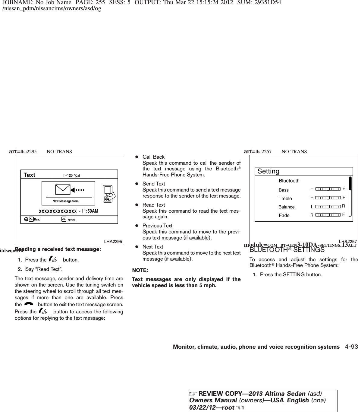 JOBNAME: No Job Name PAGE: 255 SESS: 5 OUTPUT: Thu Mar 22 15:15:24 2012 SUM: 29351D54/nissan_pdm/nissancims/owners/asd/ogReading a received text message:1. Press the button.2. Say “Read Text”.The text message, sender and delivery time areshown on the screen. Use the tuning switch onthe steering wheel to scroll through all text mes-sages if more than one are available. Pressthe button to exit the text message screen.Press the button to access the followingoptions for replying to the text message:●Call BackSpeak this command to call the sender ofthe text message using the BluetoothTHands-Free Phone System.●Send TextSpeak this command to send a text messageresponse to the sender of the text message.●Read TextSpeak this command to read the text mes-sage again.●Previous TextSpeak this command to move to the previ-ous text message (if available).●Next TextSpeak this command to move to the next textmessage (if available).NOTE:Text messages are only displayed if thevehicle speed is less than 5 mph.BLUETOOTHTSETTINGSTo access and adjust the settings for theBluetoothTHands-Free Phone System:1. Press the SETTING button.LHA2295 LHA2257module=COM_BT-GEN3-10DA-SETTINGS.13ALTitdseq=590art=lha2295 NO TRANS art=lha2257 NO TRANSMonitor, climate, audio, phone and voice recognition systems 4-93ZREVIEW COPY—2013 Altima Sedan (asd)Owners Manual (owners)—USA_English (nna)03/22/12—rootX