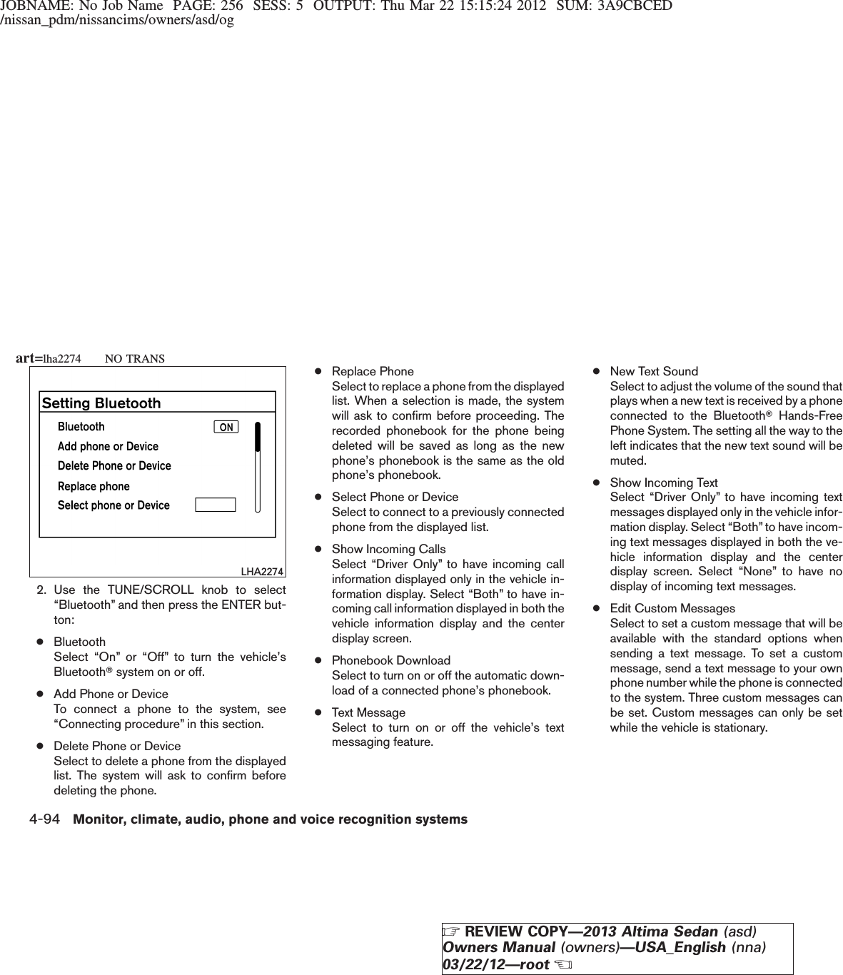 JOBNAME: No Job Name PAGE: 256 SESS: 5 OUTPUT: Thu Mar 22 15:15:24 2012 SUM: 3A9CBCED/nissan_pdm/nissancims/owners/asd/og2. Use the TUNE/SCROLL knob to select“Bluetooth” and then press the ENTER but-ton:●BluetoothSelect “On” or “Off” to turn the vehicle’sBluetoothTsystem on or off.●Add Phone or DeviceTo connect a phone to the system, see“Connecting procedure” in this section.●Delete Phone or DeviceSelect to delete a phone from the displayedlist. The system will ask to confirm beforedeleting the phone.●Replace PhoneSelect to replace a phone from the displayedlist. When a selection is made, the systemwill ask to confirm before proceeding. Therecorded phonebook for the phone beingdeleted will be saved as long as the newphone’s phonebook is the same as the oldphone’s phonebook.●Select Phone or DeviceSelect to connect to a previously connectedphone from the displayed list.●Show Incoming CallsSelect “Driver Only” to have incoming callinformation displayed only in the vehicle in-formation display. Select “Both” to have in-coming call information displayed in both thevehicle information display and the centerdisplay screen.●Phonebook DownloadSelect to turn on or off the automatic down-load of a connected phone’s phonebook.●Text MessageSelect to turn on or off the vehicle’s textmessaging feature.●New Text SoundSelect to adjust the volume of the sound thatplays when a new text is received by a phoneconnected to the BluetoothTHands-FreePhone System. The setting all the way to theleft indicates that the new text sound will bemuted.●Show Incoming TextSelect “Driver Only” to have incoming textmessages displayed only in the vehicle infor-mation display. Select “Both” to have incom-ing text messages displayed in both the ve-hicle information display and the centerdisplay screen. Select “None” to have nodisplay of incoming text messages.●Edit Custom MessagesSelect to set a custom message that will beavailable with the standard options whensending a text message. To set a custommessage, send a text message to your ownphone number while the phone is connectedto the system. Three custom messages canbe set. Custom messages can only be setwhile the vehicle is stationary.LHA2274art=lha2274 NO TRANS4-94 Monitor, climate, audio, phone and voice recognition systemsZREVIEW COPY—2013 Altima Sedan (asd)Owners Manual (owners)—USA_English (nna)03/22/12—rootX