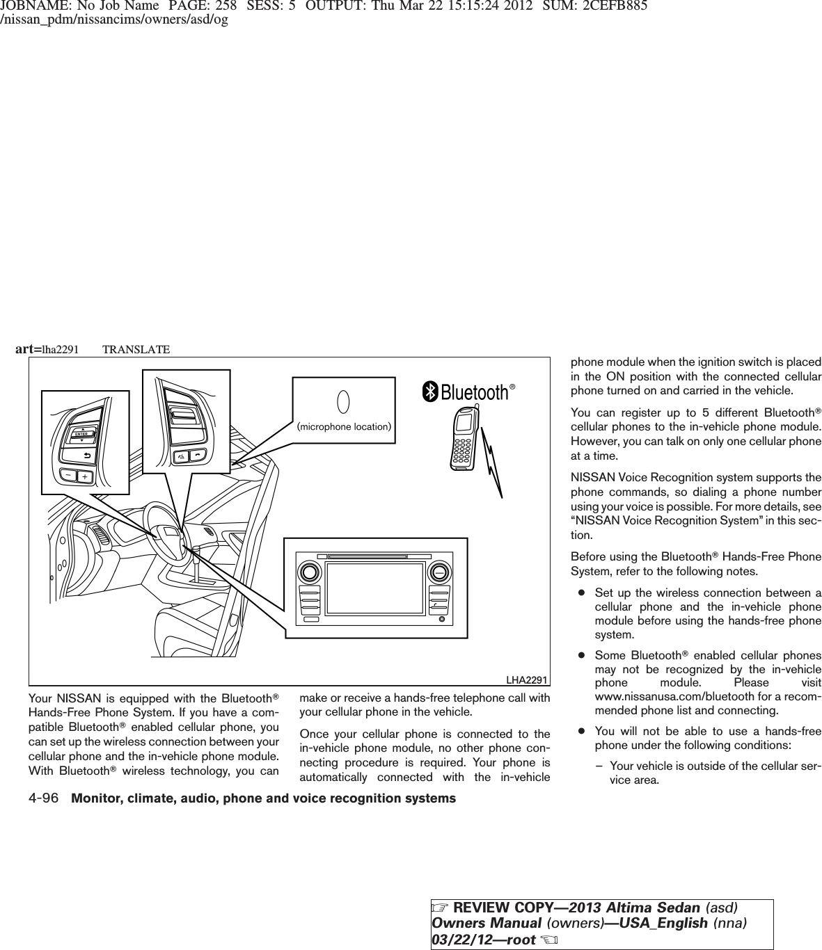 JOBNAME: No Job Name PAGE: 258 SESS: 5 OUTPUT: Thu Mar 22 15:15:24 2012 SUM: 2CEFB885/nissan_pdm/nissancims/owners/asd/ogYour NISSAN is equipped with the BluetoothTHands-Free Phone System. If you have a com-patible BluetoothTenabled cellular phone, youcan set up the wireless connection between yourcellular phone and the in-vehicle phone module.With BluetoothTwireless technology, you canmake or receive a hands-free telephone call withyour cellular phone in the vehicle.Once your cellular phone is connected to thein-vehicle phone module, no other phone con-necting procedure is required. Your phone isautomatically connected with the in-vehiclephone module when the ignition switch is placedin the ON position with the connected cellularphone turned on and carried in the vehicle.You can register up to 5 different BluetoothTcellular phones to the in-vehicle phone module.However, you can talk on only one cellular phoneat a time.NISSAN Voice Recognition system supports thephone commands, so dialing a phone numberusing your voice is possible. For more details, see“NISSAN Voice Recognition System” in this sec-tion.Before using the BluetoothTHands-Free PhoneSystem, refer to the following notes.●Set up the wireless connection between acellular phone and the in-vehicle phonemodule before using the hands-free phonesystem.●Some BluetoothTenabled cellular phonesmay not be recognized by the in-vehiclephone module. Please visitwww.nissanusa.com/bluetooth for a recom-mended phone list and connecting.●You will not be able to use a hands-freephone under the following conditions:– Your vehicle is outside of the cellular ser-vice area.LHA2291art=lha2291 TRANSLATE4-96 Monitor, climate, audio, phone and voice recognition systemsZREVIEW COPY—2013 Altima Sedan (asd)Owners Manual (owners)—USA_English (nna)03/22/12—rootX