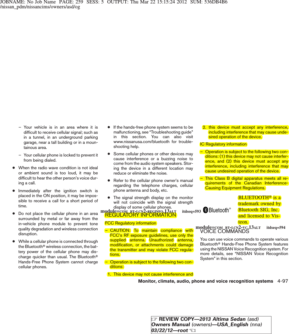 JOBNAME: No Job Name PAGE: 259 SESS: 5 OUTPUT: Thu Mar 22 15:15:24 2012 SUM: 536DB4B6/nissan_pdm/nissancims/owners/asd/og– Your vehicle is in an area where it isdifficult to receive cellular signal; such asin a tunnel, in an underground parkinggarage, near a tall building or in a moun-tainous area.– Your cellular phone is locked to prevent itfrom being dialed.●When the radio wave condition is not idealor ambient sound is too loud, it may bedifficult to hear the other person’s voice dur-ing a call.●Immediately after the ignition switch isplaced in the ON position, it may be impos-sible to receive a call for a short period oftime.●Do not place the cellular phone in an areasurrounded by metal or far away from thein-vehicle phone module to prevent tonequality degradation and wireless connectiondisruption.●While a cellular phone is connected throughthe BluetoothTwireless connection, the bat-tery power of the cellular phone may dis-charge quicker than usual. The BluetoothTHands-Free Phone System cannot chargecellular phones.●If the hands-free phone system seems to bemalfunctioning, see “Troubleshooting guide”in this section. You can also visitwww.nissanusa.com/bluetooth for trouble-shooting help.●Some cellular phones or other devices maycause interference or a buzzing noise tocome from the audio system speakers. Stor-ing the device in a different location mayreduce or eliminate the noise.●Refer to the cellular phone owner’s manualregarding the telephone charges, cellularphone antenna and body, etc.●The signal strength display on the monitorwill not coincide with the signal strengthdisplay of some cellular phones.REGULATORY INFORMATIONFCC Regulatory information– CAUTION: To maintain compliance withFCC’s RF exposure guidelines, use only thesupplied antenna. Unauthorized antenna,modification, or attachments could damagethe transmitter and may violate FCC regula-tions.– Operation is subject to the following two con-ditions:1. This device may not cause interference and2. this device must accept any interference,including interference that may cause unde-sired operation of the device.IC Regulatory information– Operation is subject to the following two con-ditions: (1) this device may not cause interfer-ence, and (2) this device must accept anyinterference, including interference that maycause undesired operation of the device.– This Class B digital apparatus meets all re-quirements of the Canadian Interference-Causing Equipment Regulations.BLUETOOTHtis atrademark owned byBluetooth SIG, Inc.and licensed to Vis-teon.VOICE COMMANDSYou can use voice commands to operate variousBluetoothTHands-Free Phone System featuresusing the NISSAN Voice Recognition system. Formore details, see “NISSAN Voice RecognitionSystem” in this section.module=COM_BT-LCN2-REGINFO.13ALT itdseq=593module=COM_BT-LCN2-VC.13ALT itdseq=594Monitor, climate, audio, phone and voice recognition systems 4-97ZREVIEW COPY—2013 Altima Sedan (asd)Owners Manual (owners)—USA_English (nna)03/22/12—rootX