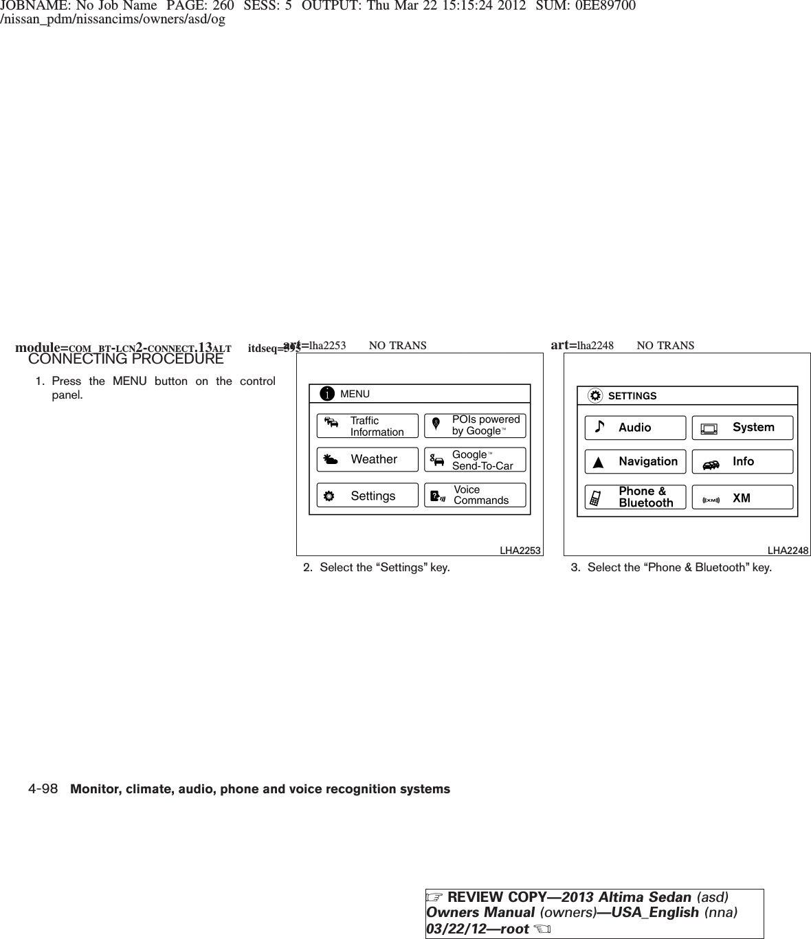 JOBNAME: No Job Name PAGE: 260 SESS: 5 OUTPUT: Thu Mar 22 15:15:24 2012 SUM: 0EE89700/nissan_pdm/nissancims/owners/asd/ogCONNECTING PROCEDURE1. Press the MENU button on the controlpanel.2. Select the “Settings” key. 3. Select the “Phone &amp; Bluetooth” key.LHA2253 LHA2248module=COM_BT-LCN2-CONNECT.13ALT itdseq=595art=lha2253 NO TRANS art=lha2248 NO TRANS4-98 Monitor, climate, audio, phone and voice recognition systemsZREVIEW COPY—2013 Altima Sedan (asd)Owners Manual (owners)—USA_English (nna)03/22/12—rootX