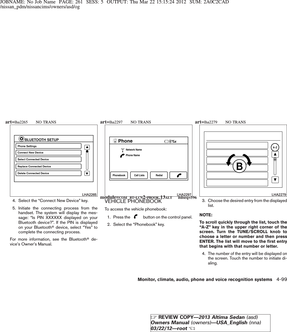 JOBNAME: No Job Name PAGE: 261 SESS: 5 OUTPUT: Thu Mar 22 15:15:24 2012 SUM: 2A0C2CAD/nissan_pdm/nissancims/owners/asd/og4. Select the “Connect New Device” key.5. Initiate the connecting process from thehandset. The system will display the mes-sage: “Is PIN XXXXXX displayed on yourBluetooth device?”. If the PIN is displayedon your BluetoothTdevice, select “Yes” tocomplete the connecting process.For more information, see the BluetoothTde-vice’s Owner’s Manual.VEHICLE PHONEBOOKTo access the vehicle phonebook:1. Press the button on the control panel.2. Select the “Phonebook” key.3. Choose the desired entry from the displayedlist.NOTE:To scroll quickly through the list, touch the“A-Z” key in the upper right corner of thescreen. Turn the TUNE/SCROLL knob tochoose a letter or number and then pressENTER. The list will move to the first entrythat begins with that number or letter.4. The number of the entry will be displayed onthe screen. Touch the number to initiate di-aling.LHA2265 LHA2297 LHA2279module=COM_BT-LCN2-PBOOK.13ALT itdseq=596art=lha2265 NO TRANS art=lha2297 NO TRANS art=lha2279 NO TRANSMonitor, climate, audio, phone and voice recognition systems 4-99ZREVIEW COPY—2013 Altima Sedan (asd)Owners Manual (owners)—USA_English (nna)03/22/12—rootX