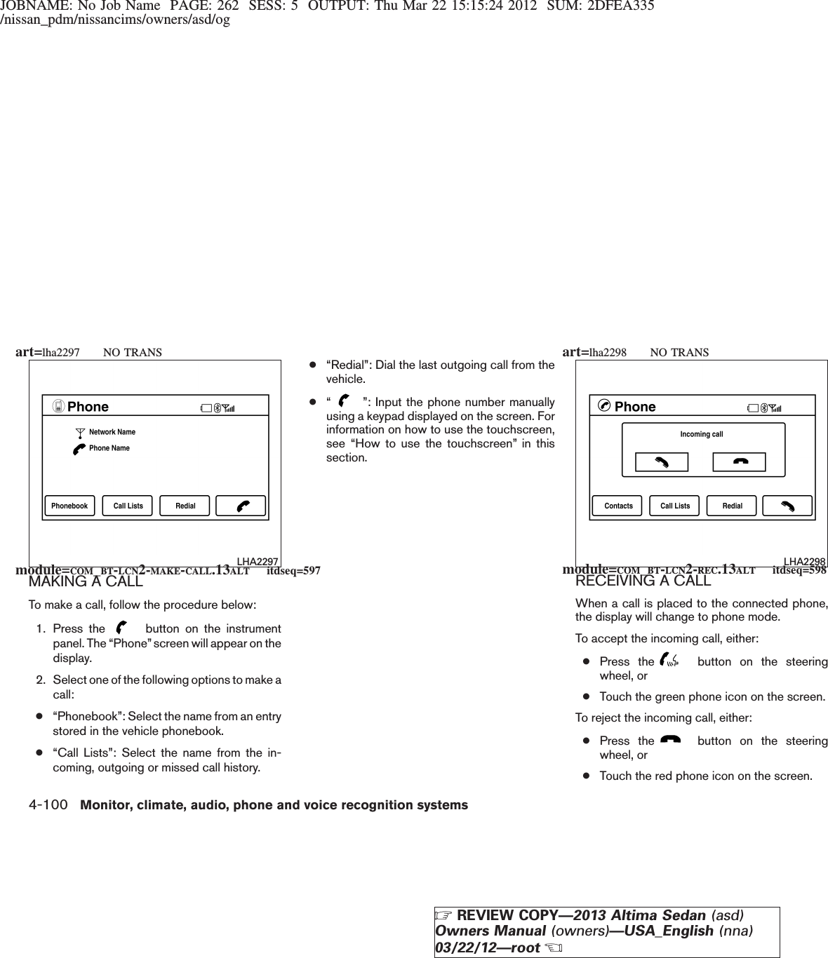 JOBNAME: No Job Name PAGE: 262 SESS: 5 OUTPUT: Thu Mar 22 15:15:24 2012 SUM: 2DFEA335/nissan_pdm/nissancims/owners/asd/ogMAKING A CALLTo make a call, follow the procedure below:1. Press the button on the instrumentpanel. The “Phone”screen will appear on thedisplay.2. Select one of the following options to make acall:●“Phonebook”: Select the name from an entrystored in the vehicle phonebook.●“Call Lists”: Select the name from the in-coming, outgoing or missed call history.●“Redial”: Dial the last outgoing call from thevehicle.●“”: Input the phone number manuallyusing a keypad displayed on the screen. Forinformation on how to use the touchscreen,see “How to use the touchscreen” in thissection.RECEIVING A CALLWhen a call is placed to the connected phone,the display will change to phone mode.To accept the incoming call, either:●Press the button on the steeringwheel, or●Touch the green phone icon on the screen.To reject the incoming call, either:●Press the button on the steeringwheel, or●Touch the red phone icon on the screen.LHA2297 LHA2298module=COM_BT-LCN2-MAKE-CALL.13ALT itdseq=597 module=COM_BT-LCN2-REC.13ALT itdseq=598art=lha2297 NO TRANS art=lha2298 NO TRANS4-100 Monitor, climate, audio, phone and voice recognition systemsZREVIEW COPY—2013 Altima Sedan (asd)Owners Manual (owners)—USA_English (nna)03/22/12—rootX