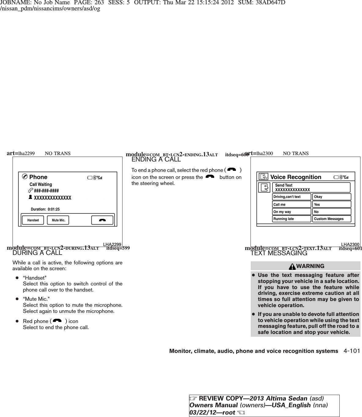 JOBNAME: No Job Name PAGE: 263 SESS: 5 OUTPUT: Thu Mar 22 15:15:24 2012 SUM: 38AD647D/nissan_pdm/nissancims/owners/asd/ogDURING A CALLWhile a call is active, the following options areavailable on the screen:●“Handset”Select this option to switch control of thephone call over to the handset.●“Mute Mic.”Select this option to mute the microphone.Select again to unmute the microphone.●Red phone ( ) iconSelect to end the phone call.ENDING A CALLTo end a phone call, select the red phone ( )icon on the screen or press the button onthe steering wheel.TEXT MESSAGINGWARNING●Use the text messaging feature afterstopping your vehicle in a safe location.If you have to use the feature whiledriving, exercise extreme caution at alltimes so full attention may be given tovehicle operation.●If you are unable to devote full attentionto vehicle operation while using the textmessaging feature, pull off the road to asafe location and stop your vehicle.LHA2299 LHA2300module=COM_BT-LCN2-DURING.13ALT itdseq=599module=COM_BT-LCN2-ENDING.13ALT itdseq=600module=COM_BT-LCN2-TEXT.13ALT itdseq=601art=lha2299 NO TRANS art=lha2300 NO TRANSMonitor, climate, audio, phone and voice recognition systems 4-101ZREVIEW COPY—2013 Altima Sedan (asd)Owners Manual (owners)—USA_English (nna)03/22/12—rootX