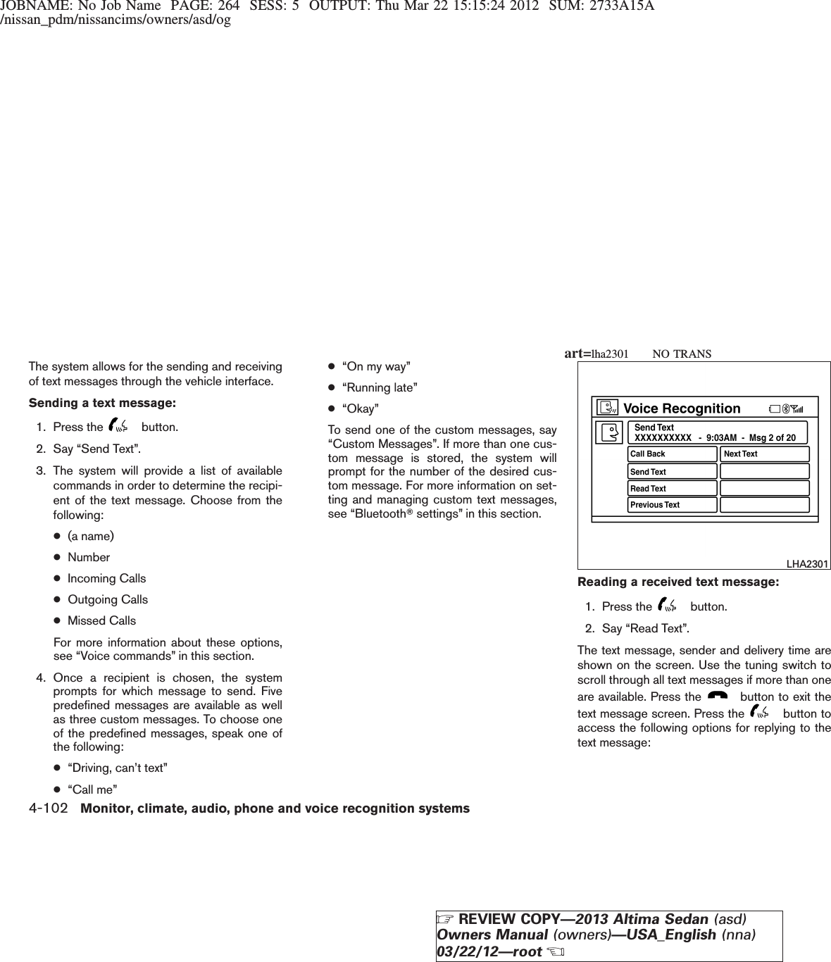 JOBNAME: No Job Name PAGE: 264 SESS: 5 OUTPUT: Thu Mar 22 15:15:24 2012 SUM: 2733A15A/nissan_pdm/nissancims/owners/asd/ogThe system allows for the sending and receivingof text messages through the vehicle interface.Sending a text message:1. Press the button.2. Say “Send Text”.3. The system will provide a list of availablecommands in order to determine the recipi-ent of the text message. Choose from thefollowing:●(a name)●Number●Incoming Calls●Outgoing Calls●Missed CallsFor more information about these options,see “Voice commands” in this section.4. Once a recipient is chosen, the systemprompts for which message to send. Fivepredefined messages are available as wellas three custom messages. To choose oneof the predefined messages, speak one ofthe following:●“Driving, can’t text”●“Call me”●“On my way”●“Running late”●“Okay”To send one of the custom messages, say“Custom Messages”. If more than one cus-tom message is stored, the system willprompt for the number of the desired cus-tom message. For more information on set-ting and managing custom text messages,see “BluetoothTsettings” in this section.Reading a received text message:1. Press the button.2. Say “Read Text”.The text message, sender and delivery time areshown on the screen. Use the tuning switch toscroll through all text messages if more than oneare available. Press the button to exit thetext message screen. Press the button toaccess the following options for replying to thetext message:LHA2301art=lha2301 NO TRANS4-102 Monitor, climate, audio, phone and voice recognition systemsZREVIEW COPY—2013 Altima Sedan (asd)Owners Manual (owners)—USA_English (nna)03/22/12—rootX